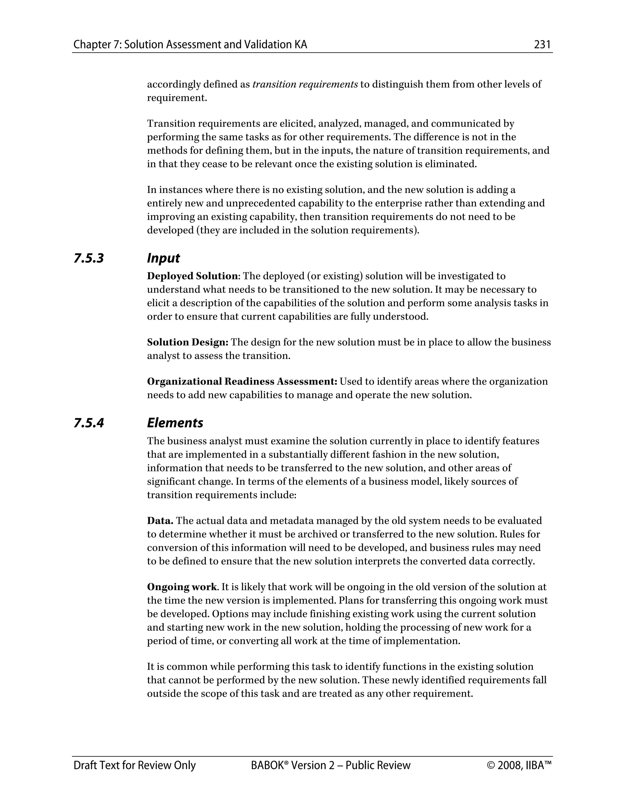 Chapter 7: Solution Assessment and Validation KA 231
 
Draft Text for Review Only BABOK® Version 2 – Public Review © 2008, IIBA™
accordingly defined as transition requirements to distinguish them from other levels of
requirement.
Transition requirements are elicited, analyzed, managed, and communicated by
performing the same tasks as for other requirements. The difference is not in the
methods for defining them, but in the inputs, the nature of transition requirements, and
in that they cease to be relevant once the existing solution is eliminated.
In instances where there is no existing solution, and the new solution is adding a
entirely new and unprecedented capability to the enterprise rather than extending and
improving an existing capability, then transition requirements do not need to be
developed (they are included in the solution requirements).
7.5.3 Input
Deployed Solution: The deployed (or existing) solution will be investigated to
understand what needs to be transitioned to the new solution. It may be necessary to
elicit a description of the capabilities of the solution and perform some analysis tasks in
order to ensure that current capabilities are fully understood.
Solution Design: The design for the new solution must be in place to allow the business
analyst to assess the transition.
Organizational Readiness Assessment: Used to identify areas where the organization
needs to add new capabilities to manage and operate the new solution.
7.5.4 Elements
The business analyst must examine the solution currently in place to identify features
that are implemented in a substantially different fashion in the new solution,
information that needs to be transferred to the new solution, and other areas of
significant change. In terms of the elements of a business model, likely sources of
transition requirements include:
Data. The actual data and metadata managed by the old system needs to be evaluated
to determine whether it must be archived or transferred to the new solution. Rules for
conversion of this information will need to be developed, and business rules may need
to be defined to ensure that the new solution interprets the converted data correctly.
Ongoing work. It is likely that work will be ongoing in the old version of the solution at
the time the new version is implemented. Plans for transferring this ongoing work must
be developed. Options may include finishing existing work using the current solution
and starting new work in the new solution, holding the processing of new work for a
period of time, or converting all work at the time of implementation.
It is common while performing this task to identify functions in the existing solution
that cannot be performed by the new solution. These newly identified requirements fall
outside the scope of this task and are treated as any other requirement.
DRAFT
 