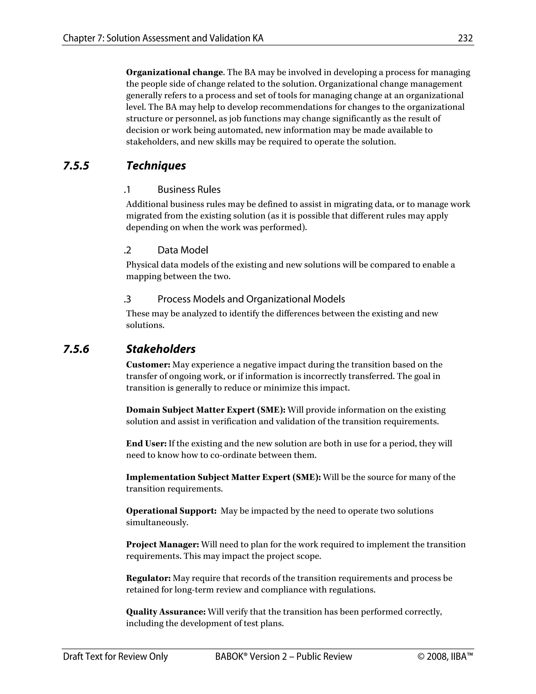 Chapter 7: Solution Assessment and Validation KA 232
 
Draft Text for Review Only BABOK® Version 2 – Public Review © 2008, IIBA™
Organizational change. The BA may be involved in developing a process for managing
the people side of change related to the solution. Organizational change management
generally refers to a process and set of tools for managing change at an organizational
level. The BA may help to develop recommendations for changes to the organizational
structure or personnel, as job functions may change significantly as the result of
decision or work being automated, new information may be made available to
stakeholders, and new skills may be required to operate the solution.
7.5.5 Techniques
.1 Business Rules
Additional business rules may be defined to assist in migrating data, or to manage work
migrated from the existing solution (as it is possible that different rules may apply
depending on when the work was performed).
.2 Data Model
Physical data models of the existing and new solutions will be compared to enable a
mapping between the two.
.3 Process Models and Organizational Models
These may be analyzed to identify the differences between the existing and new
solutions.
7.5.6 Stakeholders
Customer: May experience a negative impact during the transition based on the
transfer of ongoing work, or if information is incorrectly transferred. The goal in
transition is generally to reduce or minimize this impact.
Domain Subject Matter Expert (SME): Will provide information on the existing
solution and assist in verification and validation of the transition requirements.
End User: If the existing and the new solution are both in use for a period, they will
need to know how to co-ordinate between them.
Implementation Subject Matter Expert (SME): Will be the source for many of the
transition requirements.
Operational Support: May be impacted by the need to operate two solutions
simultaneously.
Project Manager: Will need to plan for the work required to implement the transition
requirements. This may impact the project scope.
Regulator: May require that records of the transition requirements and process be
retained for long-term review and compliance with regulations.
Quality Assurance: Will verify that the transition has been performed correctly,
including the development of test plans.
DRAFT
 