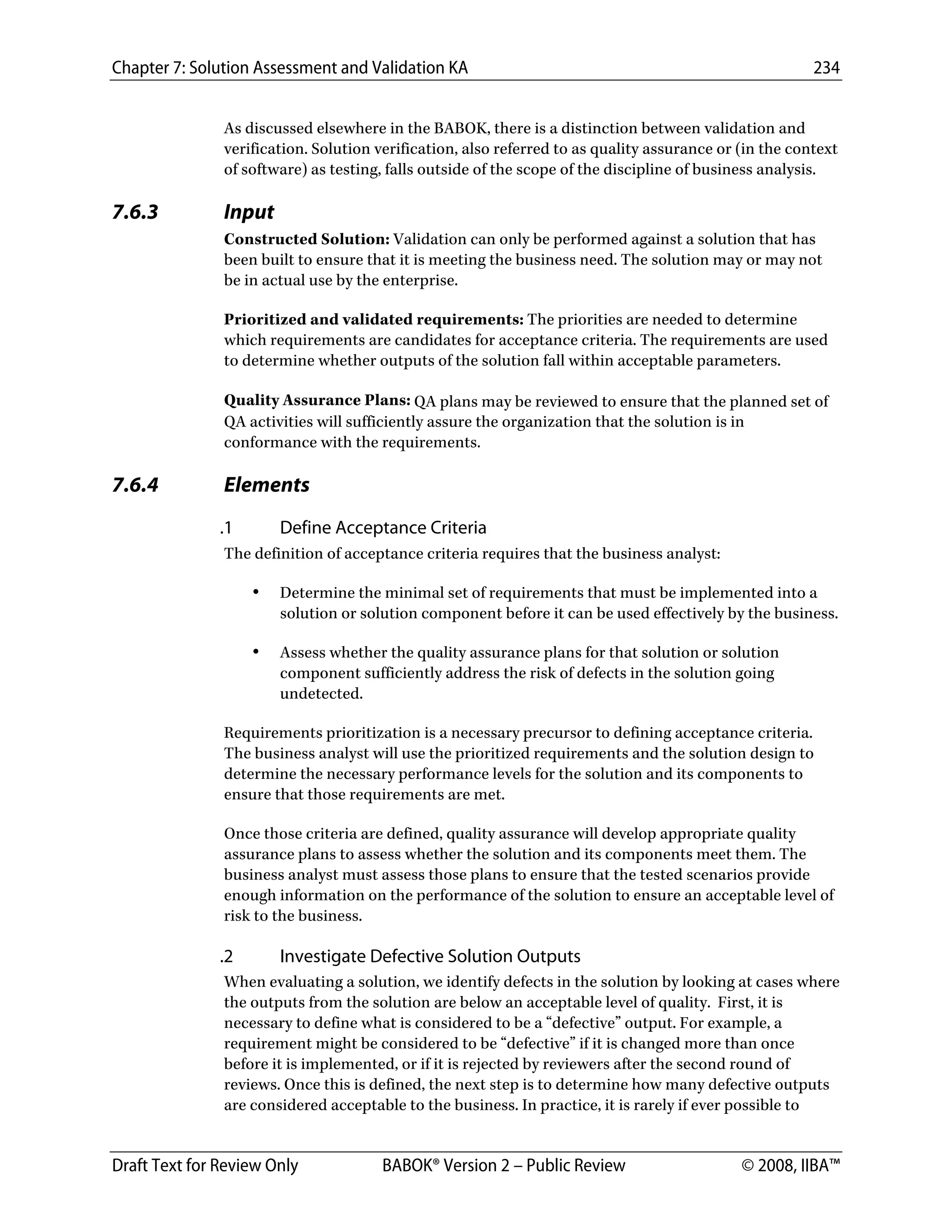 Chapter 7: Solution Assessment and Validation KA 234
 
Draft Text for Review Only BABOK® Version 2 – Public Review © 2008, IIBA™
As discussed elsewhere in the BABOK, there is a distinction between validation and
verification. Solution verification, also referred to as quality assurance or (in the context
of software) as testing, falls outside of the scope of the discipline of business analysis.
7.6.3 Input
Constructed Solution: Validation can only be performed against a solution that has
been built to ensure that it is meeting the business need. The solution may or may not
be in actual use by the enterprise.
Prioritized and validated requirements: The priorities are needed to determine
which requirements are candidates for acceptance criteria. The requirements are used
to determine whether outputs of the solution fall within acceptable parameters.
Quality Assurance Plans: QA plans may be reviewed to ensure that the planned set of
QA activities will sufficiently assure the organization that the solution is in
conformance with the requirements.
7.6.4 Elements
.1 Define Acceptance Criteria
The definition of acceptance criteria requires that the business analyst:
• Determine the minimal set of requirements that must be implemented into a
solution or solution component before it can be used effectively by the business.
• Assess whether the quality assurance plans for that solution or solution
component sufficiently address the risk of defects in the solution going
undetected.
Requirements prioritization is a necessary precursor to defining acceptance criteria.
The business analyst will use the prioritized requirements and the solution design to
determine the necessary performance levels for the solution and its components to
ensure that those requirements are met.
Once those criteria are defined, quality assurance will develop appropriate quality
assurance plans to assess whether the solution and its components meet them. The
business analyst must assess those plans to ensure that the tested scenarios provide
enough information on the performance of the solution to ensure an acceptable level of
risk to the business.
.2 Investigate Defective Solution Outputs
When evaluating a solution, we identify defects in the solution by looking at cases where
the outputs from the solution are below an acceptable level of quality. First, it is
necessary to define what is considered to be a “defective” output. For example, a
requirement might be considered to be “defective” if it is changed more than once
before it is implemented, or if it is rejected by reviewers after the second round of
reviews. Once this is defined, the next step is to determine how many defective outputs
are considered acceptable to the business. In practice, it is rarely if ever possible to
DRAFT
 