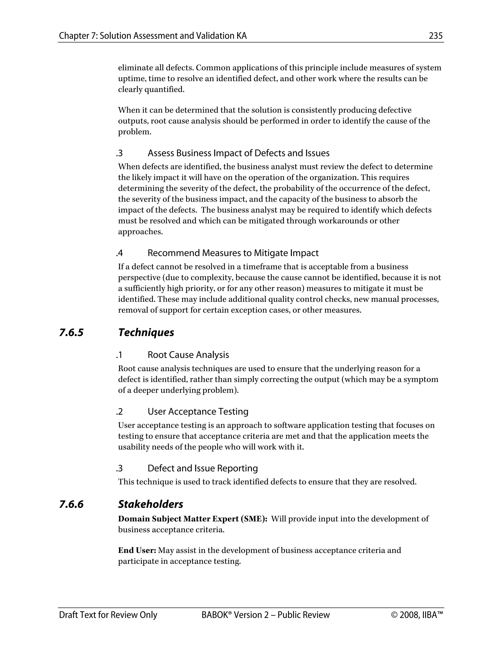 Chapter 7: Solution Assessment and Validation KA 235
 
Draft Text for Review Only BABOK® Version 2 – Public Review © 2008, IIBA™
eliminate all defects. Common applications of this principle include measures of system
uptime, time to resolve an identified defect, and other work where the results can be
clearly quantified.
When it can be determined that the solution is consistently producing defective
outputs, root cause analysis should be performed in order to identify the cause of the
problem.
.3 Assess Business Impact of Defects and Issues
When defects are identified, the business analyst must review the defect to determine
the likely impact it will have on the operation of the organization. This requires
determining the severity of the defect, the probability of the occurrence of the defect,
the severity of the business impact, and the capacity of the business to absorb the
impact of the defects. The business analyst may be required to identify which defects
must be resolved and which can be mitigated through workarounds or other
approaches.
.4 Recommend Measures to Mitigate Impact
If a defect cannot be resolved in a timeframe that is acceptable from a business
perspective (due to complexity, because the cause cannot be identified, because it is not
a sufficiently high priority, or for any other reason) measures to mitigate it must be
identified. These may include additional quality control checks, new manual processes,
removal of support for certain exception cases, or other measures.
7.6.5 Techniques
.1 Root Cause Analysis
Root cause analysis techniques are used to ensure that the underlying reason for a
defect is identified, rather than simply correcting the output (which may be a symptom
of a deeper underlying problem).
.2 User Acceptance Testing
User acceptance testing is an approach to software application testing that focuses on
testing to ensure that acceptance criteria are met and that the application meets the
usability needs of the people who will work with it.
.3 Defect and Issue Reporting
This technique is used to track identified defects to ensure that they are resolved.
7.6.6 Stakeholders
Domain Subject Matter Expert (SME): Will provide input into the development of
business acceptance criteria.
End User: May assist in the development of business acceptance criteria and
participate in acceptance testing.
DRAFT
 