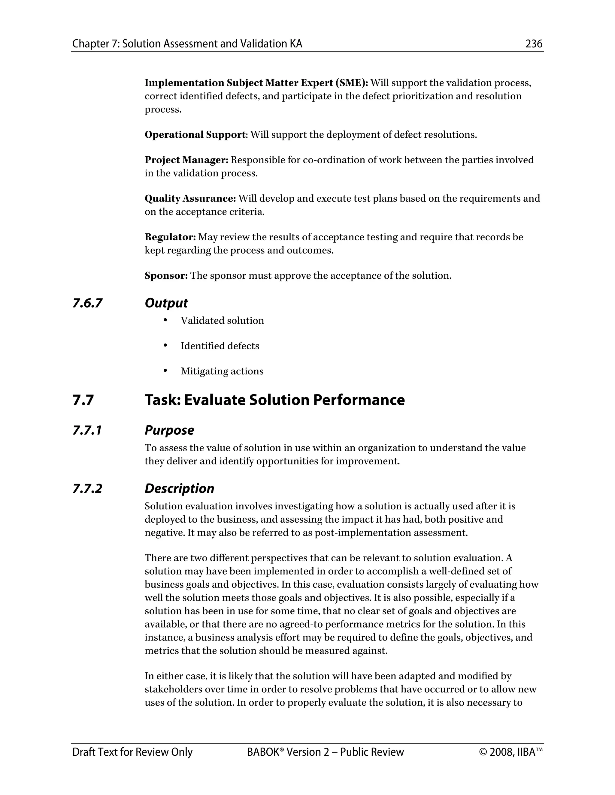 Chapter 7: Solution Assessment and Validation KA 236
 
Draft Text for Review Only BABOK® Version 2 – Public Review © 2008, IIBA™
Implementation Subject Matter Expert (SME): Will support the validation process,
correct identified defects, and participate in the defect prioritization and resolution
process.
Operational Support: Will support the deployment of defect resolutions.
Project Manager: Responsible for co-ordination of work between the parties involved
in the validation process.
Quality Assurance: Will develop and execute test plans based on the requirements and
on the acceptance criteria.
Regulator: May review the results of acceptance testing and require that records be
kept regarding the process and outcomes.
Sponsor: The sponsor must approve the acceptance of the solution.
7.6.7 Output
• Validated solution
• Identified defects
• Mitigating actions
7.7 Task: Evaluate Solution Performance
7.7.1 Purpose
To assess the value of solution in use within an organization to understand the value
they deliver and identify opportunities for improvement.
7.7.2 Description
Solution evaluation involves investigating how a solution is actually used after it is
deployed to the business, and assessing the impact it has had, both positive and
negative. It may also be referred to as post-implementation assessment.
There are two different perspectives that can be relevant to solution evaluation. A
solution may have been implemented in order to accomplish a well-defined set of
business goals and objectives. In this case, evaluation consists largely of evaluating how
well the solution meets those goals and objectives. It is also possible, especially if a
solution has been in use for some time, that no clear set of goals and objectives are
available, or that there are no agreed-to performance metrics for the solution. In this
instance, a business analysis effort may be required to define the goals, objectives, and
metrics that the solution should be measured against.
In either case, it is likely that the solution will have been adapted and modified by
stakeholders over time in order to resolve problems that have occurred or to allow new
uses of the solution. In order to properly evaluate the solution, it is also necessary to
DRAFT
 
