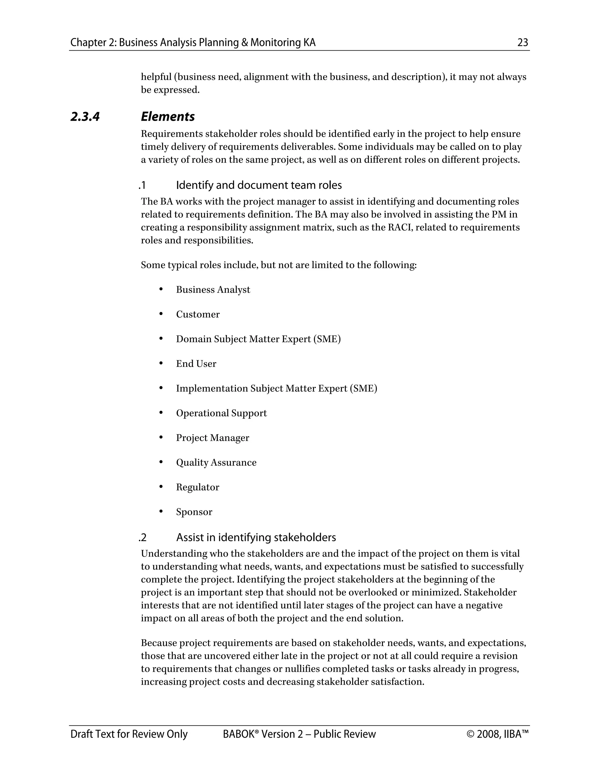 Chapter 2: Business Analysis Planning & Monitoring KA 23
Draft Text for Review Only BABOK® Version 2 – Public Review © 2008, IIBA™
helpful (business need, alignment with the business, and description), it may not always
be expressed.
2.3.4 Elements
Requirements stakeholder roles should be identified early in the project to help ensure
timely delivery of requirements deliverables. Some individuals may be called on to play
a variety of roles on the same project, as well as on different roles on different projects.
.1 Identify and document team roles
The BA works with the project manager to assist in identifying and documenting roles
related to requirements definition. The BA may also be involved in assisting the PM in
creating a responsibility assignment matrix, such as the RACI, related to requirements
roles and responsibilities.
Some typical roles include, but not are limited to the following:
• Business Analyst
• Customer
• Domain Subject Matter Expert (SME)
• End User
• Implementation Subject Matter Expert (SME)
• Operational Support
• Project Manager
• Quality Assurance
• Regulator
• Sponsor
.2 Assist in identifying stakeholders
Understanding who the stakeholders are and the impact of the project on them is vital
to understanding what needs, wants, and expectations must be satisfied to successfully
complete the project. Identifying the project stakeholders at the beginning of the
project is an important step that should not be overlooked or minimized. Stakeholder
interests that are not identified until later stages of the project can have a negative
impact on all areas of both the project and the end solution.
Because project requirements are based on stakeholder needs, wants, and expectations,
those that are uncovered either late in the project or not at all could require a revision
to requirements that changes or nullifies completed tasks or tasks already in progress,
increasing project costs and decreasing stakeholder satisfaction.
DRAFT
 