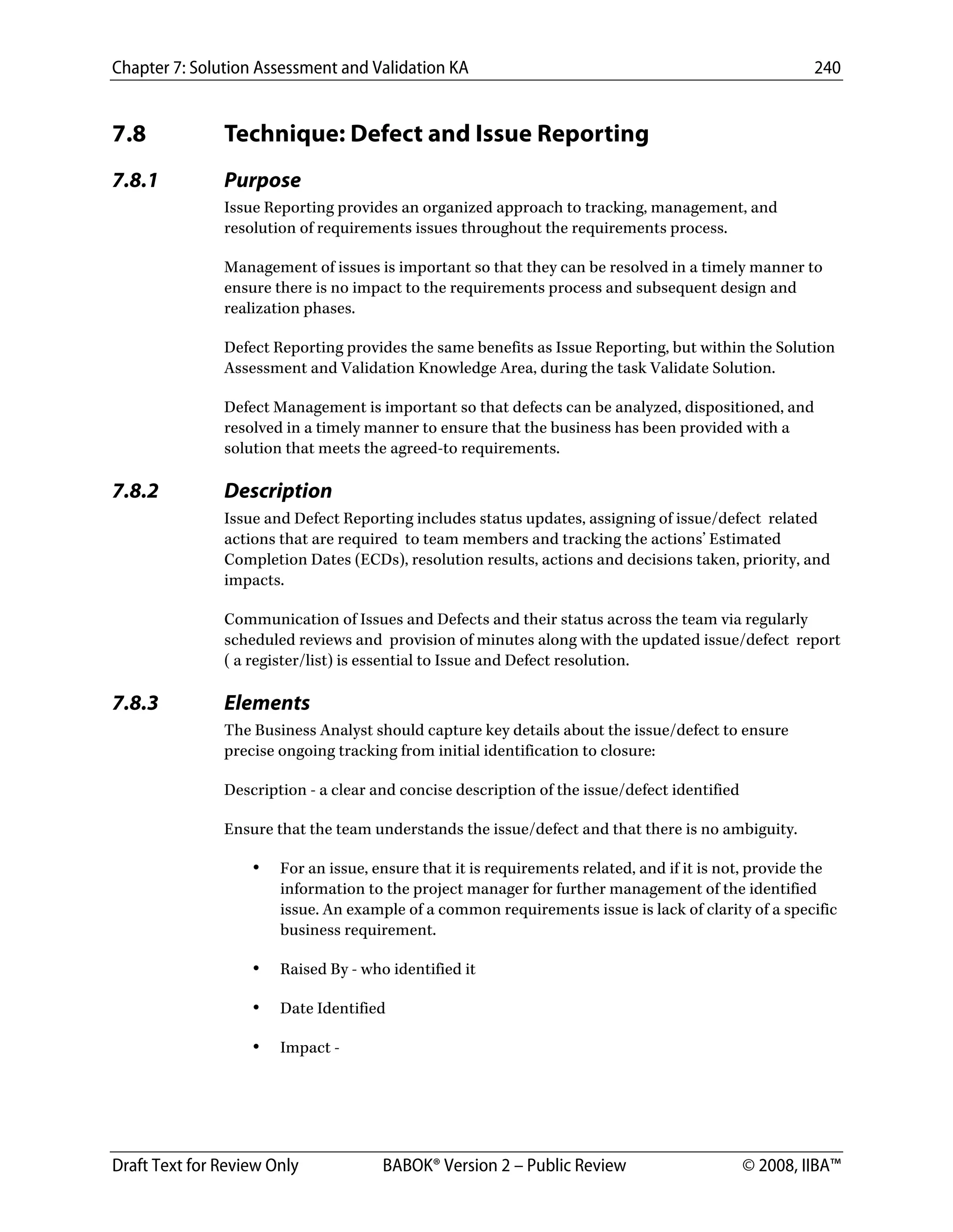 Chapter 7: Solution Assessment and Validation KA 240
 
Draft Text for Review Only BABOK® Version 2 – Public Review © 2008, IIBA™
7.8 Technique: Defect and Issue Reporting
7.8.1 Purpose
Issue Reporting provides an organized approach to tracking, management, and
resolution of requirements issues throughout the requirements process.
Management of issues is important so that they can be resolved in a timely manner to
ensure there is no impact to the requirements process and subsequent design and
realization phases.
Defect Reporting provides the same benefits as Issue Reporting, but within the Solution
Assessment and Validation Knowledge Area, during the task Validate Solution.
Defect Management is important so that defects can be analyzed, dispositioned, and
resolved in a timely manner to ensure that the business has been provided with a
solution that meets the agreed-to requirements.
7.8.2 Description
Issue and Defect Reporting includes status updates, assigning of issue/defect related
actions that are required to team members and tracking the actions’ Estimated
Completion Dates (ECDs), resolution results, actions and decisions taken, priority, and
impacts.
Communication of Issues and Defects and their status across the team via regularly
scheduled reviews and provision of minutes along with the updated issue/defect report
( a register/list) is essential to Issue and Defect resolution.
7.8.3 Elements
The Business Analyst should capture key details about the issue/defect to ensure
precise ongoing tracking from initial identification to closure:
Description - a clear and concise description of the issue/defect identified
Ensure that the team understands the issue/defect and that there is no ambiguity.
• For an issue, ensure that it is requirements related, and if it is not, provide the
information to the project manager for further management of the identified
issue. An example of a common requirements issue is lack of clarity of a specific
business requirement.
• Raised By - who identified it
• Date Identified
• Impact -
DRAFT
 