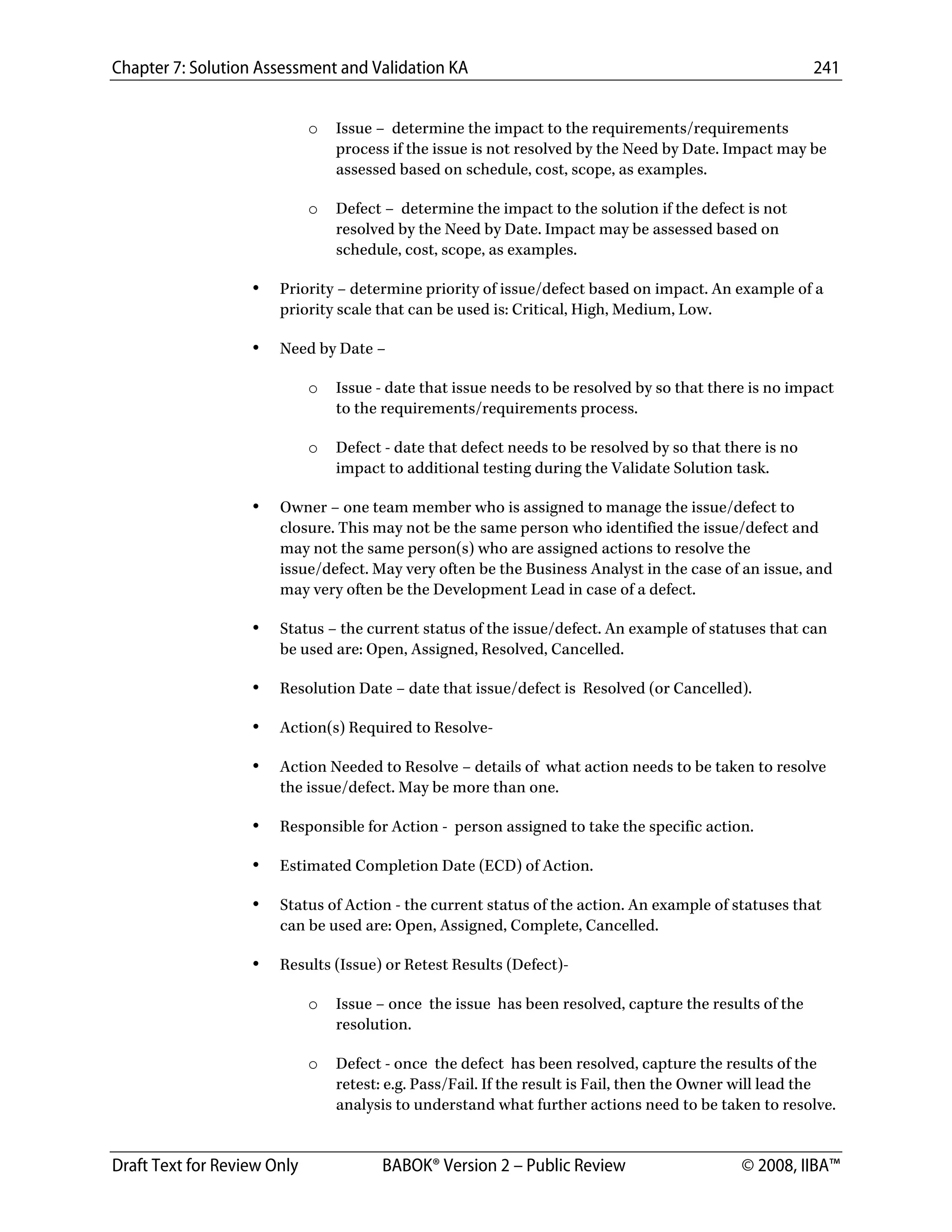 Chapter 7: Solution Assessment and Validation KA 241
 
Draft Text for Review Only BABOK® Version 2 – Public Review © 2008, IIBA™
o Issue – determine the impact to the requirements/requirements
process if the issue is not resolved by the Need by Date. Impact may be
assessed based on schedule, cost, scope, as examples.
o Defect – determine the impact to the solution if the defect is not
resolved by the Need by Date. Impact may be assessed based on
schedule, cost, scope, as examples.
• Priority – determine priority of issue/defect based on impact. An example of a
priority scale that can be used is: Critical, High, Medium, Low.
• Need by Date –
o Issue - date that issue needs to be resolved by so that there is no impact
to the requirements/requirements process.
o Defect - date that defect needs to be resolved by so that there is no
impact to additional testing during the Validate Solution task.
• Owner – one team member who is assigned to manage the issue/defect to
closure. This may not be the same person who identified the issue/defect and
may not the same person(s) who are assigned actions to resolve the
issue/defect. May very often be the Business Analyst in the case of an issue, and
may very often be the Development Lead in case of a defect.
• Status – the current status of the issue/defect. An example of statuses that can
be used are: Open, Assigned, Resolved, Cancelled.
• Resolution Date – date that issue/defect is Resolved (or Cancelled).
• Action(s) Required to Resolve-
• Action Needed to Resolve – details of what action needs to be taken to resolve
the issue/defect. May be more than one.
• Responsible for Action - person assigned to take the specific action.
• Estimated Completion Date (ECD) of Action.
• Status of Action - the current status of the action. An example of statuses that
can be used are: Open, Assigned, Complete, Cancelled.
• Results (Issue) or Retest Results (Defect)-
o Issue – once the issue has been resolved, capture the results of the
resolution.
o Defect - once the defect has been resolved, capture the results of the
retest: e.g. Pass/Fail. If the result is Fail, then the Owner will lead the
analysis to understand what further actions need to be taken to resolve.
DRAFT
 