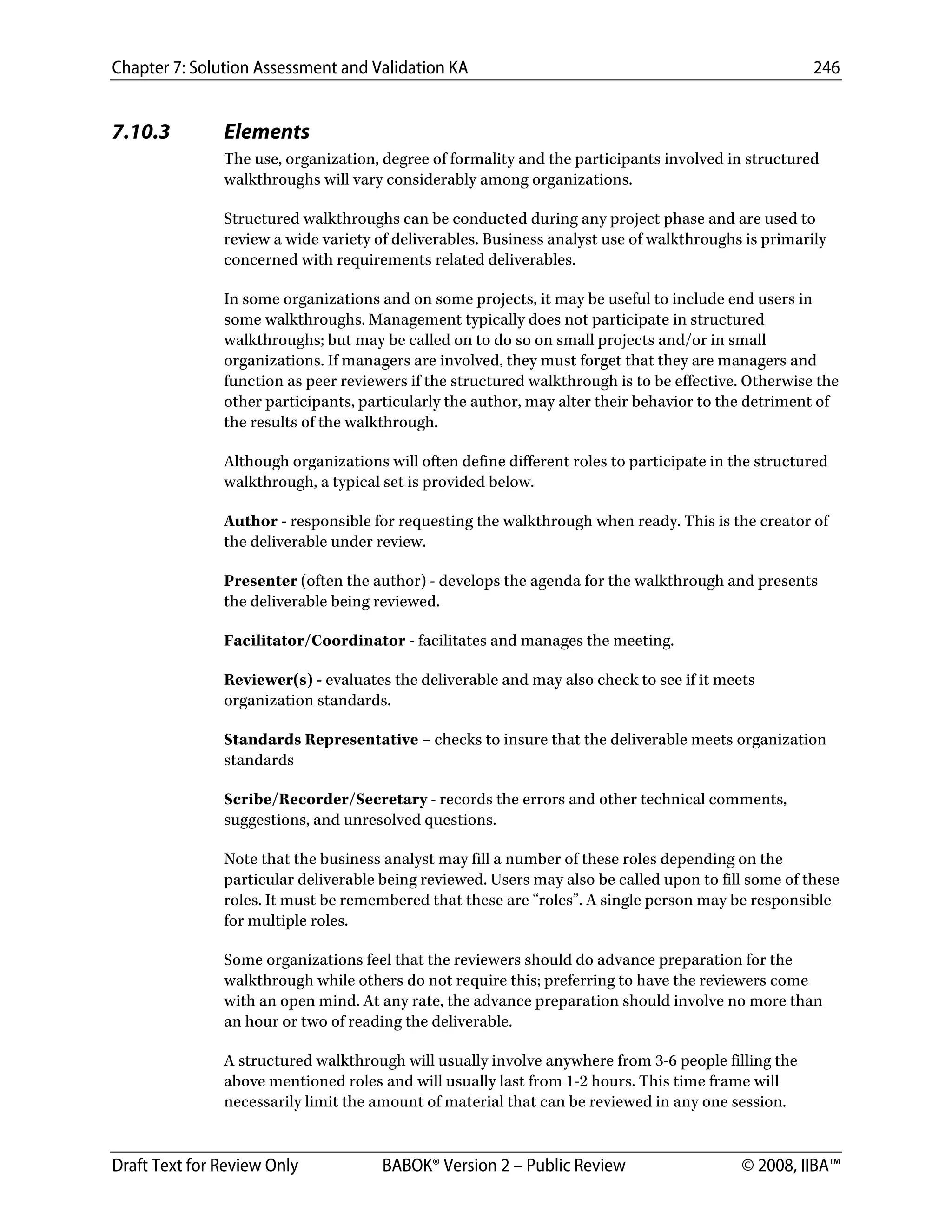 Chapter 7: Solution Assessment and Validation KA 246
 
Draft Text for Review Only BABOK® Version 2 – Public Review © 2008, IIBA™
7.10.3 Elements
The use, organization, degree of formality and the participants involved in structured
walkthroughs will vary considerably among organizations.
Structured walkthroughs can be conducted during any project phase and are used to
review a wide variety of deliverables. Business analyst use of walkthroughs is primarily
concerned with requirements related deliverables.
In some organizations and on some projects, it may be useful to include end users in
some walkthroughs. Management typically does not participate in structured
walkthroughs; but may be called on to do so on small projects and/or in small
organizations. If managers are involved, they must forget that they are managers and
function as peer reviewers if the structured walkthrough is to be effective. Otherwise the
other participants, particularly the author, may alter their behavior to the detriment of
the results of the walkthrough.
Although organizations will often define different roles to participate in the structured
walkthrough, a typical set is provided below.
Author - responsible for requesting the walkthrough when ready. This is the creator of
the deliverable under review.
Presenter (often the author) - develops the agenda for the walkthrough and presents
the deliverable being reviewed.
Facilitator/Coordinator - facilitates and manages the meeting.
Reviewer(s) - evaluates the deliverable and may also check to see if it meets
organization standards.
Standards Representative – checks to insure that the deliverable meets organization
standards
Scribe/Recorder/Secretary - records the errors and other technical comments,
suggestions, and unresolved questions.
Note that the business analyst may fill a number of these roles depending on the
particular deliverable being reviewed. Users may also be called upon to fill some of these
roles. It must be remembered that these are “roles”. A single person may be responsible
for multiple roles.
Some organizations feel that the reviewers should do advance preparation for the
walkthrough while others do not require this; preferring to have the reviewers come
with an open mind. At any rate, the advance preparation should involve no more than
an hour or two of reading the deliverable.
A structured walkthrough will usually involve anywhere from 3-6 people filling the
above mentioned roles and will usually last from 1-2 hours. This time frame will
necessarily limit the amount of material that can be reviewed in any one session.
DRAFT
 