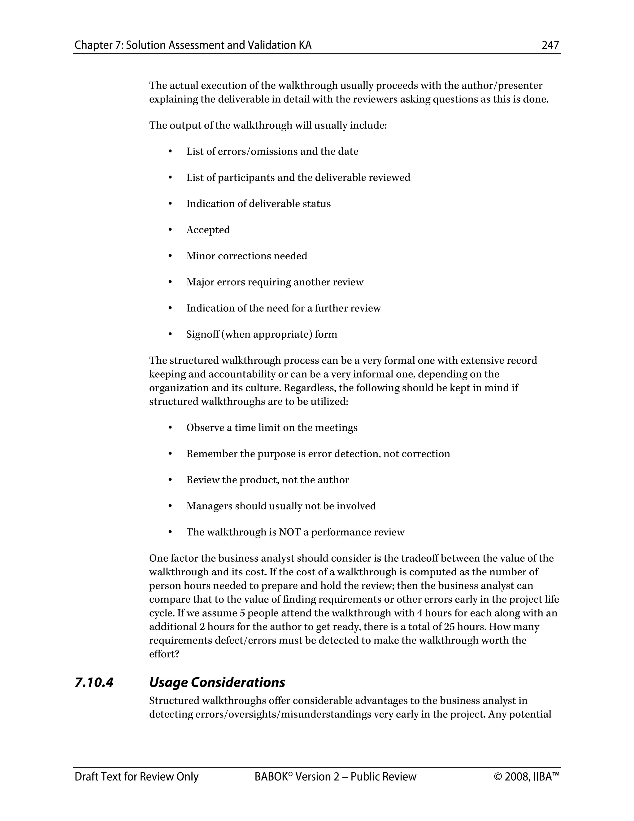 Chapter 7: Solution Assessment and Validation KA 247
 
Draft Text for Review Only BABOK® Version 2 – Public Review © 2008, IIBA™
The actual execution of the walkthrough usually proceeds with the author/presenter
explaining the deliverable in detail with the reviewers asking questions as this is done.
The output of the walkthrough will usually include:
• List of errors/omissions and the date
• List of participants and the deliverable reviewed
• Indication of deliverable status
• Accepted
• Minor corrections needed
• Major errors requiring another review
• Indication of the need for a further review
• Signoff (when appropriate) form
The structured walkthrough process can be a very formal one with extensive record
keeping and accountability or can be a very informal one, depending on the
organization and its culture. Regardless, the following should be kept in mind if
structured walkthroughs are to be utilized:
• Observe a time limit on the meetings
• Remember the purpose is error detection, not correction
• Review the product, not the author
• Managers should usually not be involved
• The walkthrough is NOT a performance review
One factor the business analyst should consider is the tradeoff between the value of the
walkthrough and its cost. If the cost of a walkthrough is computed as the number of
person hours needed to prepare and hold the review; then the business analyst can
compare that to the value of finding requirements or other errors early in the project life
cycle. If we assume 5 people attend the walkthrough with 4 hours for each along with an
additional 2 hours for the author to get ready, there is a total of 25 hours. How many
requirements defect/errors must be detected to make the walkthrough worth the
effort?
7.10.4 Usage Considerations
Structured walkthroughs offer considerable advantages to the business analyst in
detecting errors/oversights/misunderstandings very early in the project. Any potential
DRAFT
 