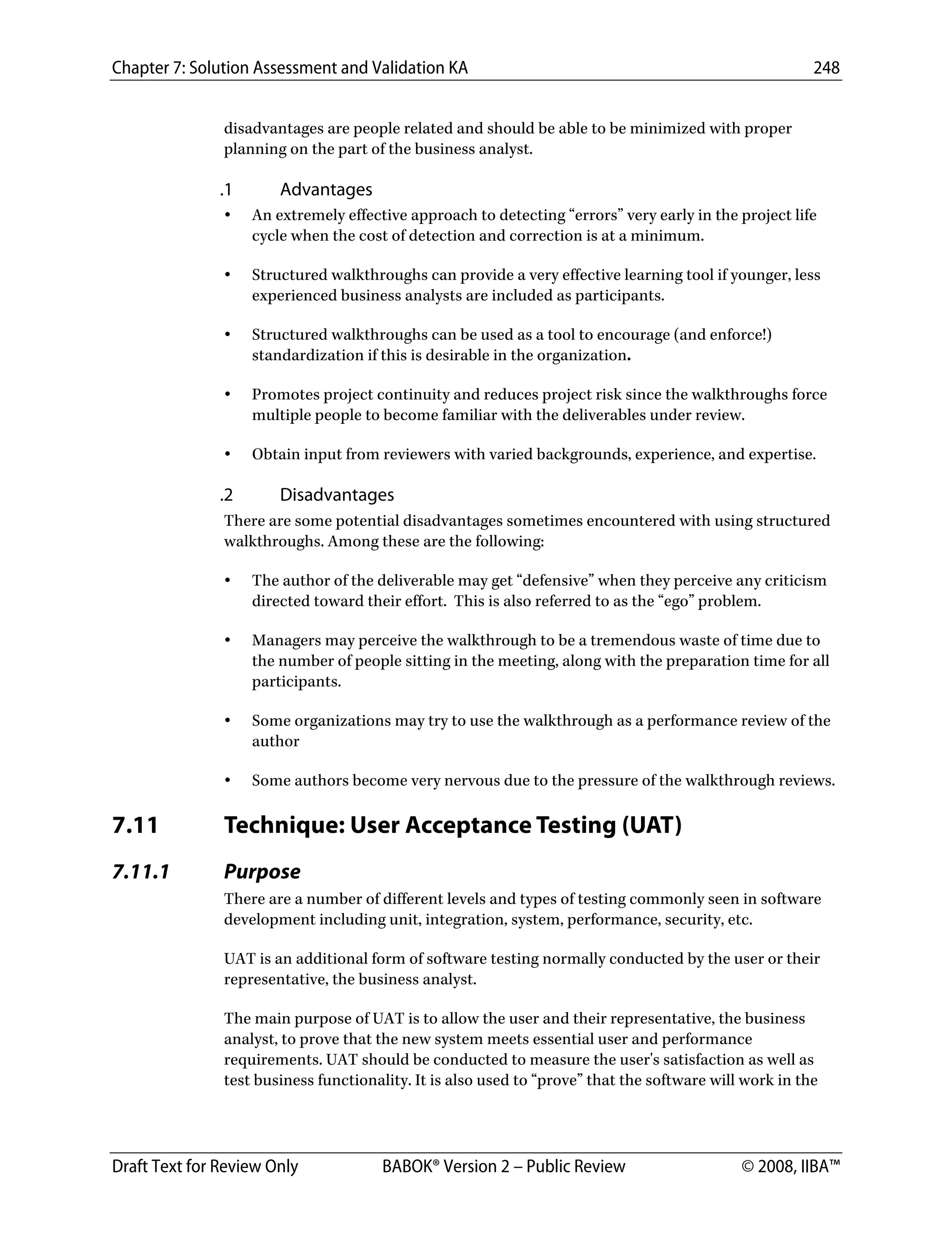 Chapter 7: Solution Assessment and Validation KA 248
 
Draft Text for Review Only BABOK® Version 2 – Public Review © 2008, IIBA™
disadvantages are people related and should be able to be minimized with proper
planning on the part of the business analyst.
.1 Advantages
• An extremely effective approach to detecting “errors” very early in the project life
cycle when the cost of detection and correction is at a minimum.
• Structured walkthroughs can provide a very effective learning tool if younger, less
experienced business analysts are included as participants.
• Structured walkthroughs can be used as a tool to encourage (and enforce!)
standardization if this is desirable in the organization.
• Promotes project continuity and reduces project risk since the walkthroughs force
multiple people to become familiar with the deliverables under review.
• Obtain input from reviewers with varied backgrounds, experience, and expertise.
.2 Disadvantages
There are some potential disadvantages sometimes encountered with using structured
walkthroughs. Among these are the following:
• The author of the deliverable may get “defensive” when they perceive any criticism
directed toward their effort. This is also referred to as the “ego” problem.
• Managers may perceive the walkthrough to be a tremendous waste of time due to
the number of people sitting in the meeting, along with the preparation time for all
participants.
• Some organizations may try to use the walkthrough as a performance review of the
author
• Some authors become very nervous due to the pressure of the walkthrough reviews.
7.11 Technique: User Acceptance Testing (UAT)
7.11.1 Purpose
There are a number of different levels and types of testing commonly seen in software
development including unit, integration, system, performance, security, etc.
UAT is an additional form of software testing normally conducted by the user or their
representative, the business analyst.
The main purpose of UAT is to allow the user and their representative, the business
analyst, to prove that the new system meets essential user and performance
requirements. UAT should be conducted to measure the user's satisfaction as well as
test business functionality. It is also used to “prove” that the software will work in the
DRAFT
 