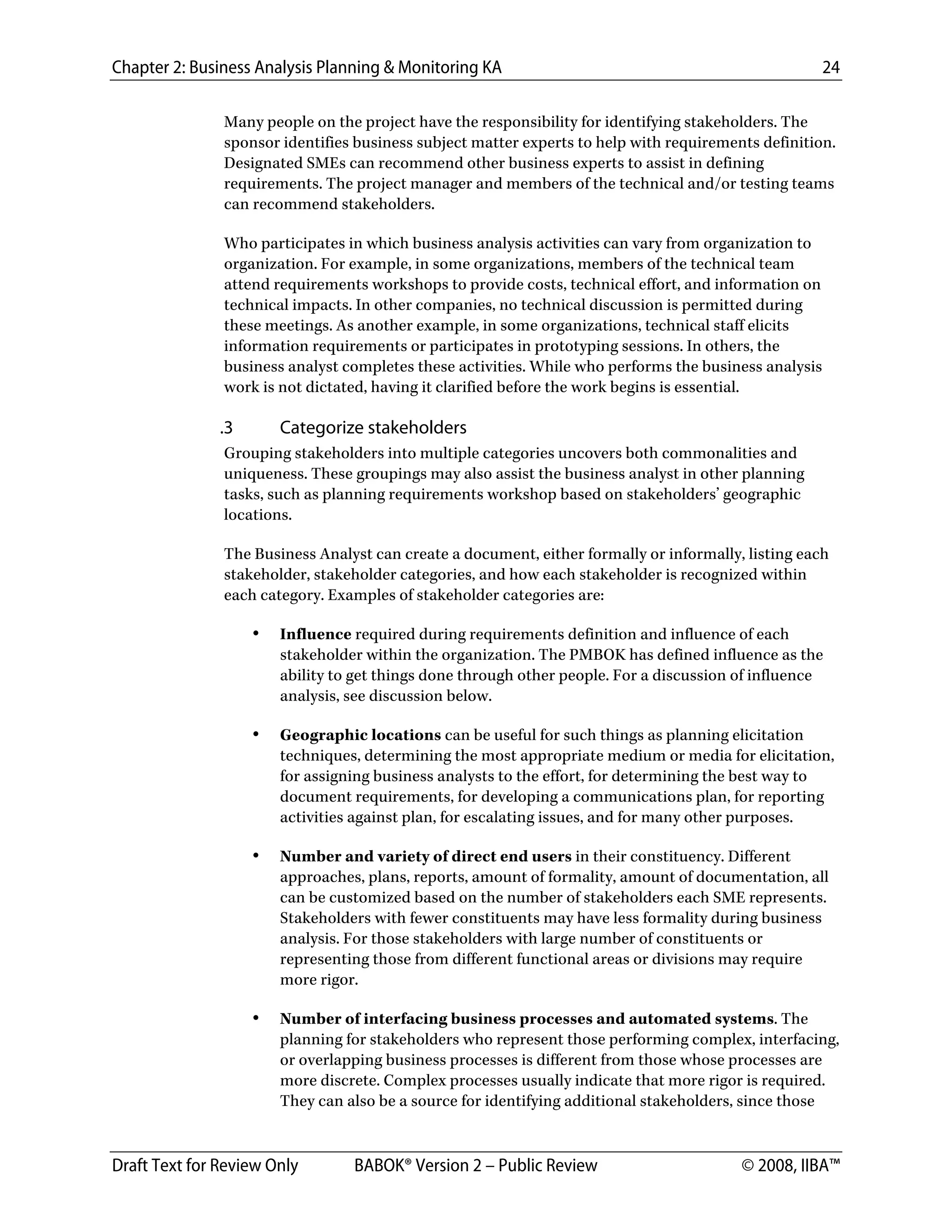Chapter 2: Business Analysis Planning & Monitoring KA 24
Draft Text for Review Only BABOK® Version 2 – Public Review © 2008, IIBA™
Many people on the project have the responsibility for identifying stakeholders. The
sponsor identifies business subject matter experts to help with requirements definition.
Designated SMEs can recommend other business experts to assist in defining
requirements. The project manager and members of the technical and/or testing teams
can recommend stakeholders.
Who participates in which business analysis activities can vary from organization to
organization. For example, in some organizations, members of the technical team
attend requirements workshops to provide costs, technical effort, and information on
technical impacts. In other companies, no technical discussion is permitted during
these meetings. As another example, in some organizations, technical staff elicits
information requirements or participates in prototyping sessions. In others, the
business analyst completes these activities. While who performs the business analysis
work is not dictated, having it clarified before the work begins is essential.
.3 Categorize stakeholders
Grouping stakeholders into multiple categories uncovers both commonalities and
uniqueness. These groupings may also assist the business analyst in other planning
tasks, such as planning requirements workshop based on stakeholders’ geographic
locations.
The Business Analyst can create a document, either formally or informally, listing each
stakeholder, stakeholder categories, and how each stakeholder is recognized within
each category. Examples of stakeholder categories are:
• Influence required during requirements definition and influence of each
stakeholder within the organization. The PMBOK has defined influence as the
ability to get things done through other people. For a discussion of influence
analysis, see discussion below.
• Geographic locations can be useful for such things as planning elicitation
techniques, determining the most appropriate medium or media for elicitation,
for assigning business analysts to the effort, for determining the best way to
document requirements, for developing a communications plan, for reporting
activities against plan, for escalating issues, and for many other purposes.
• Number and variety of direct end users in their constituency. Different
approaches, plans, reports, amount of formality, amount of documentation, all
can be customized based on the number of stakeholders each SME represents.
Stakeholders with fewer constituents may have less formality during business
analysis. For those stakeholders with large number of constituents or
representing those from different functional areas or divisions may require
more rigor.
• Number of interfacing business processes and automated systems. The
planning for stakeholders who represent those performing complex, interfacing,
or overlapping business processes is different from those whose processes are
more discrete. Complex processes usually indicate that more rigor is required.
They can also be a source for identifying additional stakeholders, since those
DRAFT
 