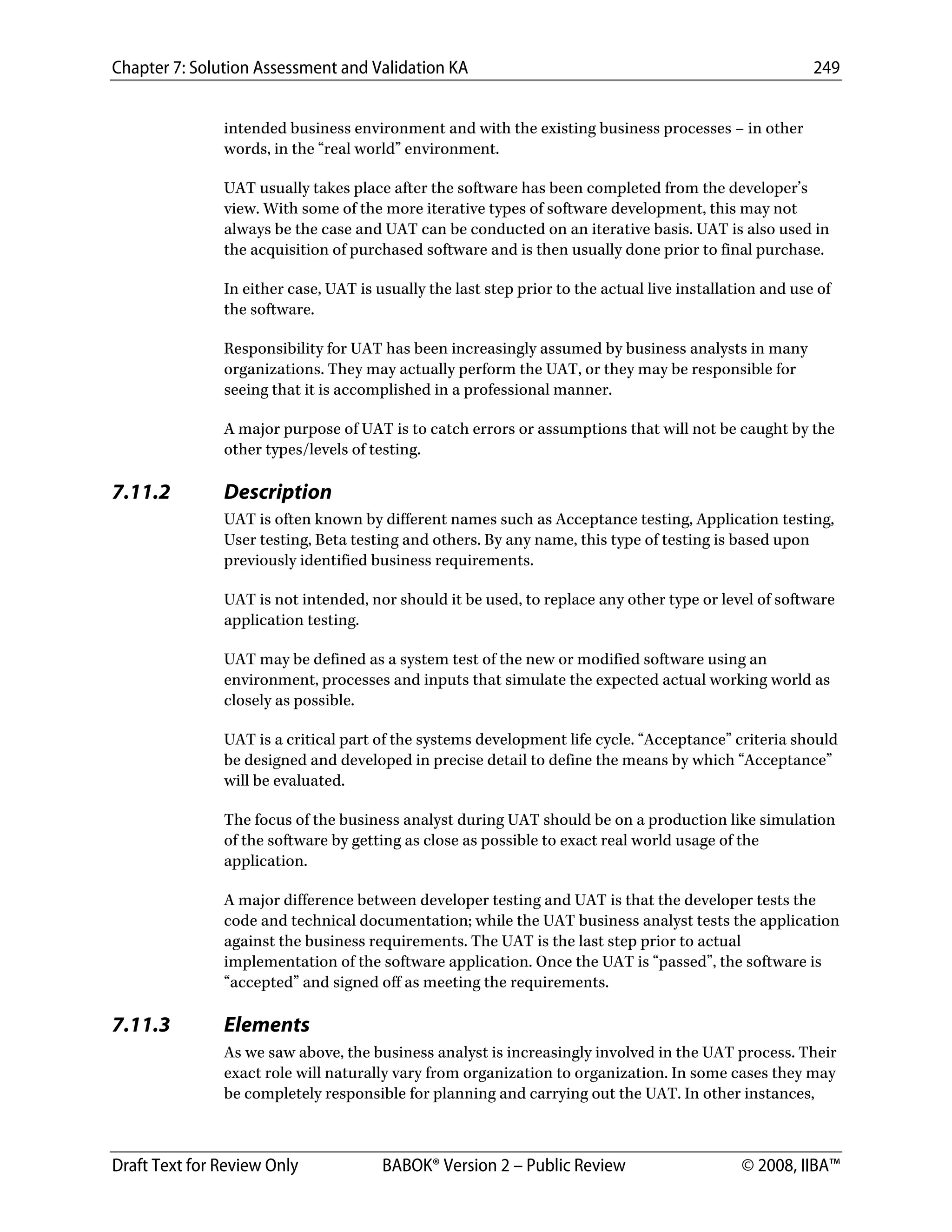 Chapter 7: Solution Assessment and Validation KA 249
 
Draft Text for Review Only BABOK® Version 2 – Public Review © 2008, IIBA™
intended business environment and with the existing business processes – in other
words, in the “real world” environment.
UAT usually takes place after the software has been completed from the developer’s
view. With some of the more iterative types of software development, this may not
always be the case and UAT can be conducted on an iterative basis. UAT is also used in
the acquisition of purchased software and is then usually done prior to final purchase.
In either case, UAT is usually the last step prior to the actual live installation and use of
the software.
Responsibility for UAT has been increasingly assumed by business analysts in many
organizations. They may actually perform the UAT, or they may be responsible for
seeing that it is accomplished in a professional manner.
A major purpose of UAT is to catch errors or assumptions that will not be caught by the
other types/levels of testing.
7.11.2 Description
UAT is often known by different names such as Acceptance testing, Application testing,
User testing, Beta testing and others. By any name, this type of testing is based upon
previously identified business requirements.
UAT is not intended, nor should it be used, to replace any other type or level of software
application testing.
UAT may be defined as a system test of the new or modified software using an
environment, processes and inputs that simulate the expected actual working world as
closely as possible.
UAT is a critical part of the systems development life cycle. “Acceptance” criteria should
be designed and developed in precise detail to define the means by which “Acceptance”
will be evaluated.
The focus of the business analyst during UAT should be on a production like simulation
of the software by getting as close as possible to exact real world usage of the
application.
A major difference between developer testing and UAT is that the developer tests the
code and technical documentation; while the UAT business analyst tests the application
against the business requirements. The UAT is the last step prior to actual
implementation of the software application. Once the UAT is “passed”, the software is
“accepted” and signed off as meeting the requirements.
7.11.3 Elements
As we saw above, the business analyst is increasingly involved in the UAT process. Their
exact role will naturally vary from organization to organization. In some cases they may
be completely responsible for planning and carrying out the UAT. In other instances,
DRAFT
 
