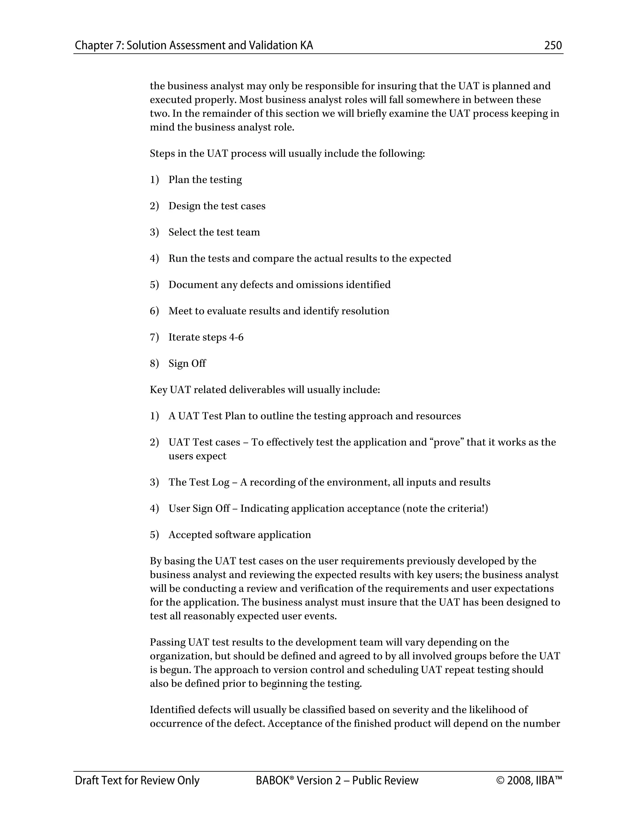 Chapter 7: Solution Assessment and Validation KA 250
 
Draft Text for Review Only BABOK® Version 2 – Public Review © 2008, IIBA™
the business analyst may only be responsible for insuring that the UAT is planned and
executed properly. Most business analyst roles will fall somewhere in between these
two. In the remainder of this section we will briefly examine the UAT process keeping in
mind the business analyst role.
Steps in the UAT process will usually include the following:
1) Plan the testing
2) Design the test cases
3) Select the test team
4) Run the tests and compare the actual results to the expected
5) Document any defects and omissions identified
6) Meet to evaluate results and identify resolution
7) Iterate steps 4-6
8) Sign Off
Key UAT related deliverables will usually include:
1) A UAT Test Plan to outline the testing approach and resources
2) UAT Test cases – To effectively test the application and “prove” that it works as the
users expect
3) The Test Log – A recording of the environment, all inputs and results
4) User Sign Off – Indicating application acceptance (note the criteria!)
5) Accepted software application
By basing the UAT test cases on the user requirements previously developed by the
business analyst and reviewing the expected results with key users; the business analyst
will be conducting a review and verification of the requirements and user expectations
for the application. The business analyst must insure that the UAT has been designed to
test all reasonably expected user events.
Passing UAT test results to the development team will vary depending on the
organization, but should be defined and agreed to by all involved groups before the UAT
is begun. The approach to version control and scheduling UAT repeat testing should
also be defined prior to beginning the testing.
Identified defects will usually be classified based on severity and the likelihood of
occurrence of the defect. Acceptance of the finished product will depend on the number
DRAFT
 