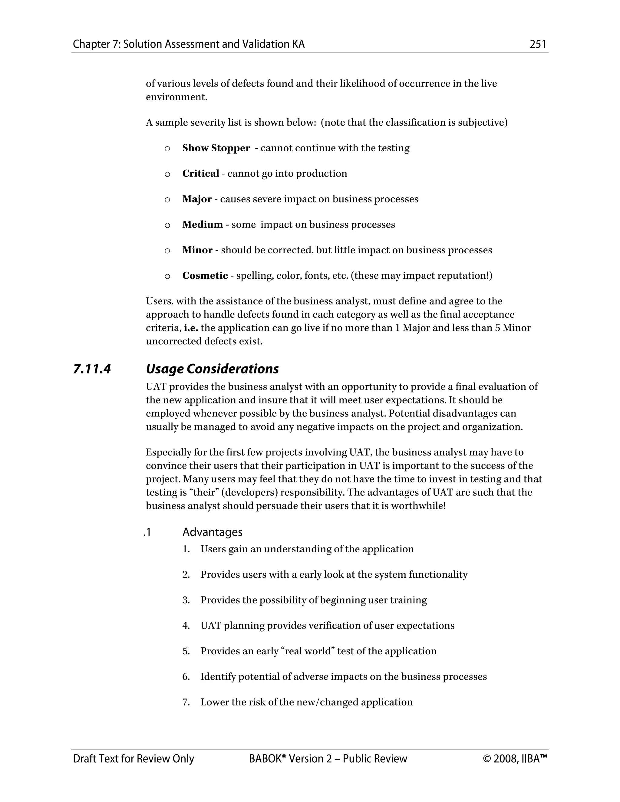 Chapter 7: Solution Assessment and Validation KA 251
 
Draft Text for Review Only BABOK® Version 2 – Public Review © 2008, IIBA™
of various levels of defects found and their likelihood of occurrence in the live
environment.
A sample severity list is shown below: (note that the classification is subjective)
o Show Stopper - cannot continue with the testing
o Critical - cannot go into production
o Major - causes severe impact on business processes
o Medium - some impact on business processes
o Minor - should be corrected, but little impact on business processes
o Cosmetic - spelling, color, fonts, etc. (these may impact reputation!)
Users, with the assistance of the business analyst, must define and agree to the
approach to handle defects found in each category as well as the final acceptance
criteria, i.e. the application can go live if no more than 1 Major and less than 5 Minor
uncorrected defects exist.
7.11.4 Usage Considerations
UAT provides the business analyst with an opportunity to provide a final evaluation of
the new application and insure that it will meet user expectations. It should be
employed whenever possible by the business analyst. Potential disadvantages can
usually be managed to avoid any negative impacts on the project and organization.
Especially for the first few projects involving UAT, the business analyst may have to
convince their users that their participation in UAT is important to the success of the
project. Many users may feel that they do not have the time to invest in testing and that
testing is “their” (developers) responsibility. The advantages of UAT are such that the
business analyst should persuade their users that it is worthwhile!
.1 Advantages
1. Users gain an understanding of the application
2. Provides users with a early look at the system functionality
3. Provides the possibility of beginning user training
4. UAT planning provides verification of user expectations
5. Provides an early “real world” test of the application
6. Identify potential of adverse impacts on the business processes
7. Lower the risk of the new/changed application
DRAFT
 