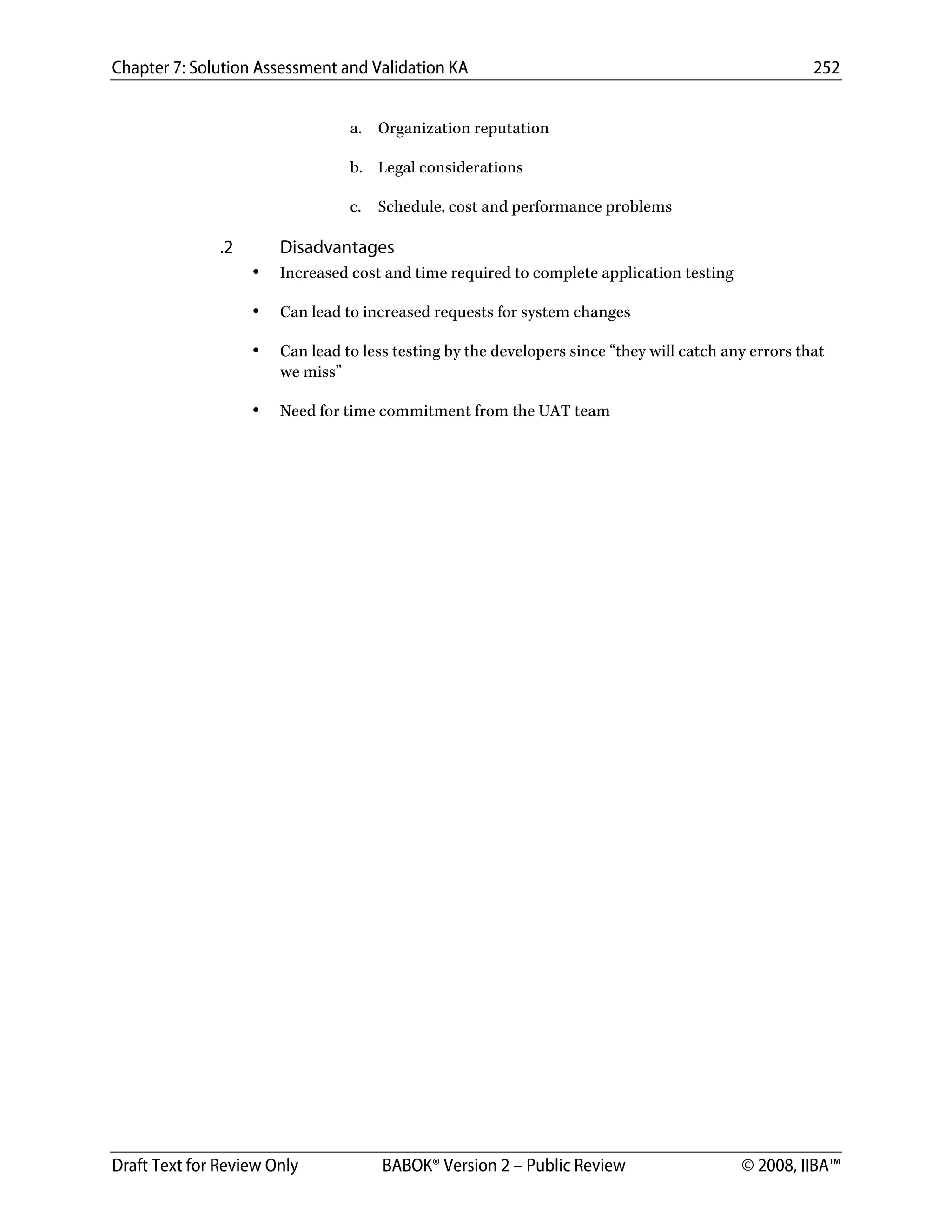 Chapter 7: Solution Assessment and Validation KA 252
 
Draft Text for Review Only BABOK® Version 2 – Public Review © 2008, IIBA™
a. Organization reputation
b. Legal considerations
c. Schedule, cost and performance problems
.2 Disadvantages
• Increased cost and time required to complete application testing
• Can lead to increased requests for system changes
• Can lead to less testing by the developers since “they will catch any errors that
we miss”
• Need for time commitment from the UAT team
DRAFT
 