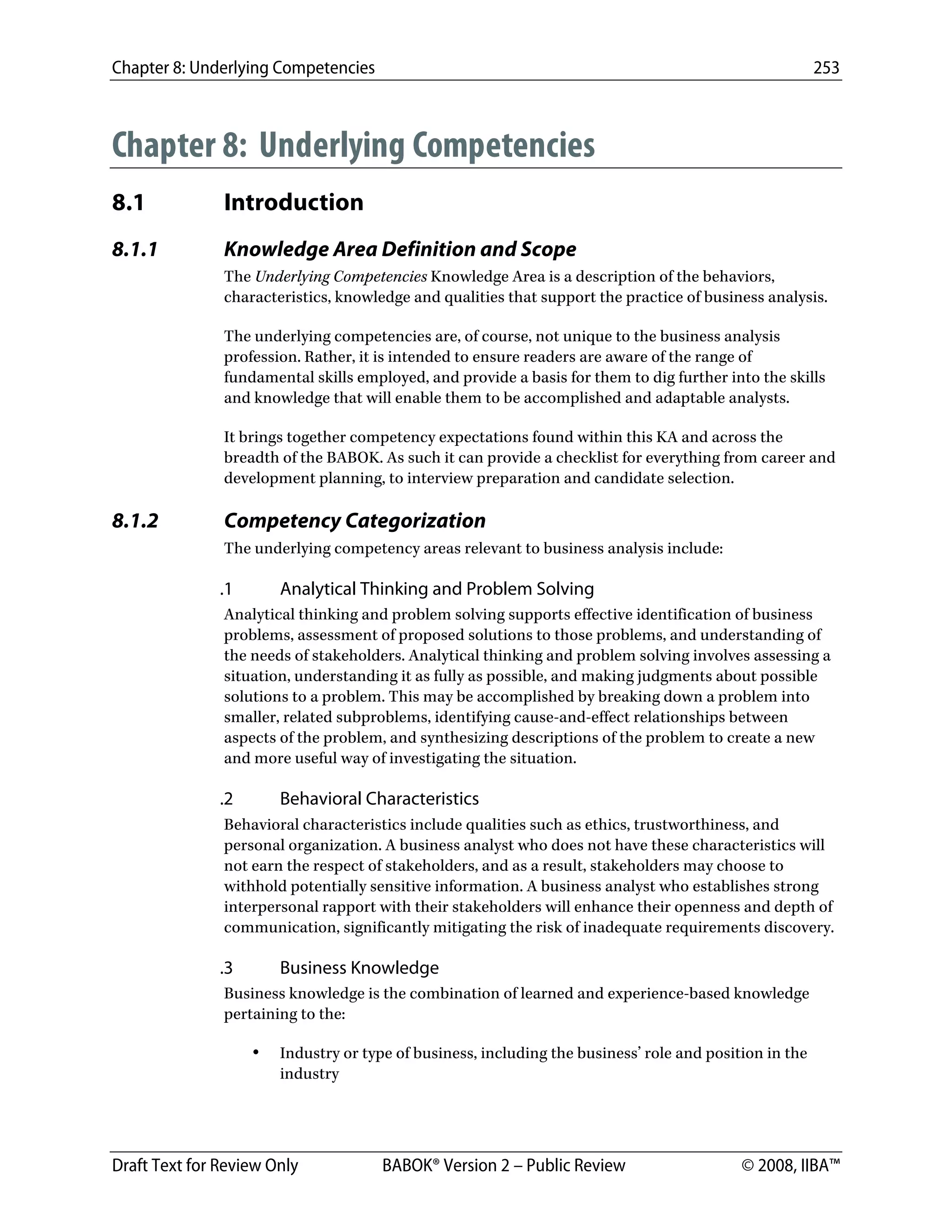Chapter 8: Underlying Competencies 253
 
Draft Text for Review Only BABOK® Version 2 – Public Review © 2008, IIBA™
Chapter 8: Underlying Competencies
8.1 Introduction
8.1.1 Knowledge Area Definition and Scope
The Underlying Competencies Knowledge Area is a description of the behaviors,
characteristics, knowledge and qualities that support the practice of business analysis.
The underlying competencies are, of course, not unique to the business analysis
profession. Rather, it is intended to ensure readers are aware of the range of
fundamental skills employed, and provide a basis for them to dig further into the skills
and knowledge that will enable them to be accomplished and adaptable analysts.
It brings together competency expectations found within this KA and across the
breadth of the BABOK. As such it can provide a checklist for everything from career and
development planning, to interview preparation and candidate selection.
8.1.2 Competency Categorization
The underlying competency areas relevant to business analysis include:
.1 Analytical Thinking and Problem Solving
Analytical thinking and problem solving supports effective identification of business
problems, assessment of proposed solutions to those problems, and understanding of
the needs of stakeholders. Analytical thinking and problem solving involves assessing a
situation, understanding it as fully as possible, and making judgments about possible
solutions to a problem. This may be accomplished by breaking down a problem into
smaller, related subproblems, identifying cause-and-effect relationships between
aspects of the problem, and synthesizing descriptions of the problem to create a new
and more useful way of investigating the situation.
.2 Behavioral Characteristics
Behavioral characteristics include qualities such as ethics, trustworthiness, and
personal organization. A business analyst who does not have these characteristics will
not earn the respect of stakeholders, and as a result, stakeholders may choose to
withhold potentially sensitive information. A business analyst who establishes strong
interpersonal rapport with their stakeholders will enhance their openness and depth of
communication, significantly mitigating the risk of inadequate requirements discovery.
.3 Business Knowledge
Business knowledge is the combination of learned and experience-based knowledge
pertaining to the:
• Industry or type of business, including the business’ role and position in the
industry
DRAFT
 