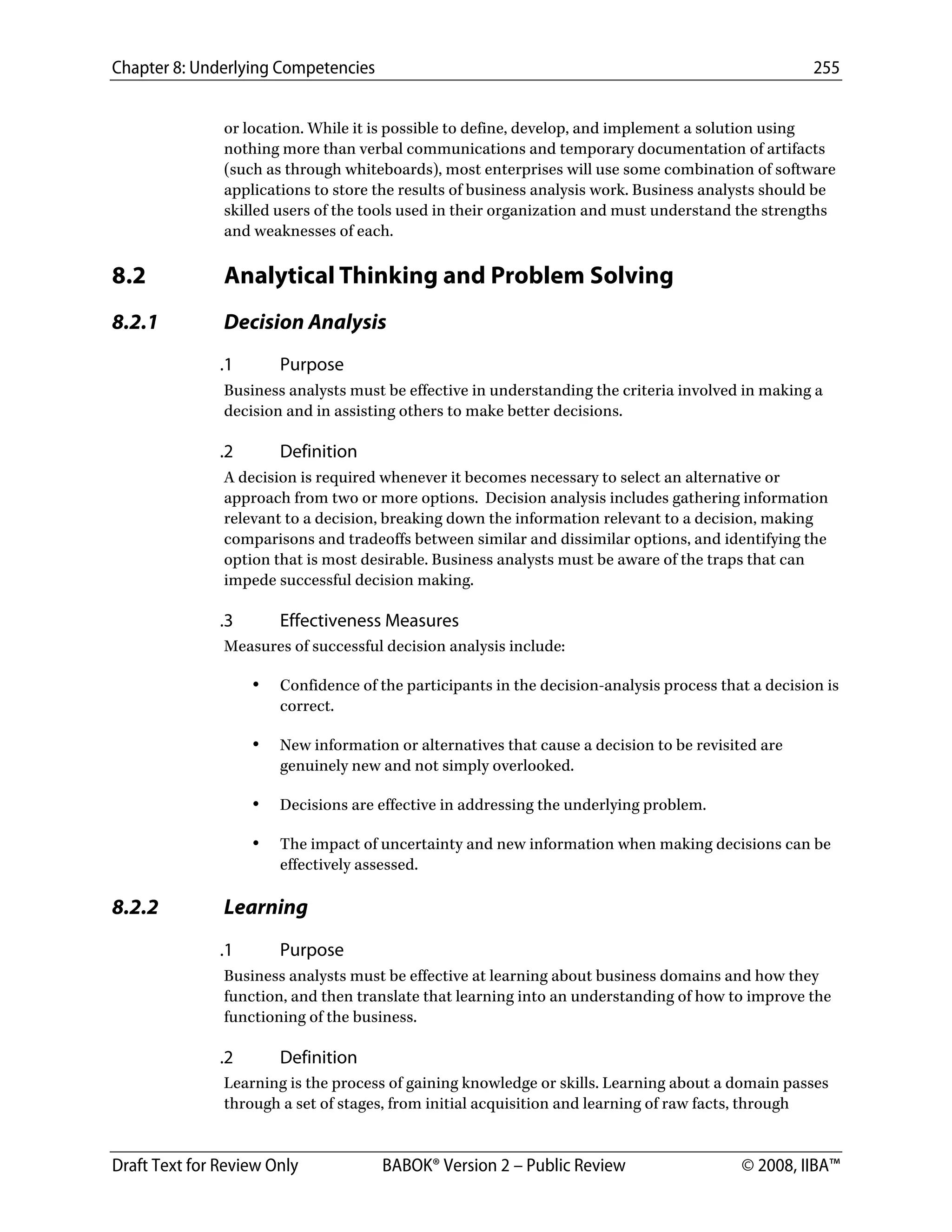 Chapter 8: Underlying Competencies 255
 
Draft Text for Review Only BABOK® Version 2 – Public Review © 2008, IIBA™
or location. While it is possible to define, develop, and implement a solution using
nothing more than verbal communications and temporary documentation of artifacts
(such as through whiteboards), most enterprises will use some combination of software
applications to store the results of business analysis work. Business analysts should be
skilled users of the tools used in their organization and must understand the strengths
and weaknesses of each.
8.2 Analytical Thinking and Problem Solving
8.2.1 Decision Analysis
.1 Purpose
Business analysts must be effective in understanding the criteria involved in making a
decision and in assisting others to make better decisions.
.2 Definition
A decision is required whenever it becomes necessary to select an alternative or
approach from two or more options. Decision analysis includes gathering information
relevant to a decision, breaking down the information relevant to a decision, making
comparisons and tradeoffs between similar and dissimilar options, and identifying the
option that is most desirable. Business analysts must be aware of the traps that can
impede successful decision making.
.3 Effectiveness Measures
Measures of successful decision analysis include:
• Confidence of the participants in the decision-analysis process that a decision is
correct.
• New information or alternatives that cause a decision to be revisited are
genuinely new and not simply overlooked.
• Decisions are effective in addressing the underlying problem.
• The impact of uncertainty and new information when making decisions can be
effectively assessed.
8.2.2 Learning
.1 Purpose
Business analysts must be effective at learning about business domains and how they
function, and then translate that learning into an understanding of how to improve the
functioning of the business.
.2 Definition
Learning is the process of gaining knowledge or skills. Learning about a domain passes
through a set of stages, from initial acquisition and learning of raw facts, through
DRAFT
 