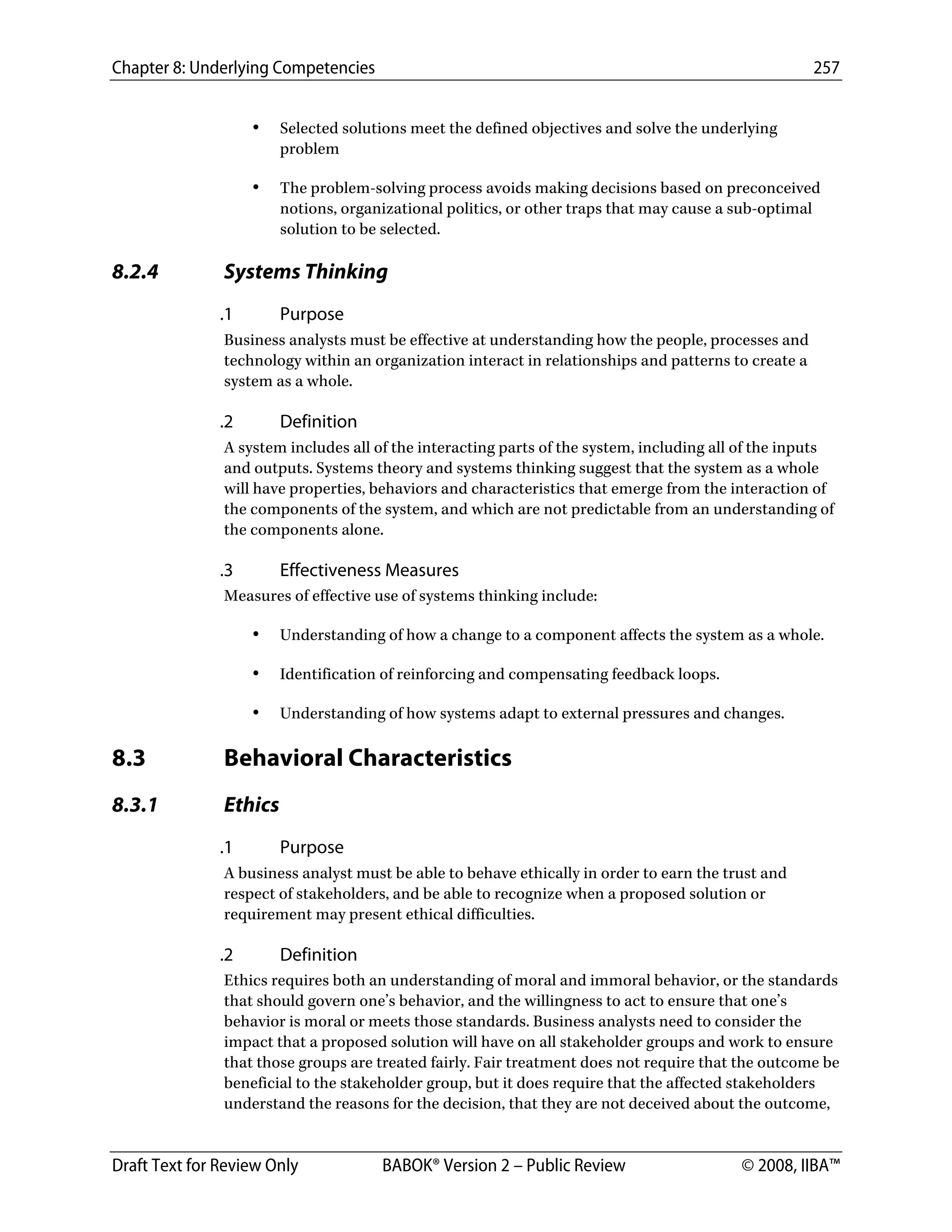 Chapter 8: Underlying Competencies 257
 
Draft Text for Review Only BABOK® Version 2 – Public Review © 2008, IIBA™
• Selected solutions meet the defined objectives and solve the underlying
problem
• The problem-solving process avoids making decisions based on preconceived
notions, organizational politics, or other traps that may cause a sub-optimal
solution to be selected.
8.2.4 Systems Thinking
.1 Purpose
Business analysts must be effective at understanding how the people, processes and
technology within an organization interact in relationships and patterns to create a
system as a whole.
.2 Definition
A system includes all of the interacting parts of the system, including all of the inputs
and outputs. Systems theory and systems thinking suggest that the system as a whole
will have properties, behaviors and characteristics that emerge from the interaction of
the components of the system, and which are not predictable from an understanding of
the components alone.
.3 Effectiveness Measures
Measures of effective use of systems thinking include:
• Understanding of how a change to a component affects the system as a whole.
• Identification of reinforcing and compensating feedback loops.
• Understanding of how systems adapt to external pressures and changes.
8.3 Behavioral Characteristics
8.3.1 Ethics
.1 Purpose
A business analyst must be able to behave ethically in order to earn the trust and
respect of stakeholders, and be able to recognize when a proposed solution or
requirement may present ethical difficulties.
.2 Definition
Ethics requires both an understanding of moral and immoral behavior, or the standards
that should govern one’s behavior, and the willingness to act to ensure that one’s
behavior is moral or meets those standards. Business analysts need to consider the
impact that a proposed solution will have on all stakeholder groups and work to ensure
that those groups are treated fairly. Fair treatment does not require that the outcome be
beneficial to the stakeholder group, but it does require that the affected stakeholders
understand the reasons for the decision, that they are not deceived about the outcome,
DRAFT
 