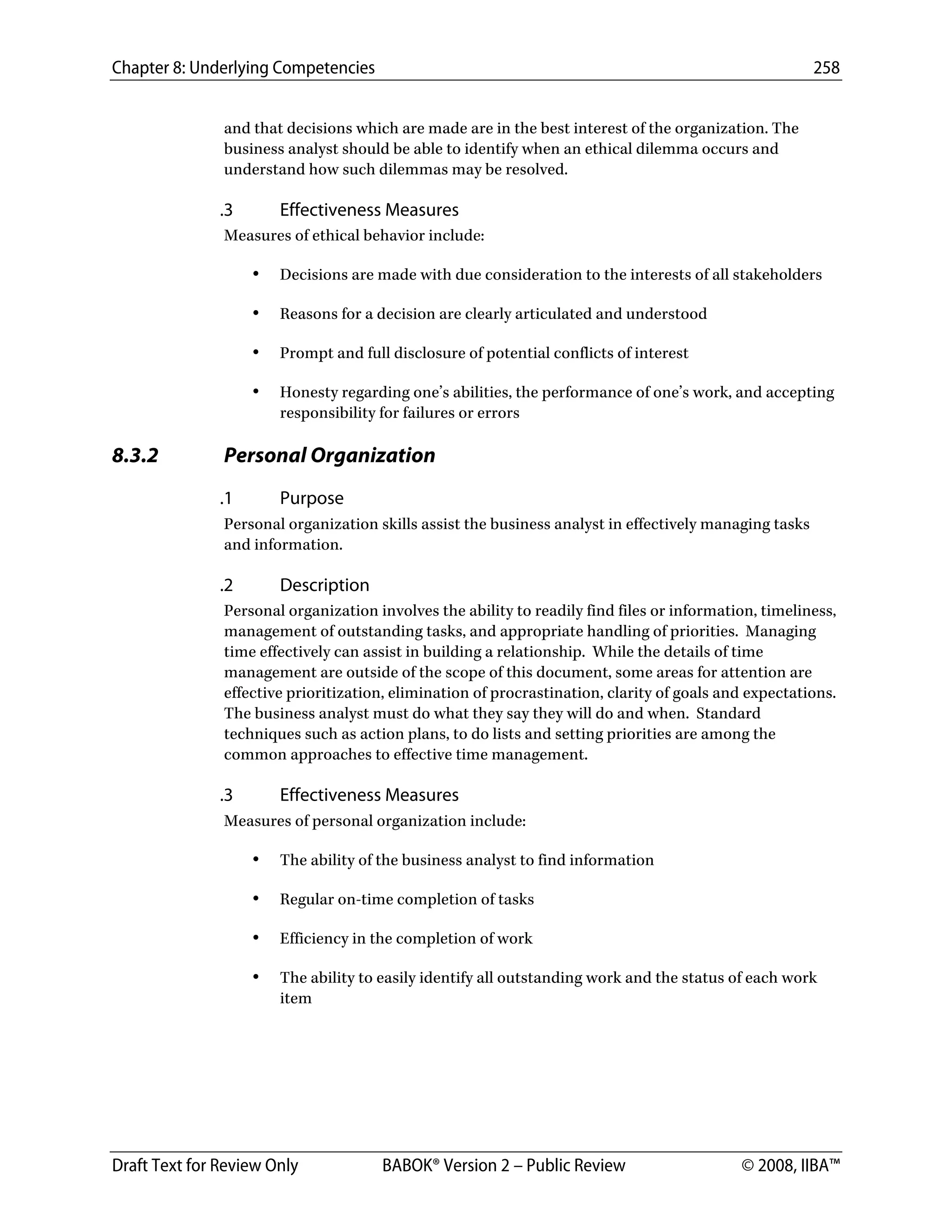 Chapter 8: Underlying Competencies 258
 
Draft Text for Review Only BABOK® Version 2 – Public Review © 2008, IIBA™
and that decisions which are made are in the best interest of the organization. The
business analyst should be able to identify when an ethical dilemma occurs and
understand how such dilemmas may be resolved.
.3 Effectiveness Measures
Measures of ethical behavior include:
• Decisions are made with due consideration to the interests of all stakeholders
• Reasons for a decision are clearly articulated and understood
• Prompt and full disclosure of potential conflicts of interest
• Honesty regarding one’s abilities, the performance of one’s work, and accepting
responsibility for failures or errors
8.3.2 Personal Organization
.1 Purpose
Personal organization skills assist the business analyst in effectively managing tasks
and information.
.2 Description
Personal organization involves the ability to readily find files or information, timeliness,
management of outstanding tasks, and appropriate handling of priorities. Managing
time effectively can assist in building a relationship. While the details of time
management are outside of the scope of this document, some areas for attention are
effective prioritization, elimination of procrastination, clarity of goals and expectations.
The business analyst must do what they say they will do and when. Standard
techniques such as action plans, to do lists and setting priorities are among the
common approaches to effective time management.
.3 Effectiveness Measures
Measures of personal organization include:
• The ability of the business analyst to find information
• Regular on-time completion of tasks
• Efficiency in the completion of work
• The ability to easily identify all outstanding work and the status of each work
item
DRAFT
 