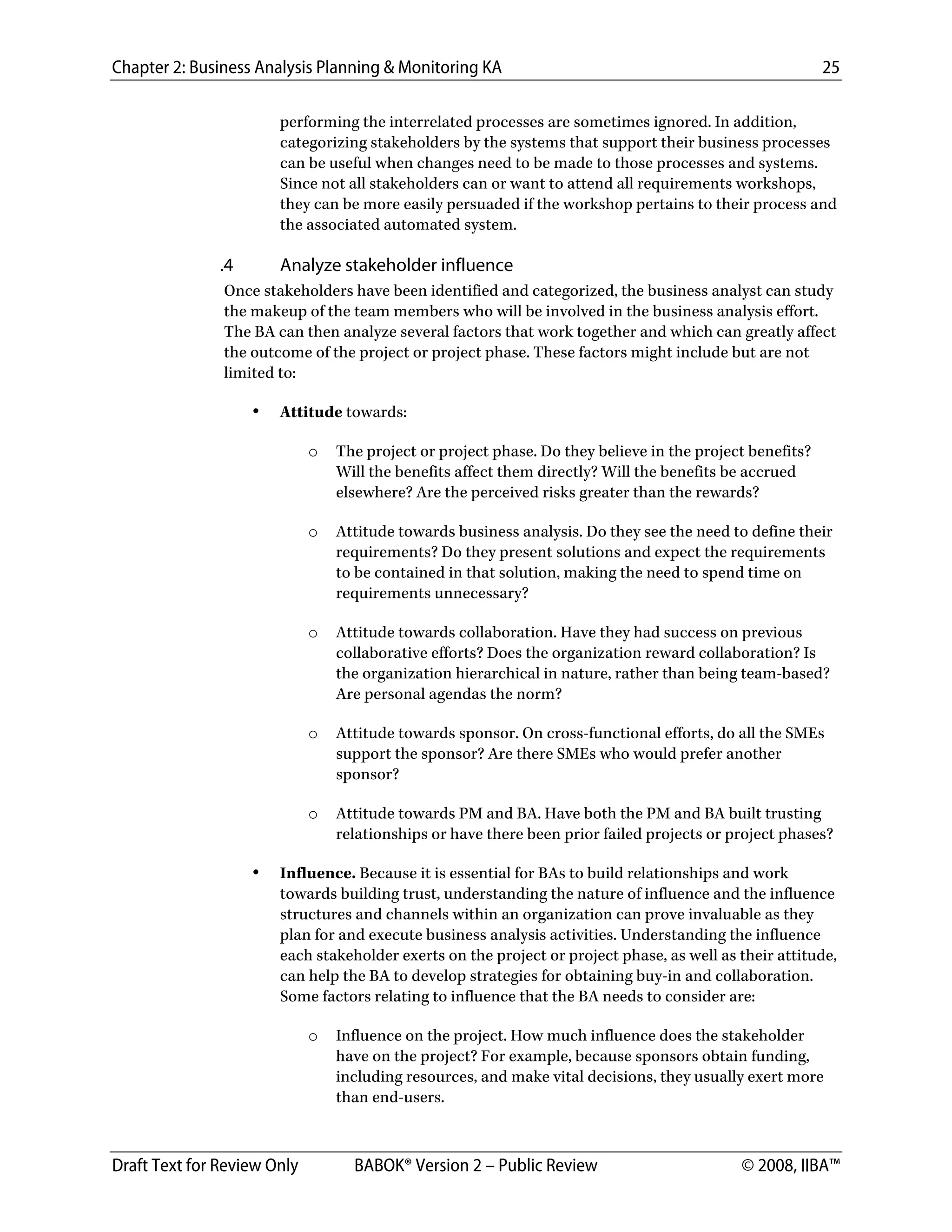 Chapter 2: Business Analysis Planning & Monitoring KA 25
Draft Text for Review Only BABOK® Version 2 – Public Review © 2008, IIBA™
performing the interrelated processes are sometimes ignored. In addition,
categorizing stakeholders by the systems that support their business processes
can be useful when changes need to be made to those processes and systems.
Since not all stakeholders can or want to attend all requirements workshops,
they can be more easily persuaded if the workshop pertains to their process and
the associated automated system.
.4 Analyze stakeholder influence
Once stakeholders have been identified and categorized, the business analyst can study
the makeup of the team members who will be involved in the business analysis effort.
The BA can then analyze several factors that work together and which can greatly affect
the outcome of the project or project phase. These factors might include but are not
limited to:
• Attitude towards:
o The project or project phase. Do they believe in the project benefits?
Will the benefits affect them directly? Will the benefits be accrued
elsewhere? Are the perceived risks greater than the rewards?
o Attitude towards business analysis. Do they see the need to define their
requirements? Do they present solutions and expect the requirements
to be contained in that solution, making the need to spend time on
requirements unnecessary?
o Attitude towards collaboration. Have they had success on previous
collaborative efforts? Does the organization reward collaboration? Is
the organization hierarchical in nature, rather than being team-based?
Are personal agendas the norm?
o Attitude towards sponsor. On cross-functional efforts, do all the SMEs
support the sponsor? Are there SMEs who would prefer another
sponsor?
o Attitude towards PM and BA. Have both the PM and BA built trusting
relationships or have there been prior failed projects or project phases?
• Influence. Because it is essential for BAs to build relationships and work
towards building trust, understanding the nature of influence and the influence
structures and channels within an organization can prove invaluable as they
plan for and execute business analysis activities. Understanding the influence
each stakeholder exerts on the project or project phase, as well as their attitude,
can help the BA to develop strategies for obtaining buy-in and collaboration.
Some factors relating to influence that the BA needs to consider are:
o Influence on the project. How much influence does the stakeholder
have on the project? For example, because sponsors obtain funding,
including resources, and make vital decisions, they usually exert more
than end-users.
DRAFT
 