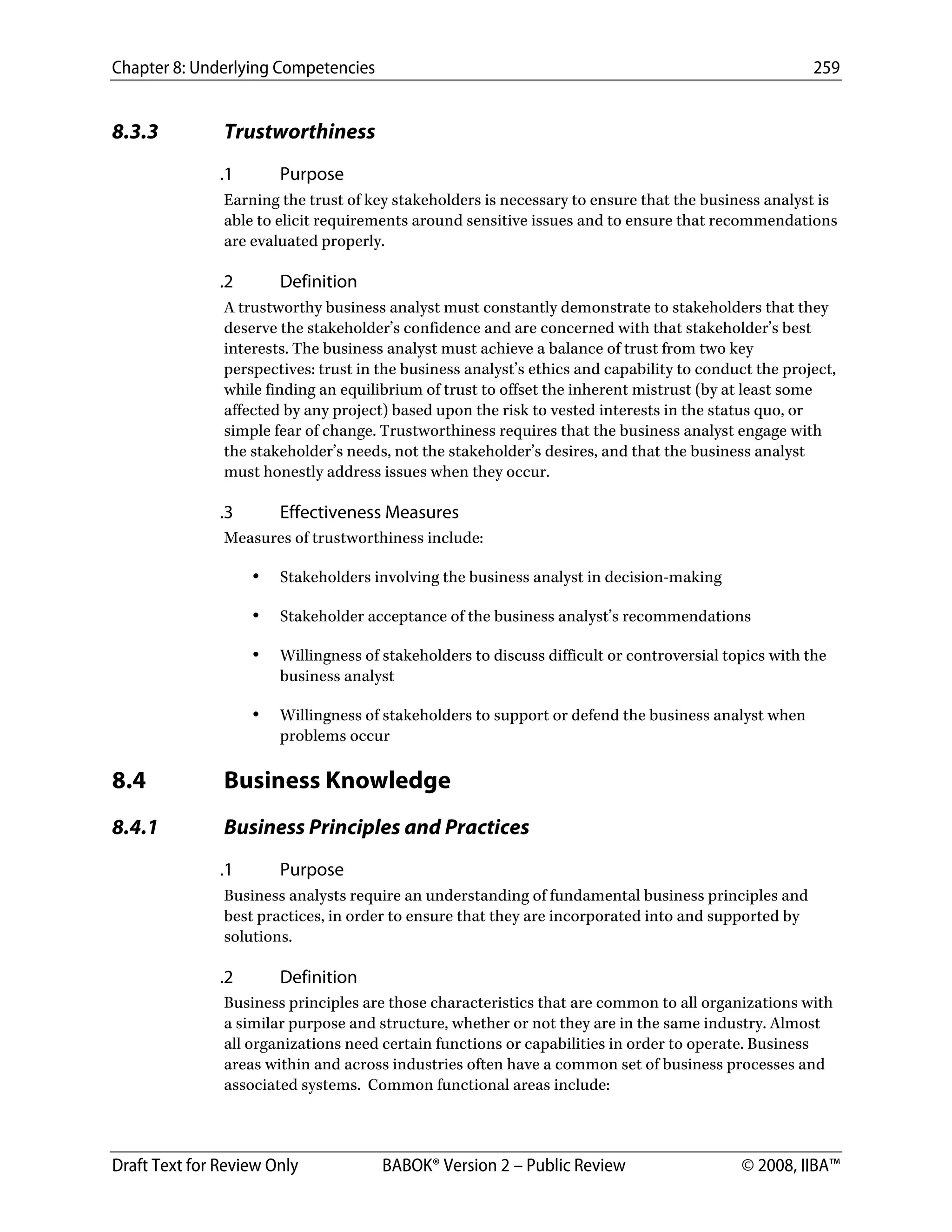 Chapter 8: Underlying Competencies 259
 
Draft Text for Review Only BABOK® Version 2 – Public Review © 2008, IIBA™
8.3.3 Trustworthiness
.1 Purpose
Earning the trust of key stakeholders is necessary to ensure that the business analyst is
able to elicit requirements around sensitive issues and to ensure that recommendations
are evaluated properly.
.2 Definition
A trustworthy business analyst must constantly demonstrate to stakeholders that they
deserve the stakeholder’s confidence and are concerned with that stakeholder’s best
interests. The business analyst must achieve a balance of trust from two key
perspectives: trust in the business analyst’s ethics and capability to conduct the project,
while finding an equilibrium of trust to offset the inherent mistrust (by at least some
affected by any project) based upon the risk to vested interests in the status quo, or
simple fear of change. Trustworthiness requires that the business analyst engage with
the stakeholder’s needs, not the stakeholder’s desires, and that the business analyst
must honestly address issues when they occur.
.3 Effectiveness Measures
Measures of trustworthiness include:
• Stakeholders involving the business analyst in decision-making
• Stakeholder acceptance of the business analyst’s recommendations
• Willingness of stakeholders to discuss difficult or controversial topics with the
business analyst
• Willingness of stakeholders to support or defend the business analyst when
problems occur
8.4 Business Knowledge
8.4.1 Business Principles and Practices
.1 Purpose
Business analysts require an understanding of fundamental business principles and
best practices, in order to ensure that they are incorporated into and supported by
solutions.
.2 Definition
Business principles are those characteristics that are common to all organizations with
a similar purpose and structure, whether or not they are in the same industry. Almost
all organizations need certain functions or capabilities in order to operate. Business
areas within and across industries often have a common set of business processes and
associated systems. Common functional areas include:
DRAFT
 