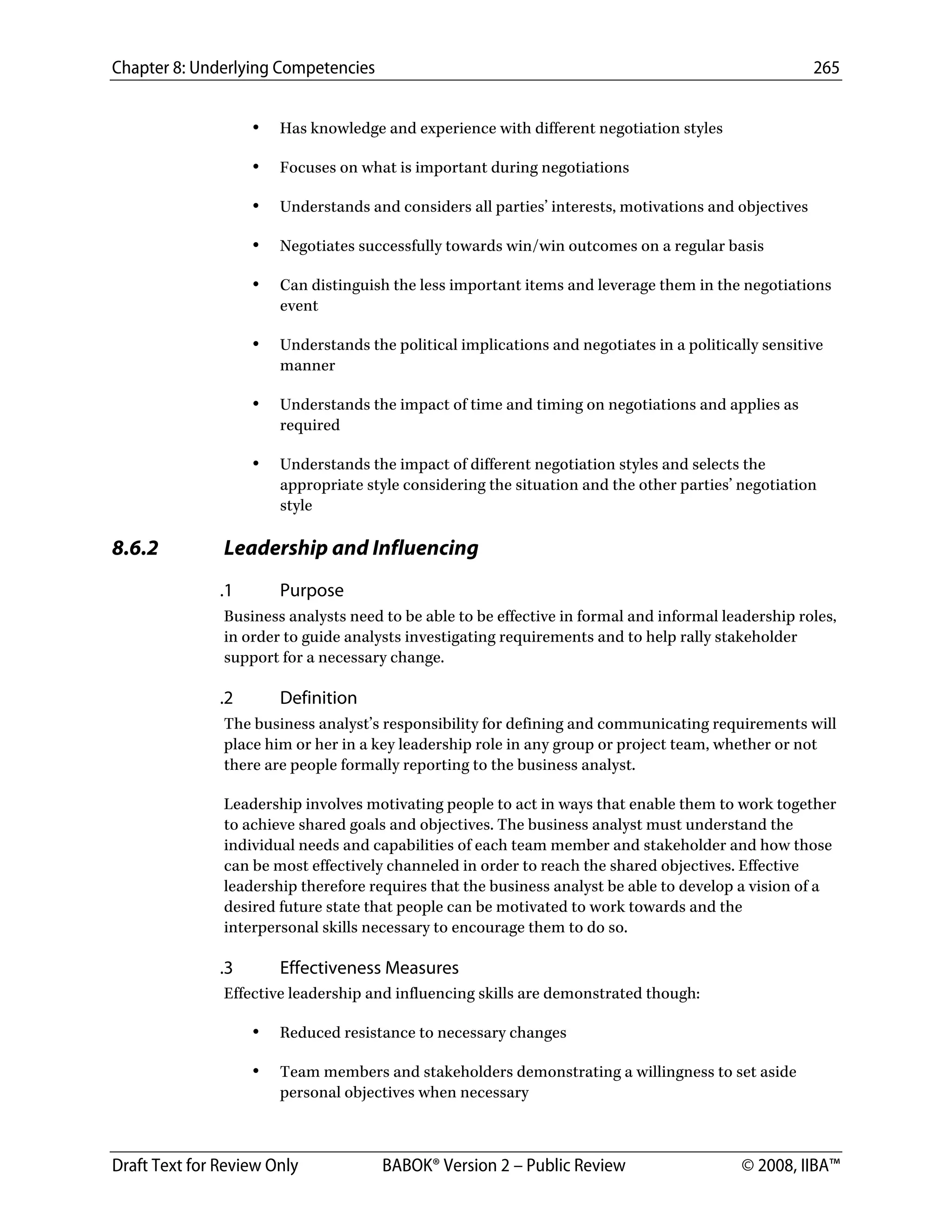 Chapter 8: Underlying Competencies 265
 
Draft Text for Review Only BABOK® Version 2 – Public Review © 2008, IIBA™
• Has knowledge and experience with different negotiation styles
• Focuses on what is important during negotiations
• Understands and considers all parties’ interests, motivations and objectives
• Negotiates successfully towards win/win outcomes on a regular basis
• Can distinguish the less important items and leverage them in the negotiations
event
• Understands the political implications and negotiates in a politically sensitive
manner
• Understands the impact of time and timing on negotiations and applies as
required
• Understands the impact of different negotiation styles and selects the
appropriate style considering the situation and the other parties’ negotiation
style
8.6.2 Leadership and Influencing
.1 Purpose
Business analysts need to be able to be effective in formal and informal leadership roles,
in order to guide analysts investigating requirements and to help rally stakeholder
support for a necessary change.
.2 Definition
The business analyst’s responsibility for defining and communicating requirements will
place him or her in a key leadership role in any group or project team, whether or not
there are people formally reporting to the business analyst.
Leadership involves motivating people to act in ways that enable them to work together
to achieve shared goals and objectives. The business analyst must understand the
individual needs and capabilities of each team member and stakeholder and how those
can be most effectively channeled in order to reach the shared objectives. Effective
leadership therefore requires that the business analyst be able to develop a vision of a
desired future state that people can be motivated to work towards and the
interpersonal skills necessary to encourage them to do so.
.3 Effectiveness Measures
Effective leadership and influencing skills are demonstrated though:
• Reduced resistance to necessary changes
• Team members and stakeholders demonstrating a willingness to set aside
personal objectives when necessary
DRAFT
 