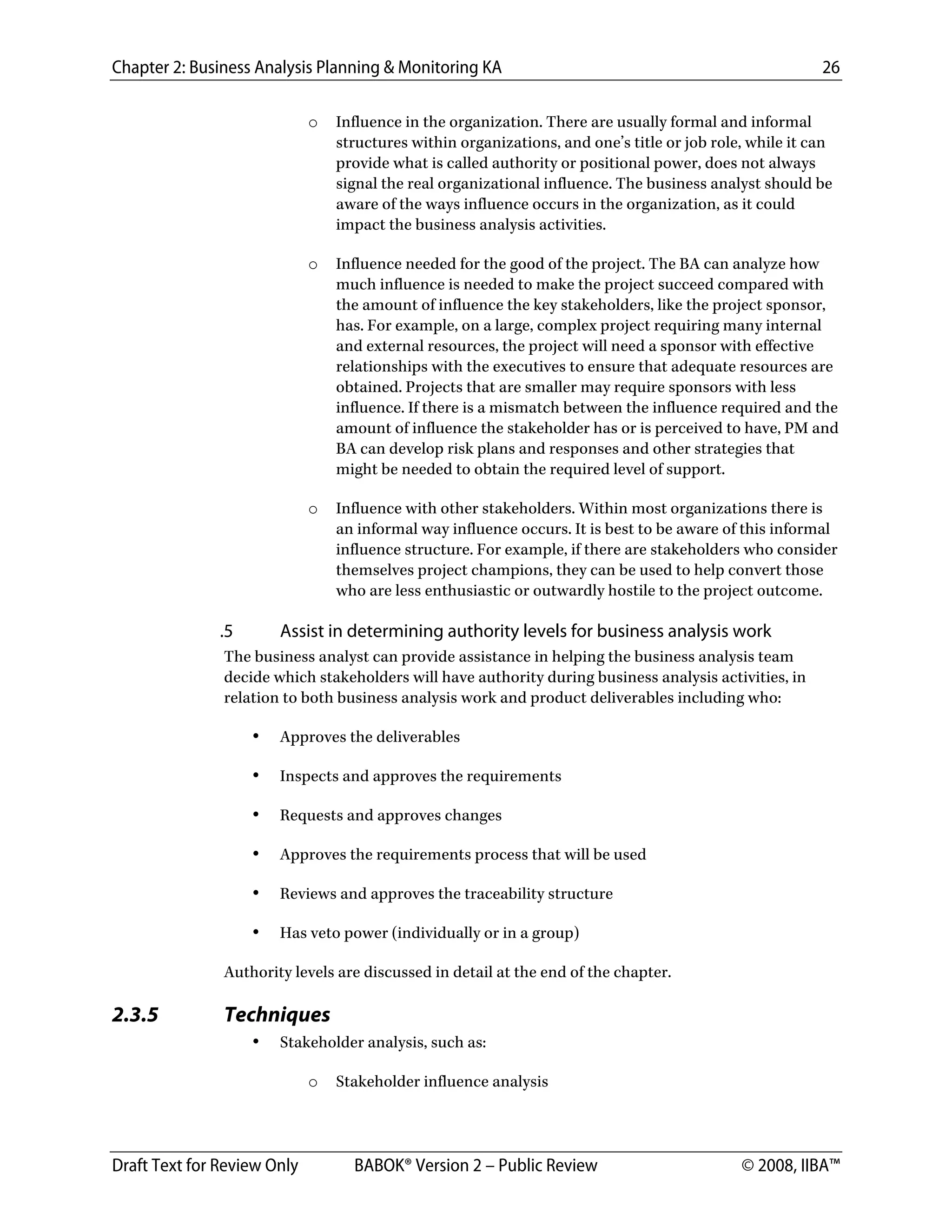 Chapter 2: Business Analysis Planning & Monitoring KA 26
Draft Text for Review Only BABOK® Version 2 – Public Review © 2008, IIBA™
o Influence in the organization. There are usually formal and informal
structures within organizations, and one’s title or job role, while it can
provide what is called authority or positional power, does not always
signal the real organizational influence. The business analyst should be
aware of the ways influence occurs in the organization, as it could
impact the business analysis activities.
o Influence needed for the good of the project. The BA can analyze how
much influence is needed to make the project succeed compared with
the amount of influence the key stakeholders, like the project sponsor,
has. For example, on a large, complex project requiring many internal
and external resources, the project will need a sponsor with effective
relationships with the executives to ensure that adequate resources are
obtained. Projects that are smaller may require sponsors with less
influence. If there is a mismatch between the influence required and the
amount of influence the stakeholder has or is perceived to have, PM and
BA can develop risk plans and responses and other strategies that
might be needed to obtain the required level of support.
o Influence with other stakeholders. Within most organizations there is
an informal way influence occurs. It is best to be aware of this informal
influence structure. For example, if there are stakeholders who consider
themselves project champions, they can be used to help convert those
who are less enthusiastic or outwardly hostile to the project outcome.
.5 Assist in determining authority levels for business analysis work
The business analyst can provide assistance in helping the business analysis team
decide which stakeholders will have authority during business analysis activities, in
relation to both business analysis work and product deliverables including who:
• Approves the deliverables
• Inspects and approves the requirements
• Requests and approves changes
• Approves the requirements process that will be used
• Reviews and approves the traceability structure
• Has veto power (individually or in a group)
Authority levels are discussed in detail at the end of the chapter.
2.3.5 Techniques
• Stakeholder analysis, such as:
o Stakeholder influence analysis
DRAFT
 