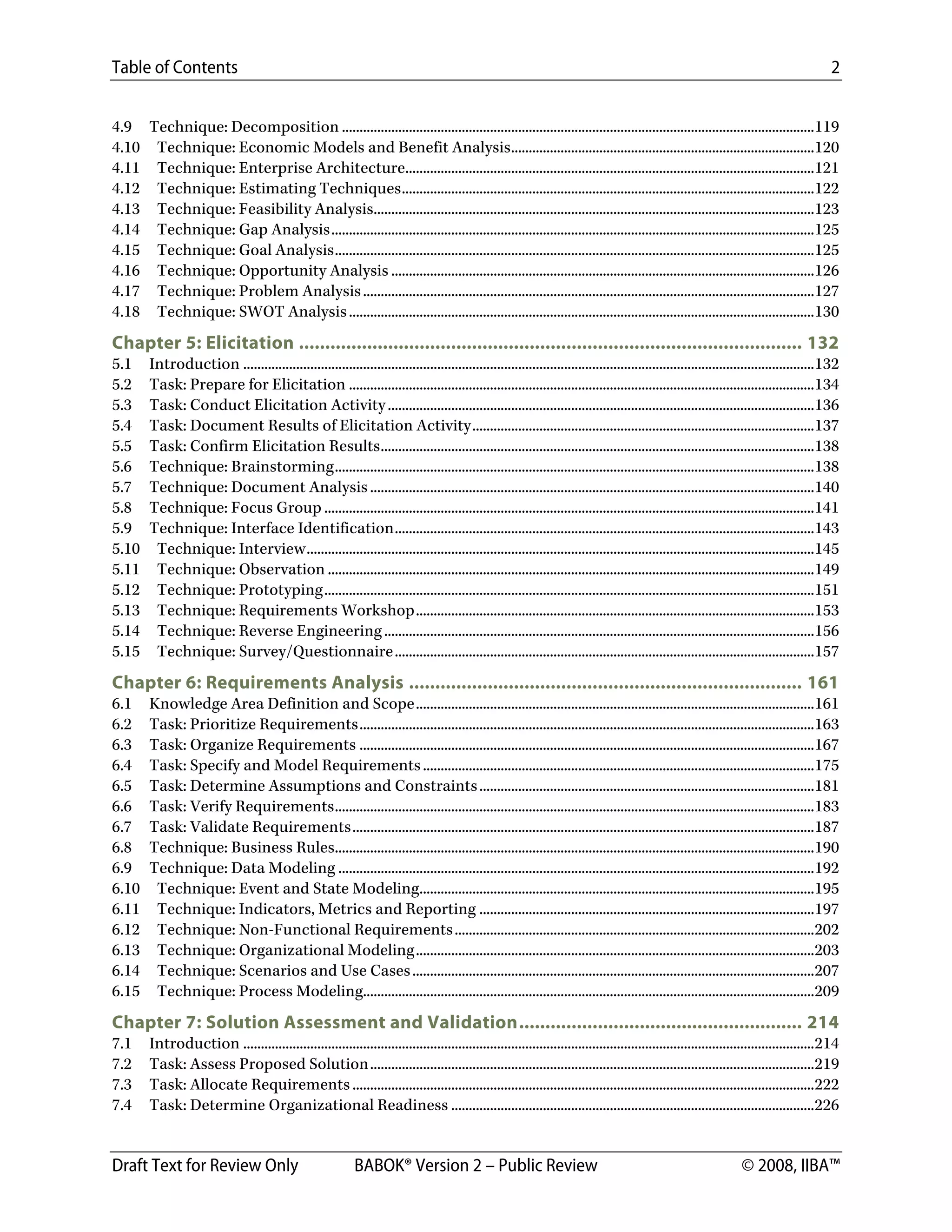 Table of Contents 2
Draft Text for Review Only BABOK® Version 2 – Public Review © 2008, IIBA™
4.9  Technique: Decomposition ......................................................................................................................................119 
4.10  Technique: Economic Models and Benefit Analysis......................................................................................120 
4.11  Technique: Enterprise Architecture....................................................................................................................121 
4.12  Technique: Estimating Techniques.....................................................................................................................122 
4.13  Technique: Feasibility Analysis.............................................................................................................................123 
4.14  Technique: Gap Analysis.........................................................................................................................................125 
4.15  Technique: Goal Analysis........................................................................................................................................125 
4.16  Technique: Opportunity Analysis ........................................................................................................................126 
4.17  Technique: Problem Analysis................................................................................................................................127 
4.18  Technique: SWOT Analysis....................................................................................................................................130 
Chapter 5: Elicitation ................................................................................................ 132 
5.1  Introduction ..................................................................................................................................................................132 
5.2  Task: Prepare for Elicitation ....................................................................................................................................134 
5.3  Task: Conduct Elicitation Activity.........................................................................................................................136 
5.4  Task: Document Results of Elicitation Activity.................................................................................................137 
5.5  Task: Confirm Elicitation Results...........................................................................................................................138 
5.6  Technique: Brainstorming........................................................................................................................................138 
5.7  Technique: Document Analysis..............................................................................................................................140 
5.8  Technique: Focus Group ...........................................................................................................................................141 
5.9  Technique: Interface Identification.......................................................................................................................143 
5.10  Technique: Interview................................................................................................................................................145 
5.11  Technique: Observation ..........................................................................................................................................149 
5.12  Technique: Prototyping...........................................................................................................................................151 
5.13  Technique: Requirements Workshop.................................................................................................................153 
5.14  Technique: Reverse Engineering..........................................................................................................................156 
5.15  Technique: Survey/Questionnaire.......................................................................................................................157 
Chapter 6: Requirements Analysis ........................................................................... 161 
6.1  Knowledge Area Definition and Scope.................................................................................................................161 
6.2  Task: Prioritize Requirements.................................................................................................................................163 
6.3  Task: Organize Requirements .................................................................................................................................167 
6.4  Task: Specify and Model Requirements...............................................................................................................175 
6.5  Task: Determine Assumptions and Constraints...............................................................................................181 
6.6  Task: Verify Requirements........................................................................................................................................183 
6.7  Task: Validate Requirements...................................................................................................................................187 
6.8  Technique: Business Rules........................................................................................................................................190 
6.9  Technique: Data Modeling .......................................................................................................................................192 
6.10  Technique: Event and State Modeling................................................................................................................195 
6.11  Technique: Indicators, Metrics and Reporting ...............................................................................................197 
6.12  Technique: Non-Functional Requirements......................................................................................................202 
6.13  Technique: Organizational Modeling.................................................................................................................203 
6.14  Technique: Scenarios and Use Cases..................................................................................................................207 
6.15  Technique: Process Modeling................................................................................................................................209 
Chapter 7: Solution Assessment and Validation...................................................... 214 
7.1  Introduction ..................................................................................................................................................................214 
7.2  Task: Assess Proposed Solution..............................................................................................................................219 
7.3  Task: Allocate Requirements ...................................................................................................................................222 
7.4  Task: Determine Organizational Readiness .......................................................................................................226 
DRAFT
 
