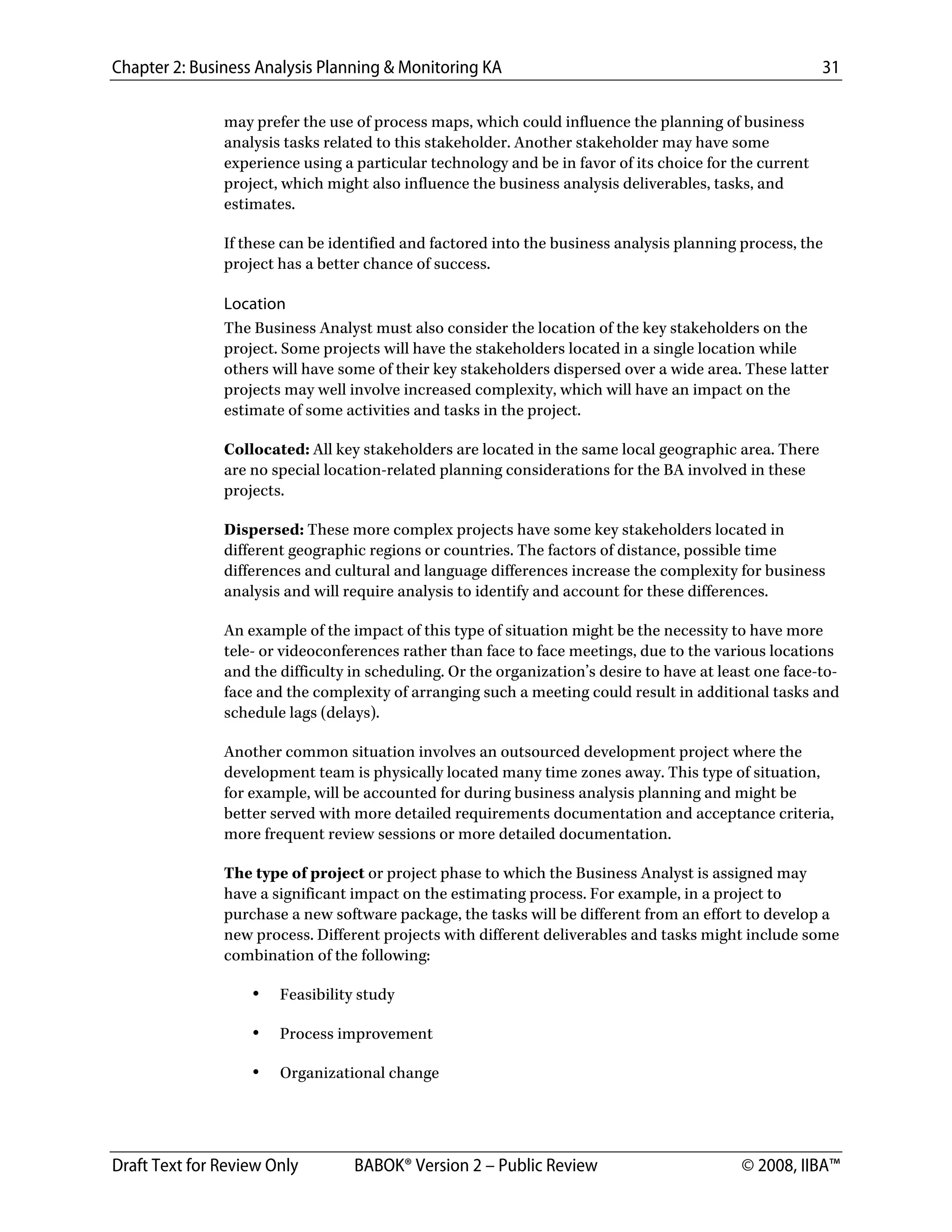 Chapter 2: Business Analysis Planning & Monitoring KA 31
Draft Text for Review Only BABOK® Version 2 – Public Review © 2008, IIBA™
may prefer the use of process maps, which could influence the planning of business
analysis tasks related to this stakeholder. Another stakeholder may have some
experience using a particular technology and be in favor of its choice for the current
project, which might also influence the business analysis deliverables, tasks, and
estimates.
If these can be identified and factored into the business analysis planning process, the
project has a better chance of success.
Location
The Business Analyst must also consider the location of the key stakeholders on the
project. Some projects will have the stakeholders located in a single location while
others will have some of their key stakeholders dispersed over a wide area. These latter
projects may well involve increased complexity, which will have an impact on the
estimate of some activities and tasks in the project.
Collocated: All key stakeholders are located in the same local geographic area. There
are no special location-related planning considerations for the BA involved in these
projects.
Dispersed: These more complex projects have some key stakeholders located in
different geographic regions or countries. The factors of distance, possible time
differences and cultural and language differences increase the complexity for business
analysis and will require analysis to identify and account for these differences.
An example of the impact of this type of situation might be the necessity to have more
tele- or videoconferences rather than face to face meetings, due to the various locations
and the difficulty in scheduling. Or the organization’s desire to have at least one face-to-
face and the complexity of arranging such a meeting could result in additional tasks and
schedule lags (delays).
Another common situation involves an outsourced development project where the
development team is physically located many time zones away. This type of situation,
for example, will be accounted for during business analysis planning and might be
better served with more detailed requirements documentation and acceptance criteria,
more frequent review sessions or more detailed documentation.
The type of project or project phase to which the Business Analyst is assigned may
have a significant impact on the estimating process. For example, in a project to
purchase a new software package, the tasks will be different from an effort to develop a
new process. Different projects with different deliverables and tasks might include some
combination of the following:
• Feasibility study
• Process improvement
• Organizational change
DRAFT
 