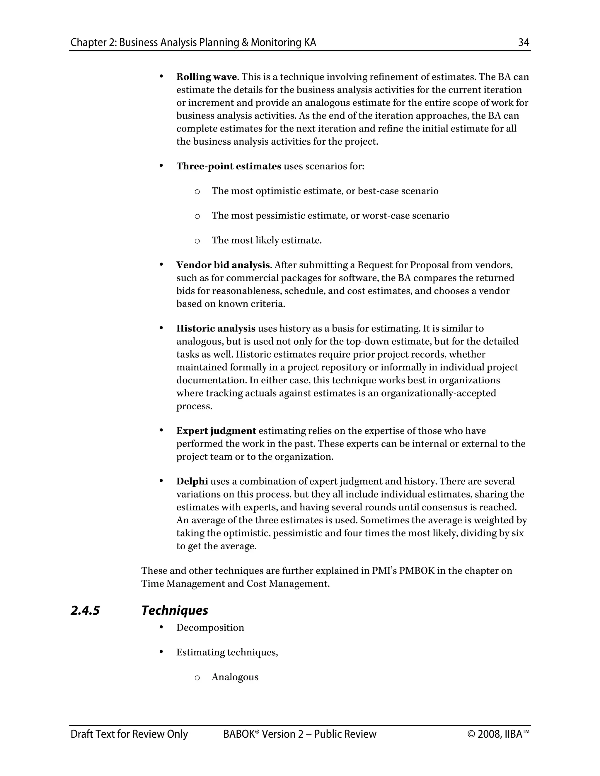 Chapter 2: Business Analysis Planning & Monitoring KA 34
Draft Text for Review Only BABOK® Version 2 – Public Review © 2008, IIBA™
• Rolling wave. This is a technique involving refinement of estimates. The BA can
estimate the details for the business analysis activities for the current iteration
or increment and provide an analogous estimate for the entire scope of work for
business analysis activities. As the end of the iteration approaches, the BA can
complete estimates for the next iteration and refine the initial estimate for all
the business analysis activities for the project.
• Three-point estimates uses scenarios for:
o The most optimistic estimate, or best-case scenario
o The most pessimistic estimate, or worst-case scenario
o The most likely estimate.
• Vendor bid analysis. After submitting a Request for Proposal from vendors,
such as for commercial packages for software, the BA compares the returned
bids for reasonableness, schedule, and cost estimates, and chooses a vendor
based on known criteria.
• Historic analysis uses history as a basis for estimating. It is similar to
analogous, but is used not only for the top-down estimate, but for the detailed
tasks as well. Historic estimates require prior project records, whether
maintained formally in a project repository or informally in individual project
documentation. In either case, this technique works best in organizations
where tracking actuals against estimates is an organizationally-accepted
process.
• Expert judgment estimating relies on the expertise of those who have
performed the work in the past. These experts can be internal or external to the
project team or to the organization.
• Delphi uses a combination of expert judgment and history. There are several
variations on this process, but they all include individual estimates, sharing the
estimates with experts, and having several rounds until consensus is reached.
An average of the three estimates is used. Sometimes the average is weighted by
taking the optimistic, pessimistic and four times the most likely, dividing by six
to get the average.
These and other techniques are further explained in PMI’s PMBOK in the chapter on
Time Management and Cost Management.
2.4.5 Techniques
• Decomposition
• Estimating techniques,
o Analogous
DRAFT
 