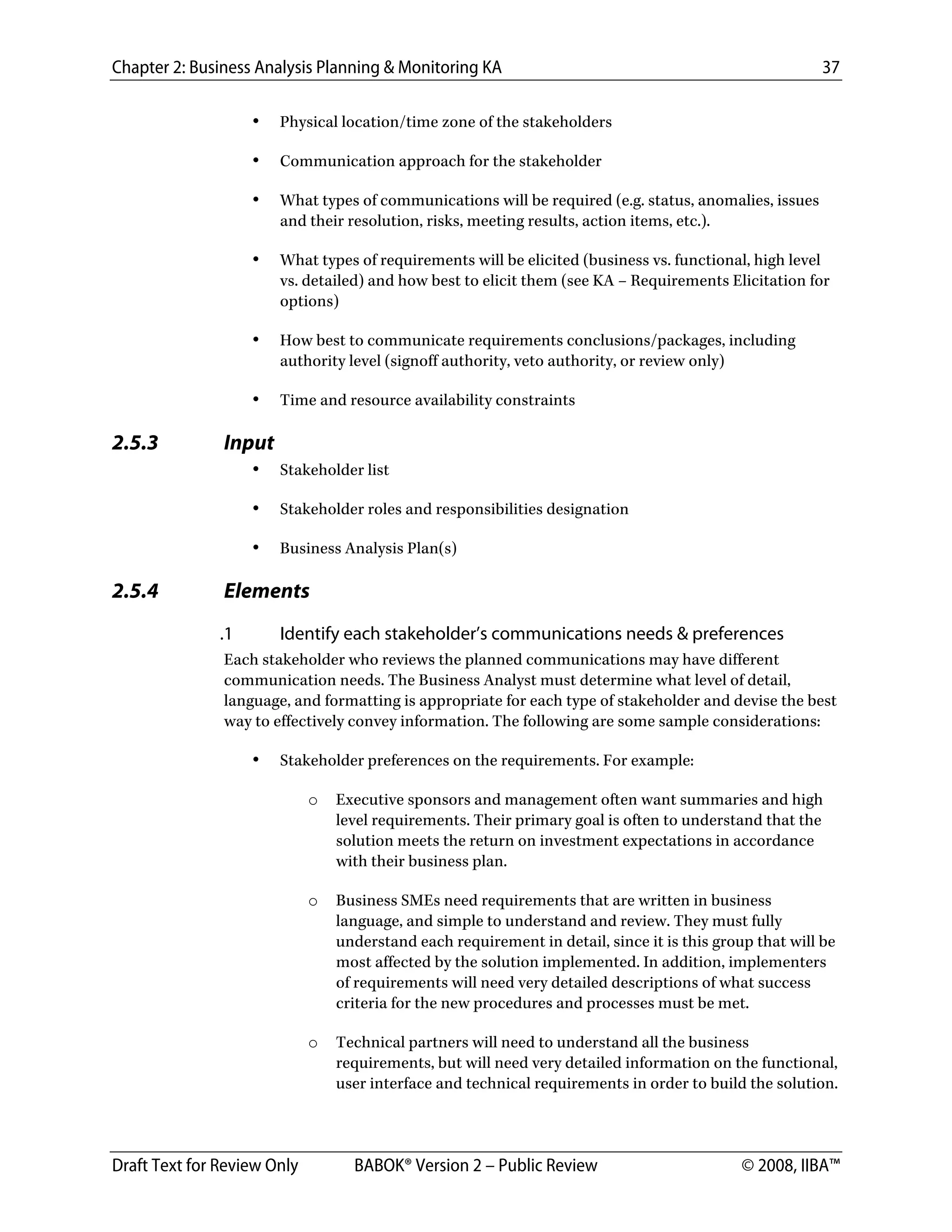 Chapter 2: Business Analysis Planning & Monitoring KA 37
Draft Text for Review Only BABOK® Version 2 – Public Review © 2008, IIBA™
• Physical location/time zone of the stakeholders
• Communication approach for the stakeholder
• What types of communications will be required (e.g. status, anomalies, issues
and their resolution, risks, meeting results, action items, etc.).
• What types of requirements will be elicited (business vs. functional, high level
vs. detailed) and how best to elicit them (see KA – Requirements Elicitation for
options)
• How best to communicate requirements conclusions/packages, including
authority level (signoff authority, veto authority, or review only)
• Time and resource availability constraints
2.5.3 Input
• Stakeholder list
• Stakeholder roles and responsibilities designation
• Business Analysis Plan(s)
2.5.4 Elements
.1 Identify each stakeholder’s communications needs & preferences
Each stakeholder who reviews the planned communications may have different
communication needs. The Business Analyst must determine what level of detail,
language, and formatting is appropriate for each type of stakeholder and devise the best
way to effectively convey information. The following are some sample considerations:
• Stakeholder preferences on the requirements. For example:
o Executive sponsors and management often want summaries and high
level requirements. Their primary goal is often to understand that the
solution meets the return on investment expectations in accordance
with their business plan.
o Business SMEs need requirements that are written in business
language, and simple to understand and review. They must fully
understand each requirement in detail, since it is this group that will be
most affected by the solution implemented. In addition, implementers
of requirements will need very detailed descriptions of what success
criteria for the new procedures and processes must be met.
o Technical partners will need to understand all the business
requirements, but will need very detailed information on the functional,
user interface and technical requirements in order to build the solution.
DRAFT
 