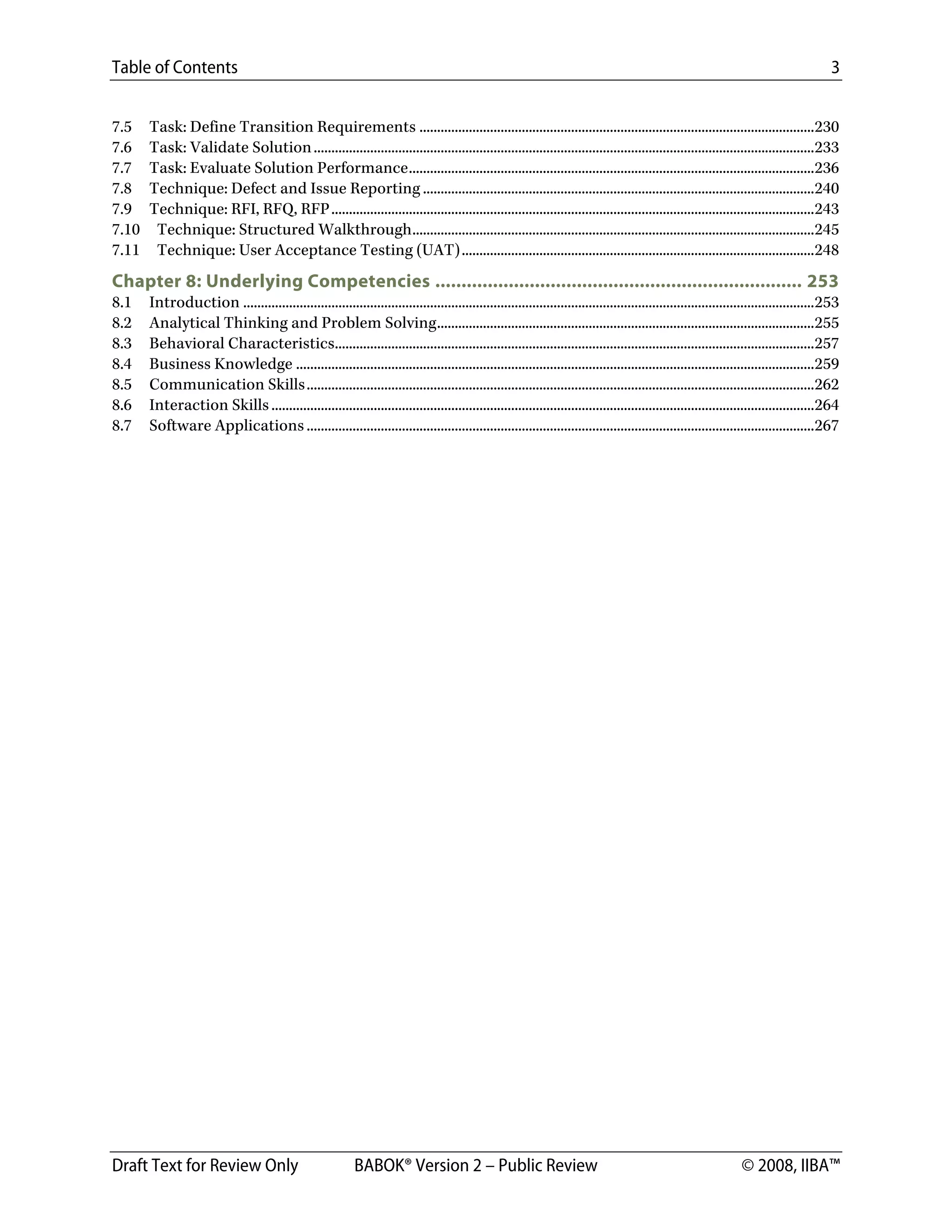 Table of Contents 3
Draft Text for Review Only BABOK® Version 2 – Public Review © 2008, IIBA™
7.5  Task: Define Transition Requirements ................................................................................................................230 
7.6  Task: Validate Solution..............................................................................................................................................233 
7.7  Task: Evaluate Solution Performance...................................................................................................................236 
7.8  Technique: Defect and Issue Reporting ...............................................................................................................240 
7.9  Technique: RFI, RFQ, RFP.........................................................................................................................................243 
7.10  Technique: Structured Walkthrough..................................................................................................................245 
7.11  Technique: User Acceptance Testing (UAT)....................................................................................................248 
Chapter 8: Underlying Competencies ...................................................................... 253 
8.1  Introduction ..................................................................................................................................................................253 
8.2  Analytical Thinking and Problem Solving...........................................................................................................255 
8.3  Behavioral Characteristics........................................................................................................................................257 
8.4  Business Knowledge ...................................................................................................................................................259 
8.5  Communication Skills................................................................................................................................................262 
8.6  Interaction Skills..........................................................................................................................................................264 
8.7  Software Applications ................................................................................................................................................267 
 
DRAFT
 