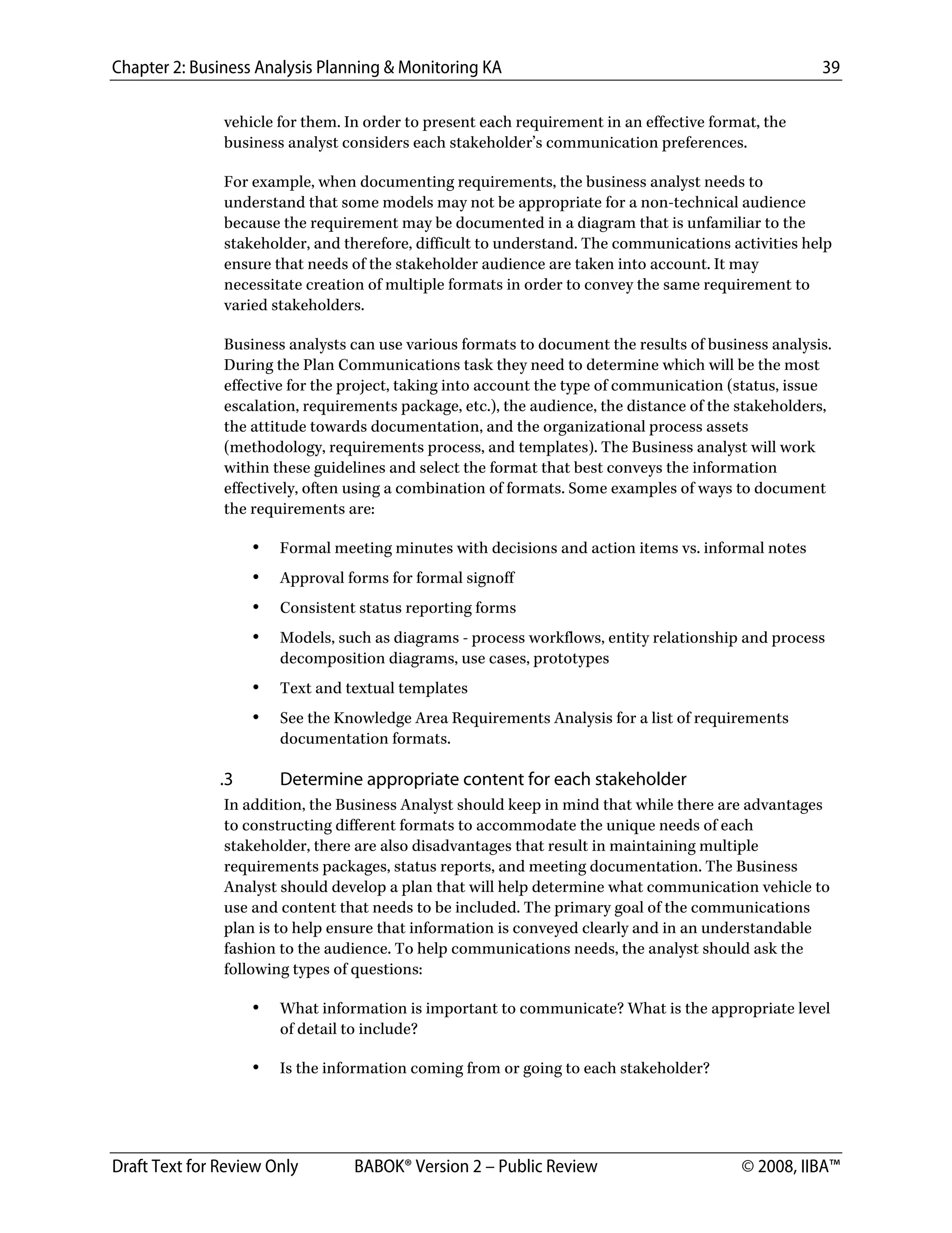 Chapter 2: Business Analysis Planning & Monitoring KA 39
Draft Text for Review Only BABOK® Version 2 – Public Review © 2008, IIBA™
vehicle for them. In order to present each requirement in an effective format, the
business analyst considers each stakeholder’s communication preferences.
For example, when documenting requirements, the business analyst needs to
understand that some models may not be appropriate for a non-technical audience
because the requirement may be documented in a diagram that is unfamiliar to the
stakeholder, and therefore, difficult to understand. The communications activities help
ensure that needs of the stakeholder audience are taken into account. It may
necessitate creation of multiple formats in order to convey the same requirement to
varied stakeholders.
Business analysts can use various formats to document the results of business analysis.
During the Plan Communications task they need to determine which will be the most
effective for the project, taking into account the type of communication (status, issue
escalation, requirements package, etc.), the audience, the distance of the stakeholders,
the attitude towards documentation, and the organizational process assets
(methodology, requirements process, and templates). The Business analyst will work
within these guidelines and select the format that best conveys the information
effectively, often using a combination of formats. Some examples of ways to document
the requirements are:
• Formal meeting minutes with decisions and action items vs. informal notes
• Approval forms for formal signoff
• Consistent status reporting forms
• Models, such as diagrams - process workflows, entity relationship and process
decomposition diagrams, use cases, prototypes
• Text and textual templates
• See the Knowledge Area Requirements Analysis for a list of requirements
documentation formats.
.3 Determine appropriate content for each stakeholder
In addition, the Business Analyst should keep in mind that while there are advantages
to constructing different formats to accommodate the unique needs of each
stakeholder, there are also disadvantages that result in maintaining multiple
requirements packages, status reports, and meeting documentation. The Business
Analyst should develop a plan that will help determine what communication vehicle to
use and content that needs to be included. The primary goal of the communications
plan is to help ensure that information is conveyed clearly and in an understandable
fashion to the audience. To help communications needs, the analyst should ask the
following types of questions:
• What information is important to communicate? What is the appropriate level
of detail to include?
• Is the information coming from or going to each stakeholder?
DRAFT
 