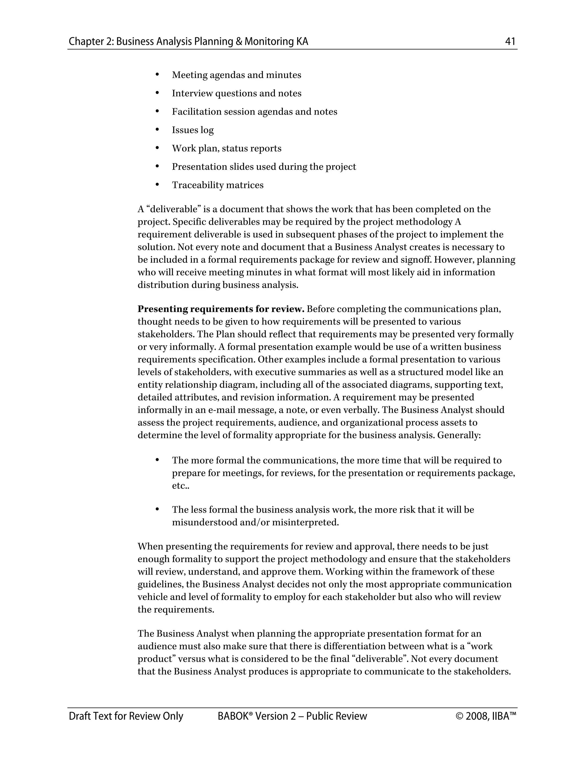 Chapter 2: Business Analysis Planning & Monitoring KA 41
Draft Text for Review Only BABOK® Version 2 – Public Review © 2008, IIBA™
• Meeting agendas and minutes
• Interview questions and notes
• Facilitation session agendas and notes
• Issues log
• Work plan, status reports
• Presentation slides used during the project
• Traceability matrices
A “deliverable” is a document that shows the work that has been completed on the
project. Specific deliverables may be required by the project methodology A
requirement deliverable is used in subsequent phases of the project to implement the
solution. Not every note and document that a Business Analyst creates is necessary to
be included in a formal requirements package for review and signoff. However, planning
who will receive meeting minutes in what format will most likely aid in information
distribution during business analysis.
Presenting requirements for review. Before completing the communications plan,
thought needs to be given to how requirements will be presented to various
stakeholders. The Plan should reflect that requirements may be presented very formally
or very informally. A formal presentation example would be use of a written business
requirements specification. Other examples include a formal presentation to various
levels of stakeholders, with executive summaries as well as a structured model like an
entity relationship diagram, including all of the associated diagrams, supporting text,
detailed attributes, and revision information. A requirement may be presented
informally in an e-mail message, a note, or even verbally. The Business Analyst should
assess the project requirements, audience, and organizational process assets to
determine the level of formality appropriate for the business analysis. Generally:
• The more formal the communications, the more time that will be required to
prepare for meetings, for reviews, for the presentation or requirements package,
etc..
• The less formal the business analysis work, the more risk that it will be
misunderstood and/or misinterpreted.
When presenting the requirements for review and approval, there needs to be just
enough formality to support the project methodology and ensure that the stakeholders
will review, understand, and approve them. Working within the framework of these
guidelines, the Business Analyst decides not only the most appropriate communication
vehicle and level of formality to employ for each stakeholder but also who will review
the requirements.
The Business Analyst when planning the appropriate presentation format for an
audience must also make sure that there is differentiation between what is a “work
product” versus what is considered to be the final “deliverable”. Not every document
that the Business Analyst produces is appropriate to communicate to the stakeholders.
DRAFT
 