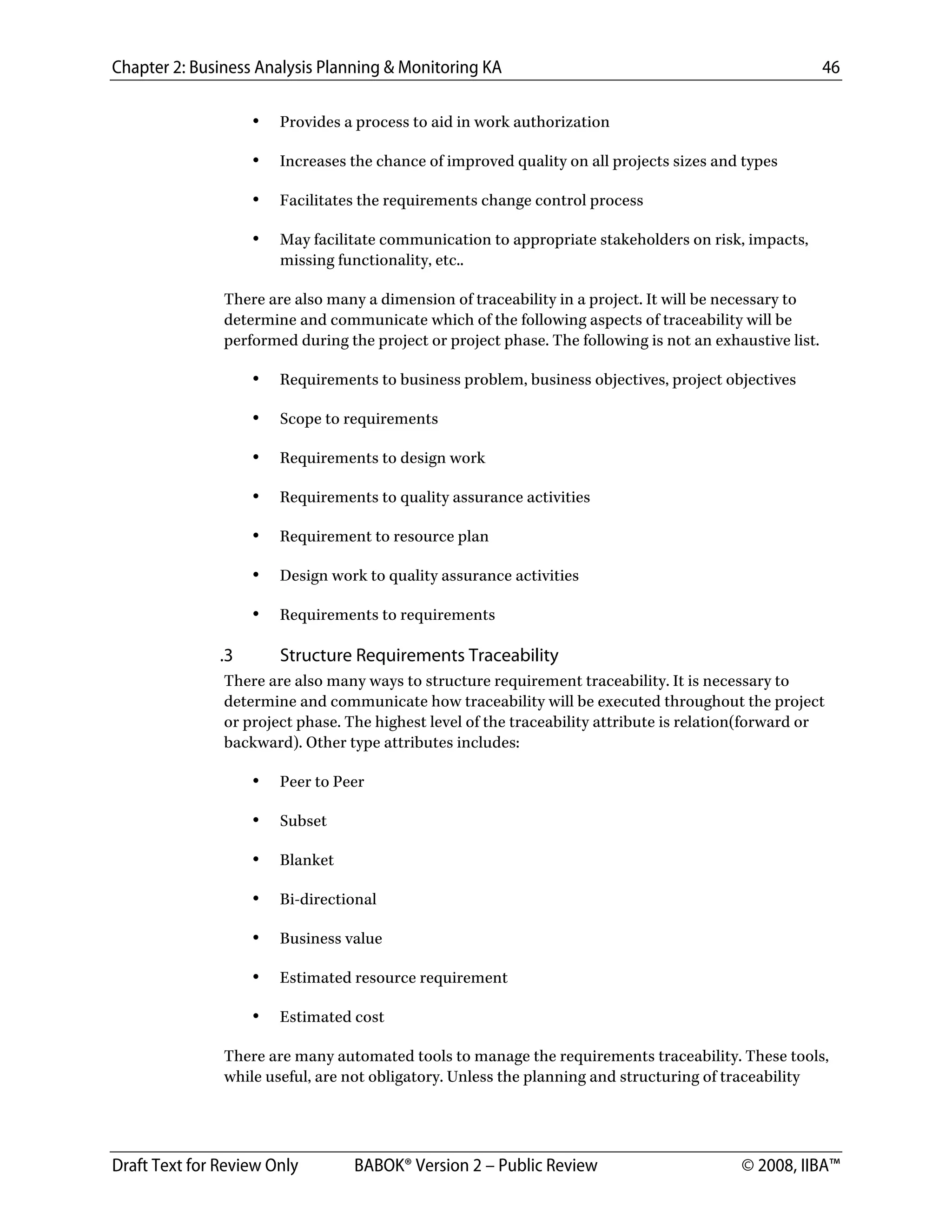Chapter 2: Business Analysis Planning & Monitoring KA 46
Draft Text for Review Only BABOK® Version 2 – Public Review © 2008, IIBA™
• Provides a process to aid in work authorization
• Increases the chance of improved quality on all projects sizes and types
• Facilitates the requirements change control process
• May facilitate communication to appropriate stakeholders on risk, impacts,
missing functionality, etc..
There are also many a dimension of traceability in a project. It will be necessary to
determine and communicate which of the following aspects of traceability will be
performed during the project or project phase. The following is not an exhaustive list.
• Requirements to business problem, business objectives, project objectives
• Scope to requirements
• Requirements to design work
• Requirements to quality assurance activities
• Requirement to resource plan
• Design work to quality assurance activities
• Requirements to requirements
.3 Structure Requirements Traceability
There are also many ways to structure requirement traceability. It is necessary to
determine and communicate how traceability will be executed throughout the project
or project phase. The highest level of the traceability attribute is relation(forward or
backward). Other type attributes includes:
• Peer to Peer
• Subset
• Blanket
• Bi-directional
• Business value
• Estimated resource requirement
• Estimated cost
There are many automated tools to manage the requirements traceability. These tools,
while useful, are not obligatory. Unless the planning and structuring of traceability
DRAFT
 