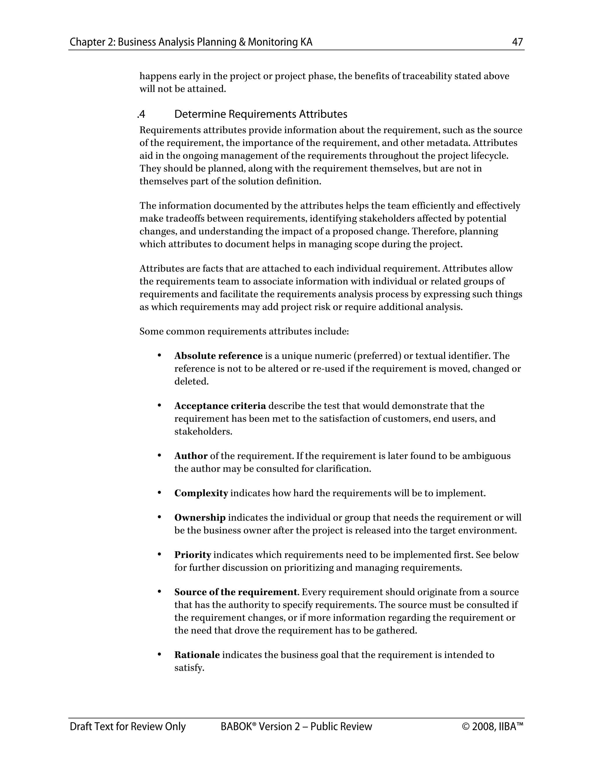 Chapter 2: Business Analysis Planning & Monitoring KA 47
Draft Text for Review Only BABOK® Version 2 – Public Review © 2008, IIBA™
happens early in the project or project phase, the benefits of traceability stated above
will not be attained.
.4 Determine Requirements Attributes
Requirements attributes provide information about the requirement, such as the source
of the requirement, the importance of the requirement, and other metadata. Attributes
aid in the ongoing management of the requirements throughout the project lifecycle.
They should be planned, along with the requirement themselves, but are not in
themselves part of the solution definition.
The information documented by the attributes helps the team efficiently and effectively
make tradeoffs between requirements, identifying stakeholders affected by potential
changes, and understanding the impact of a proposed change. Therefore, planning
which attributes to document helps in managing scope during the project.
Attributes are facts that are attached to each individual requirement. Attributes allow
the requirements team to associate information with individual or related groups of
requirements and facilitate the requirements analysis process by expressing such things
as which requirements may add project risk or require additional analysis.
Some common requirements attributes include:
• Absolute reference is a unique numeric (preferred) or textual identifier. The
reference is not to be altered or re-used if the requirement is moved, changed or
deleted.
• Acceptance criteria describe the test that would demonstrate that the
requirement has been met to the satisfaction of customers, end users, and
stakeholders.
• Author of the requirement. If the requirement is later found to be ambiguous
the author may be consulted for clarification.
• Complexity indicates how hard the requirements will be to implement.
• Ownership indicates the individual or group that needs the requirement or will
be the business owner after the project is released into the target environment.
• Priority indicates which requirements need to be implemented first. See below
for further discussion on prioritizing and managing requirements.
• Source of the requirement. Every requirement should originate from a source
that has the authority to specify requirements. The source must be consulted if
the requirement changes, or if more information regarding the requirement or
the need that drove the requirement has to be gathered.
• Rationale indicates the business goal that the requirement is intended to
satisfy.
DRAFT
 