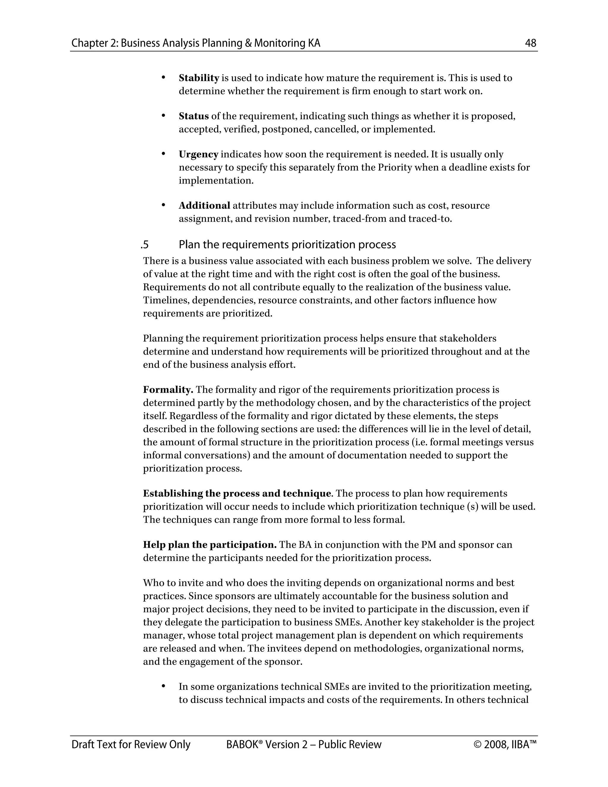 Chapter 2: Business Analysis Planning & Monitoring KA 48
Draft Text for Review Only BABOK® Version 2 – Public Review © 2008, IIBA™
• Stability is used to indicate how mature the requirement is. This is used to
determine whether the requirement is firm enough to start work on.
• Status of the requirement, indicating such things as whether it is proposed,
accepted, verified, postponed, cancelled, or implemented.
• Urgency indicates how soon the requirement is needed. It is usually only
necessary to specify this separately from the Priority when a deadline exists for
implementation.
• Additional attributes may include information such as cost, resource
assignment, and revision number, traced-from and traced-to.
.5 Plan the requirements prioritization process
There is a business value associated with each business problem we solve. The delivery
of value at the right time and with the right cost is often the goal of the business.
Requirements do not all contribute equally to the realization of the business value.
Timelines, dependencies, resource constraints, and other factors influence how
requirements are prioritized.
Planning the requirement prioritization process helps ensure that stakeholders
determine and understand how requirements will be prioritized throughout and at the
end of the business analysis effort.
Formality. The formality and rigor of the requirements prioritization process is
determined partly by the methodology chosen, and by the characteristics of the project
itself. Regardless of the formality and rigor dictated by these elements, the steps
described in the following sections are used: the differences will lie in the level of detail,
the amount of formal structure in the prioritization process (i.e. formal meetings versus
informal conversations) and the amount of documentation needed to support the
prioritization process.
Establishing the process and technique. The process to plan how requirements
prioritization will occur needs to include which prioritization technique (s) will be used.
The techniques can range from more formal to less formal.
Help plan the participation. The BA in conjunction with the PM and sponsor can
determine the participants needed for the prioritization process.
Who to invite and who does the inviting depends on organizational norms and best
practices. Since sponsors are ultimately accountable for the business solution and
major project decisions, they need to be invited to participate in the discussion, even if
they delegate the participation to business SMEs. Another key stakeholder is the project
manager, whose total project management plan is dependent on which requirements
are released and when. The invitees depend on methodologies, organizational norms,
and the engagement of the sponsor.
• In some organizations technical SMEs are invited to the prioritization meeting,
to discuss technical impacts and costs of the requirements. In others technical
DRAFT
 