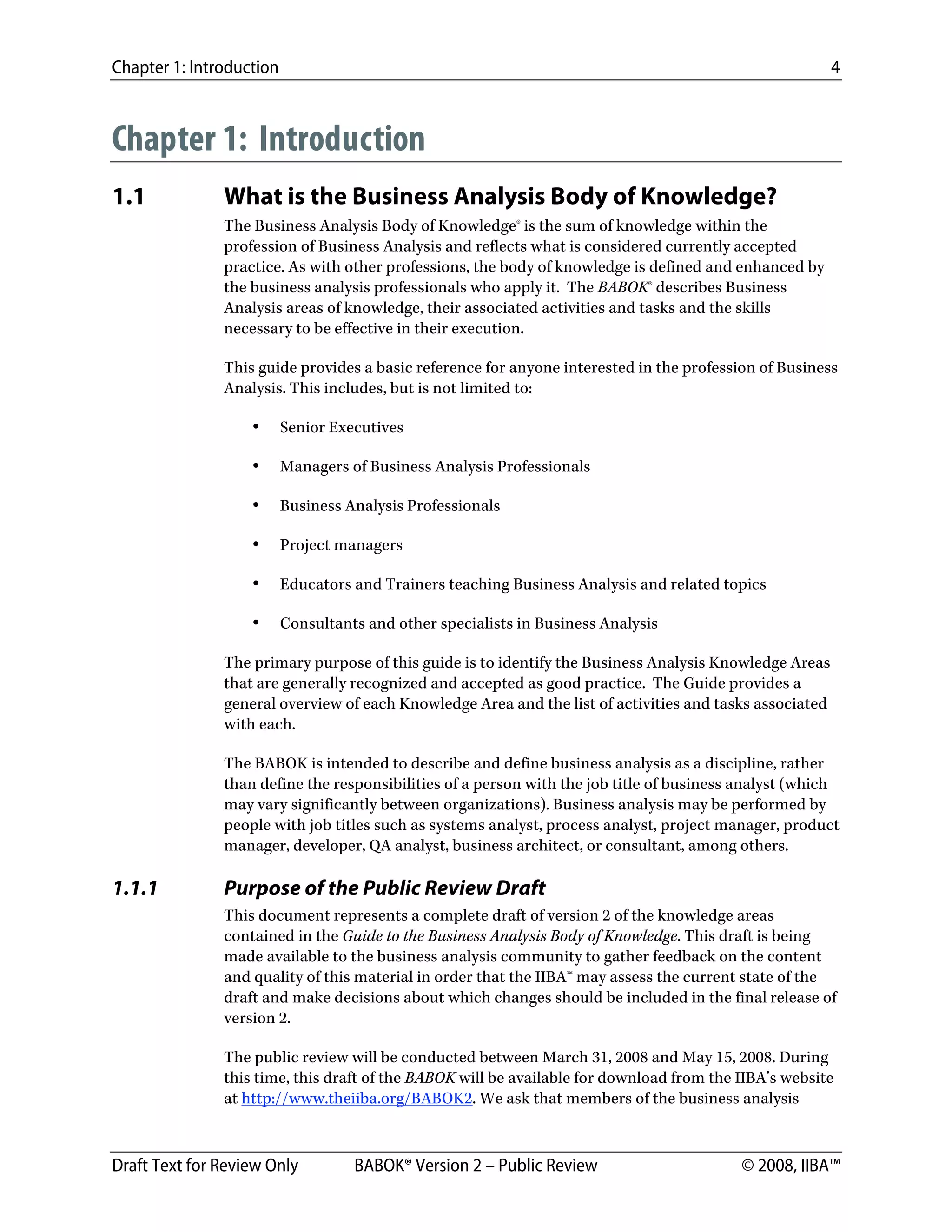Chapter 1: Introduction 4
Draft Text for Review Only BABOK® Version 2 – Public Review © 2008, IIBA™
Chapter 1: Introduction
1.1 What is the Business Analysis Body of Knowledge?
The Business Analysis Body of Knowledge® is the sum of knowledge within the
profession of Business Analysis and reflects what is considered currently accepted
practice. As with other professions, the body of knowledge is defined and enhanced by
the business analysis professionals who apply it. The BABOK® describes Business
Analysis areas of knowledge, their associated activities and tasks and the skills
necessary to be effective in their execution.
This guide provides a basic reference for anyone interested in the profession of Business
Analysis. This includes, but is not limited to:
• Senior Executives
• Managers of Business Analysis Professionals
• Business Analysis Professionals
• Project managers
• Educators and Trainers teaching Business Analysis and related topics
• Consultants and other specialists in Business Analysis
The primary purpose of this guide is to identify the Business Analysis Knowledge Areas
that are generally recognized and accepted as good practice. The Guide provides a
general overview of each Knowledge Area and the list of activities and tasks associated
with each.
The BABOK is intended to describe and define business analysis as a discipline, rather
than define the responsibilities of a person with the job title of business analyst (which
may vary significantly between organizations). Business analysis may be performed by
people with job titles such as systems analyst, process analyst, project manager, product
manager, developer, QA analyst, business architect, or consultant, among others.
1.1.1 Purpose of the Public Review Draft
This document represents a complete draft of version 2 of the knowledge areas
contained in the Guide to the Business Analysis Body of Knowledge. This draft is being
made available to the business analysis community to gather feedback on the content
and quality of this material in order that the IIBA™ may assess the current state of the
draft and make decisions about which changes should be included in the final release of
version 2.
The public review will be conducted between March 31, 2008 and May 15, 2008. During
this time, this draft of the BABOK will be available for download from the IIBA’s website
at http://www.theiiba.org/BABOK2. We ask that members of the business analysis
DRAFT
 