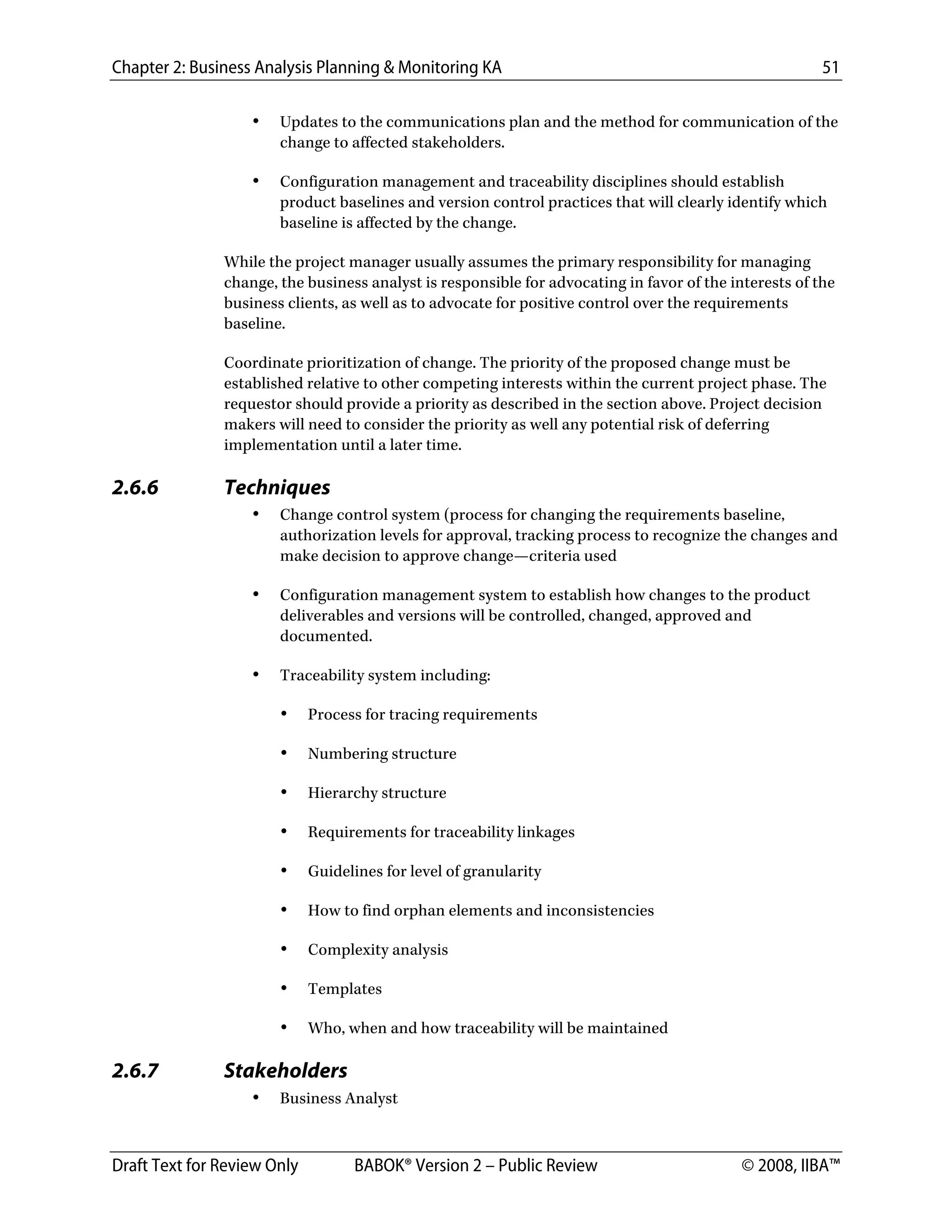 Chapter 2: Business Analysis Planning & Monitoring KA 51
Draft Text for Review Only BABOK® Version 2 – Public Review © 2008, IIBA™
• Updates to the communications plan and the method for communication of the
change to affected stakeholders.
• Configuration management and traceability disciplines should establish
product baselines and version control practices that will clearly identify which
baseline is affected by the change.
While the project manager usually assumes the primary responsibility for managing
change, the business analyst is responsible for advocating in favor of the interests of the
business clients, as well as to advocate for positive control over the requirements
baseline.
Coordinate prioritization of change. The priority of the proposed change must be
established relative to other competing interests within the current project phase. The
requestor should provide a priority as described in the section above. Project decision
makers will need to consider the priority as well any potential risk of deferring
implementation until a later time.
2.6.6 Techniques
• Change control system (process for changing the requirements baseline,
authorization levels for approval, tracking process to recognize the changes and
make decision to approve change—criteria used
• Configuration management system to establish how changes to the product
deliverables and versions will be controlled, changed, approved and
documented.
• Traceability system including:
• Process for tracing requirements
• Numbering structure
• Hierarchy structure
• Requirements for traceability linkages
• Guidelines for level of granularity
• How to find orphan elements and inconsistencies
• Complexity analysis
• Templates
• Who, when and how traceability will be maintained
2.6.7 Stakeholders
• Business Analyst
DRAFT
 