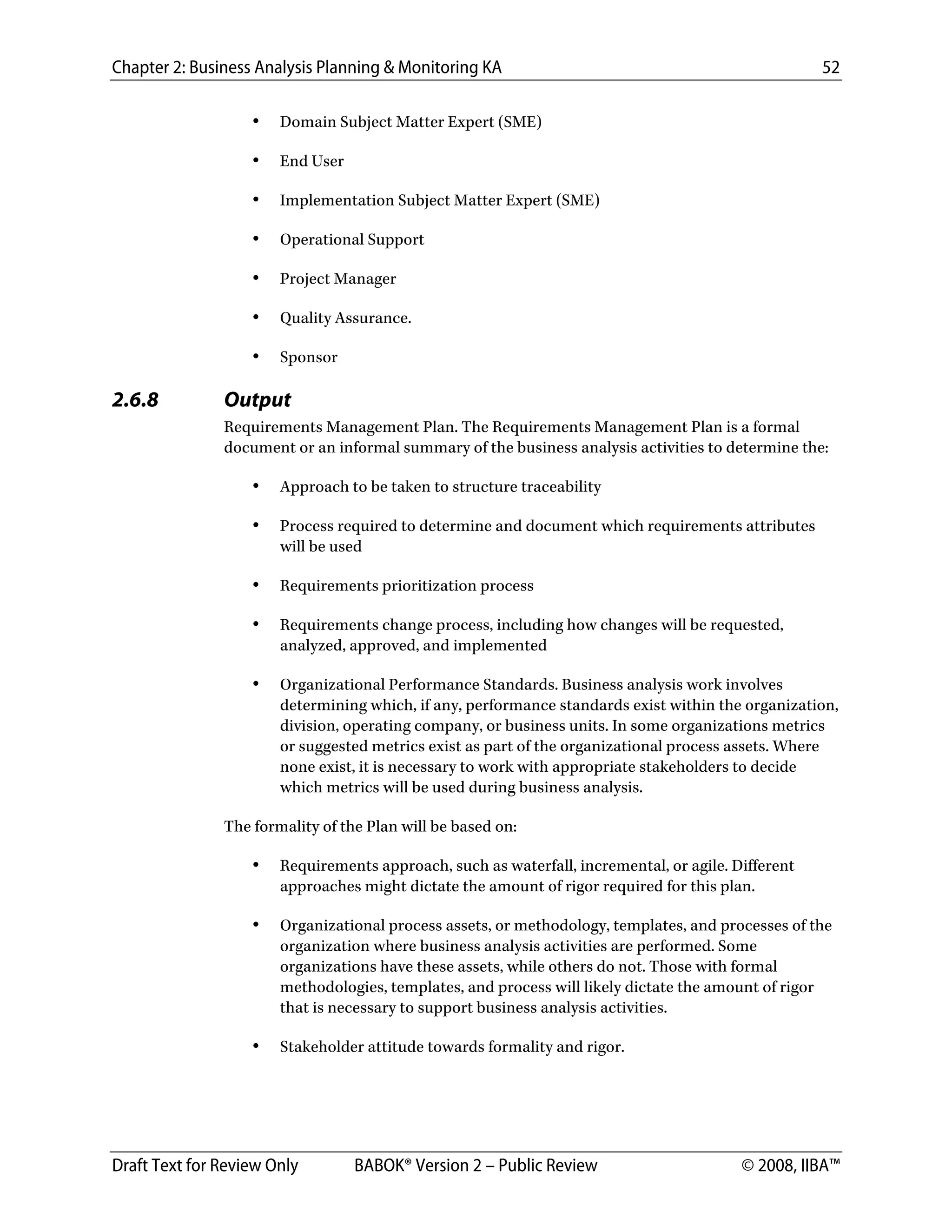 Chapter 2: Business Analysis Planning & Monitoring KA 52
Draft Text for Review Only BABOK® Version 2 – Public Review © 2008, IIBA™
• Domain Subject Matter Expert (SME)
• End User
• Implementation Subject Matter Expert (SME)
• Operational Support
• Project Manager
• Quality Assurance.
• Sponsor
2.6.8 Output
Requirements Management Plan. The Requirements Management Plan is a formal
document or an informal summary of the business analysis activities to determine the:
• Approach to be taken to structure traceability
• Process required to determine and document which requirements attributes
will be used
• Requirements prioritization process
• Requirements change process, including how changes will be requested,
analyzed, approved, and implemented
• Organizational Performance Standards. Business analysis work involves
determining which, if any, performance standards exist within the organization,
division, operating company, or business units. In some organizations metrics
or suggested metrics exist as part of the organizational process assets. Where
none exist, it is necessary to work with appropriate stakeholders to decide
which metrics will be used during business analysis.
The formality of the Plan will be based on:
• Requirements approach, such as waterfall, incremental, or agile. Different
approaches might dictate the amount of rigor required for this plan.
• Organizational process assets, or methodology, templates, and processes of the
organization where business analysis activities are performed. Some
organizations have these assets, while others do not. Those with formal
methodologies, templates, and process will likely dictate the amount of rigor
that is necessary to support business analysis activities.
• Stakeholder attitude towards formality and rigor.
DRAFT
 