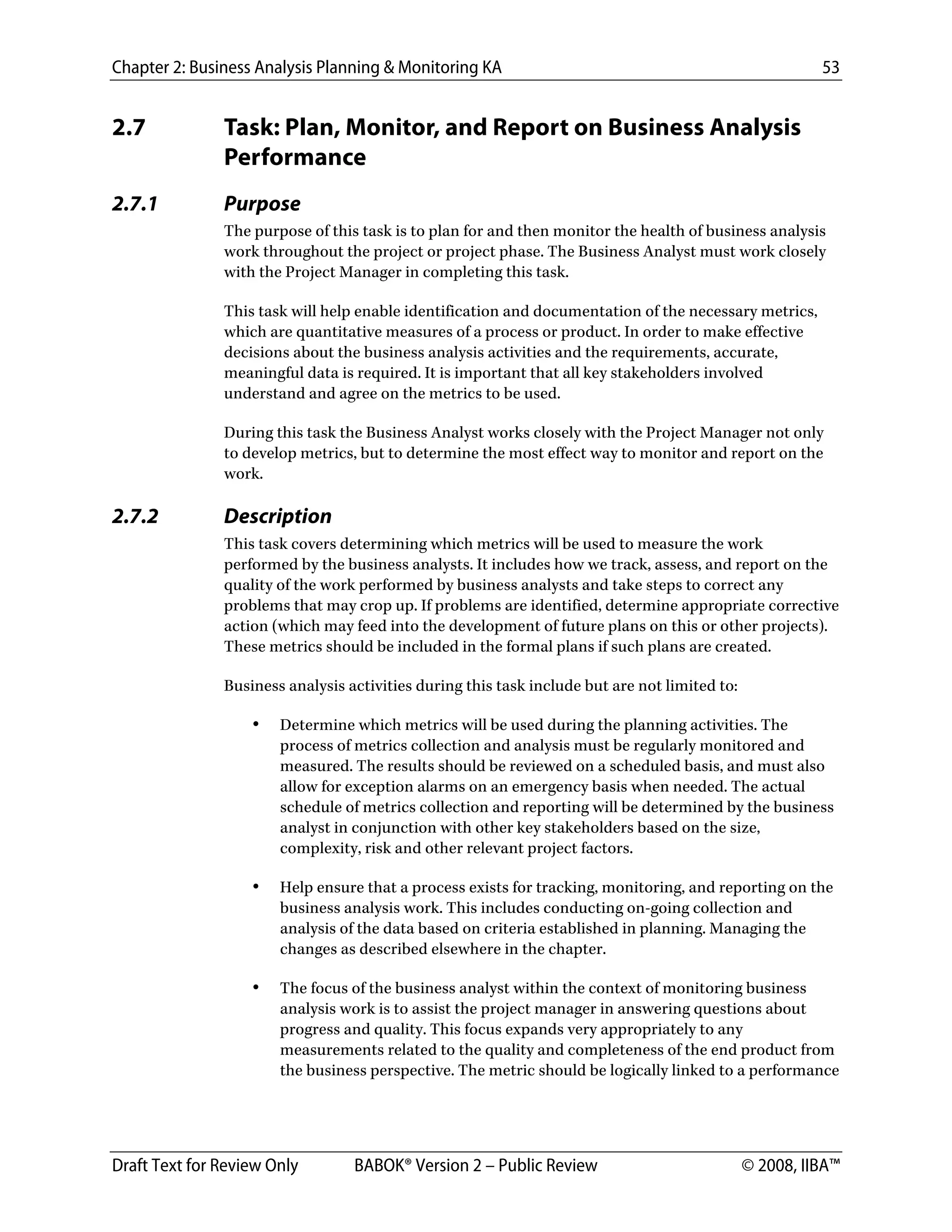 Chapter 2: Business Analysis Planning & Monitoring KA 53
Draft Text for Review Only BABOK® Version 2 – Public Review © 2008, IIBA™
2.7 Task: Plan, Monitor, and Report on Business Analysis
Performance
2.7.1 Purpose
The purpose of this task is to plan for and then monitor the health of business analysis
work throughout the project or project phase. The Business Analyst must work closely
with the Project Manager in completing this task.
This task will help enable identification and documentation of the necessary metrics,
which are quantitative measures of a process or product. In order to make effective
decisions about the business analysis activities and the requirements, accurate,
meaningful data is required. It is important that all key stakeholders involved
understand and agree on the metrics to be used.
During this task the Business Analyst works closely with the Project Manager not only
to develop metrics, but to determine the most effect way to monitor and report on the
work.
2.7.2 Description
This task covers determining which metrics will be used to measure the work
performed by the business analysts. It includes how we track, assess, and report on the
quality of the work performed by business analysts and take steps to correct any
problems that may crop up. If problems are identified, determine appropriate corrective
action (which may feed into the development of future plans on this or other projects).
These metrics should be included in the formal plans if such plans are created.
Business analysis activities during this task include but are not limited to:
• Determine which metrics will be used during the planning activities. The
process of metrics collection and analysis must be regularly monitored and
measured. The results should be reviewed on a scheduled basis, and must also
allow for exception alarms on an emergency basis when needed. The actual
schedule of metrics collection and reporting will be determined by the business
analyst in conjunction with other key stakeholders based on the size,
complexity, risk and other relevant project factors.
• Help ensure that a process exists for tracking, monitoring, and reporting on the
business analysis work. This includes conducting on-going collection and
analysis of the data based on criteria established in planning. Managing the
changes as described elsewhere in the chapter.
• The focus of the business analyst within the context of monitoring business
analysis work is to assist the project manager in answering questions about
progress and quality. This focus expands very appropriately to any
measurements related to the quality and completeness of the end product from
the business perspective. The metric should be logically linked to a performance
DRAFT
 