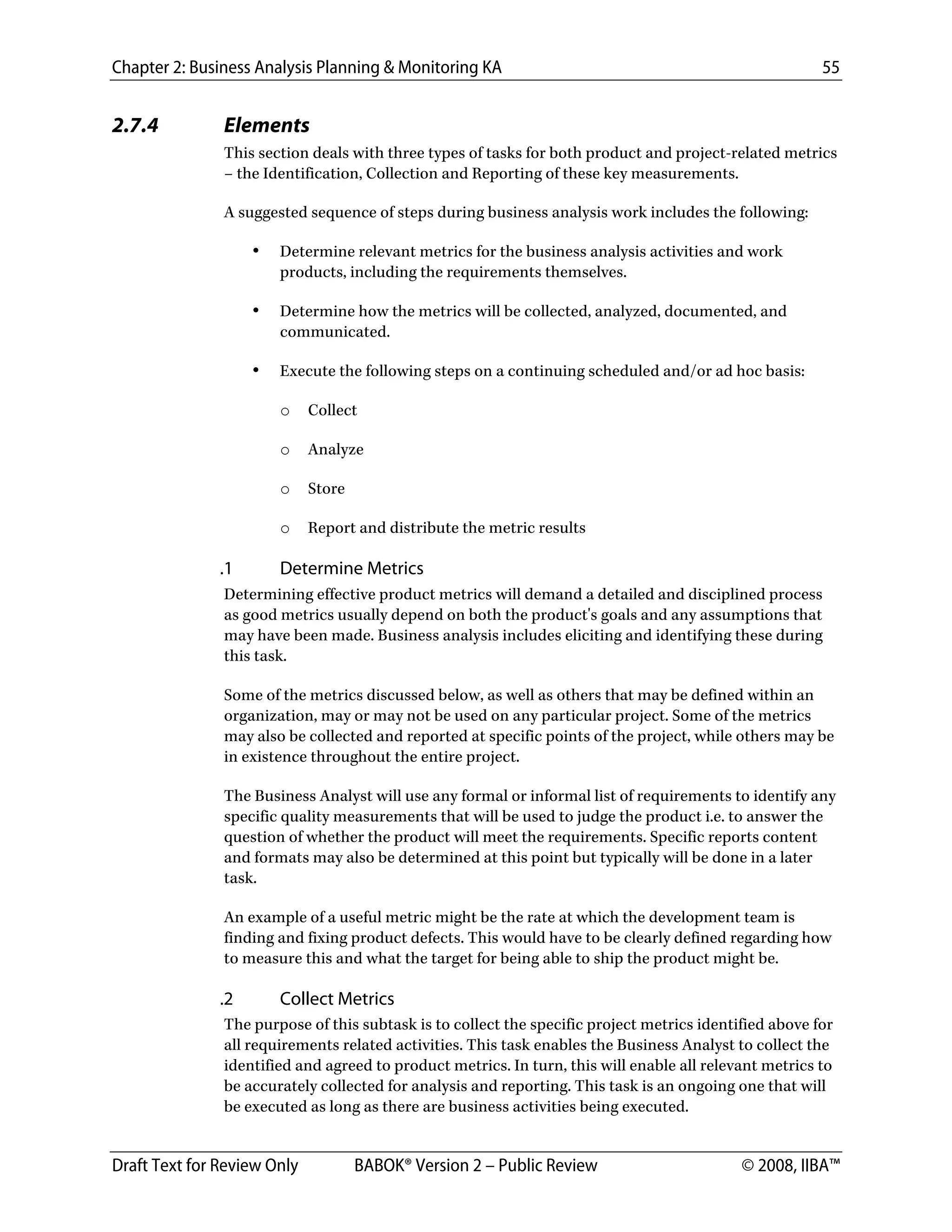 Chapter 2: Business Analysis Planning & Monitoring KA 55
Draft Text for Review Only BABOK® Version 2 – Public Review © 2008, IIBA™
2.7.4 Elements
This section deals with three types of tasks for both product and project-related metrics
– the Identification, Collection and Reporting of these key measurements.
A suggested sequence of steps during business analysis work includes the following:
• Determine relevant metrics for the business analysis activities and work
products, including the requirements themselves.
• Determine how the metrics will be collected, analyzed, documented, and
communicated.
• Execute the following steps on a continuing scheduled and/or ad hoc basis:
o Collect
o Analyze
o Store
o Report and distribute the metric results
.1 Determine Metrics
Determining effective product metrics will demand a detailed and disciplined process
as good metrics usually depend on both the product's goals and any assumptions that
may have been made. Business analysis includes eliciting and identifying these during
this task.
Some of the metrics discussed below, as well as others that may be defined within an
organization, may or may not be used on any particular project. Some of the metrics
may also be collected and reported at specific points of the project, while others may be
in existence throughout the entire project.
The Business Analyst will use any formal or informal list of requirements to identify any
specific quality measurements that will be used to judge the product i.e. to answer the
question of whether the product will meet the requirements. Specific reports content
and formats may also be determined at this point but typically will be done in a later
task.
An example of a useful metric might be the rate at which the development team is
finding and fixing product defects. This would have to be clearly defined regarding how
to measure this and what the target for being able to ship the product might be.
.2 Collect Metrics
The purpose of this subtask is to collect the specific project metrics identified above for
all requirements related activities. This task enables the Business Analyst to collect the
identified and agreed to product metrics. In turn, this will enable all relevant metrics to
be accurately collected for analysis and reporting. This task is an ongoing one that will
be executed as long as there are business activities being executed.
DRAFT
 