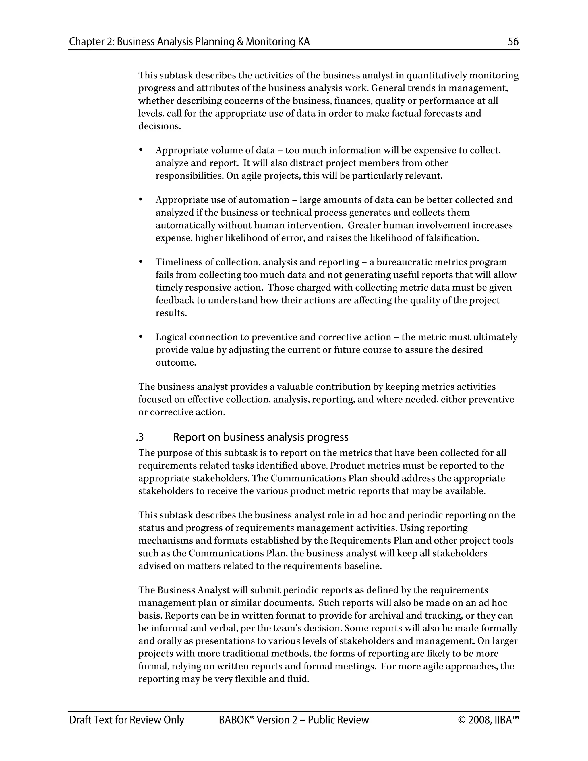 Chapter 2: Business Analysis Planning & Monitoring KA 56
Draft Text for Review Only BABOK® Version 2 – Public Review © 2008, IIBA™
This subtask describes the activities of the business analyst in quantitatively monitoring
progress and attributes of the business analysis work. General trends in management,
whether describing concerns of the business, finances, quality or performance at all
levels, call for the appropriate use of data in order to make factual forecasts and
decisions.
• Appropriate volume of data – too much information will be expensive to collect,
analyze and report. It will also distract project members from other
responsibilities. On agile projects, this will be particularly relevant.
• Appropriate use of automation – large amounts of data can be better collected and
analyzed if the business or technical process generates and collects them
automatically without human intervention. Greater human involvement increases
expense, higher likelihood of error, and raises the likelihood of falsification.
• Timeliness of collection, analysis and reporting – a bureaucratic metrics program
fails from collecting too much data and not generating useful reports that will allow
timely responsive action. Those charged with collecting metric data must be given
feedback to understand how their actions are affecting the quality of the project
results.
• Logical connection to preventive and corrective action – the metric must ultimately
provide value by adjusting the current or future course to assure the desired
outcome.
The business analyst provides a valuable contribution by keeping metrics activities
focused on effective collection, analysis, reporting, and where needed, either preventive
or corrective action.
.3 Report on business analysis progress
The purpose of this subtask is to report on the metrics that have been collected for all
requirements related tasks identified above. Product metrics must be reported to the
appropriate stakeholders. The Communications Plan should address the appropriate
stakeholders to receive the various product metric reports that may be available.
This subtask describes the business analyst role in ad hoc and periodic reporting on the
status and progress of requirements management activities. Using reporting
mechanisms and formats established by the Requirements Plan and other project tools
such as the Communications Plan, the business analyst will keep all stakeholders
advised on matters related to the requirements baseline.
The Business Analyst will submit periodic reports as defined by the requirements
management plan or similar documents. Such reports will also be made on an ad hoc
basis. Reports can be in written format to provide for archival and tracking, or they can
be informal and verbal, per the team’s decision. Some reports will also be made formally
and orally as presentations to various levels of stakeholders and management. On larger
projects with more traditional methods, the forms of reporting are likely to be more
formal, relying on written reports and formal meetings. For more agile approaches, the
reporting may be very flexible and fluid.
DRAFT
 