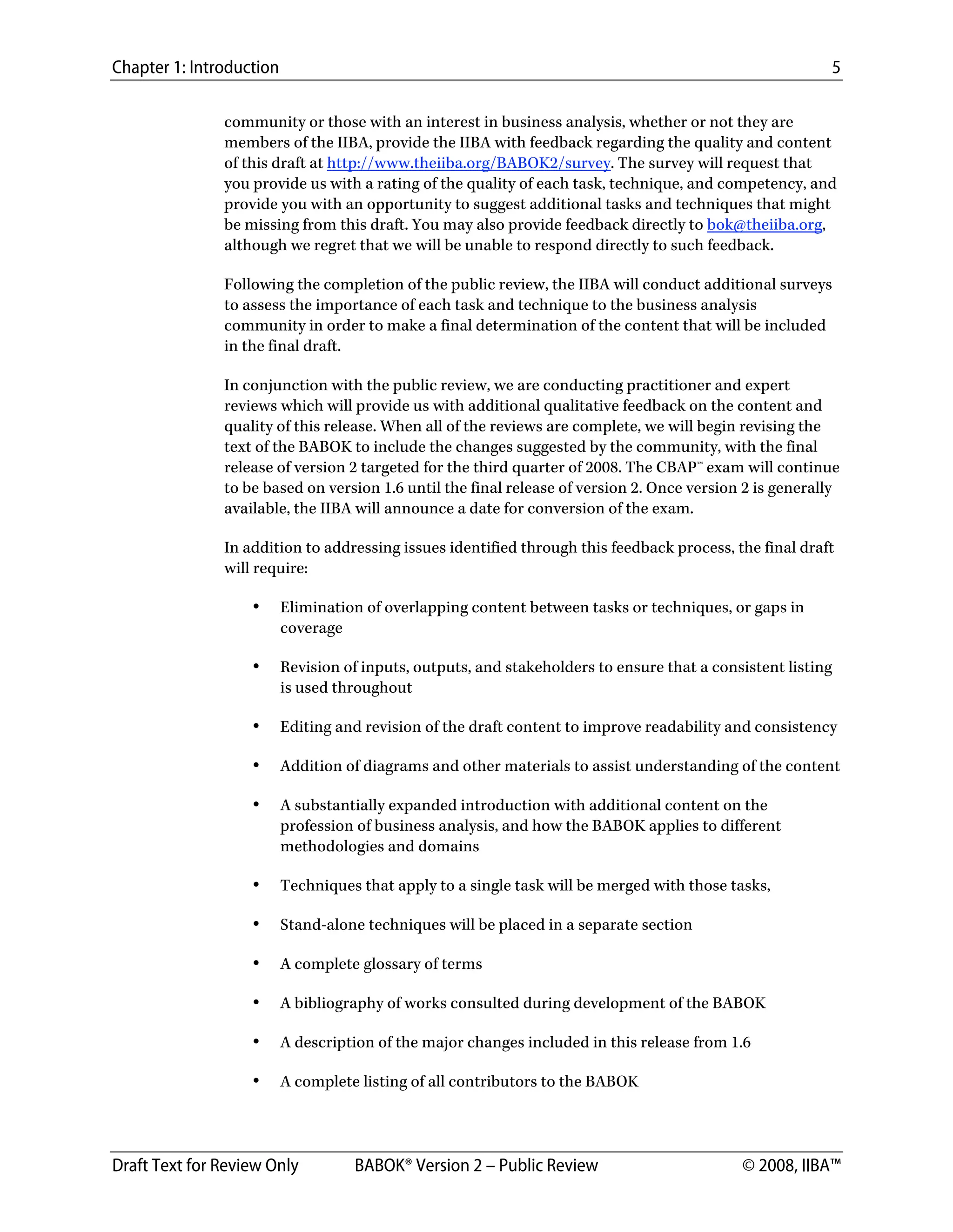 Chapter 1: Introduction 5
Draft Text for Review Only BABOK® Version 2 – Public Review © 2008, IIBA™
community or those with an interest in business analysis, whether or not they are
members of the IIBA, provide the IIBA with feedback regarding the quality and content
of this draft at http://www.theiiba.org/BABOK2/survey. The survey will request that
you provide us with a rating of the quality of each task, technique, and competency, and
provide you with an opportunity to suggest additional tasks and techniques that might
be missing from this draft. You may also provide feedback directly to bok@theiiba.org,
although we regret that we will be unable to respond directly to such feedback.
Following the completion of the public review, the IIBA will conduct additional surveys
to assess the importance of each task and technique to the business analysis
community in order to make a final determination of the content that will be included
in the final draft.
In conjunction with the public review, we are conducting practitioner and expert
reviews which will provide us with additional qualitative feedback on the content and
quality of this release. When all of the reviews are complete, we will begin revising the
text of the BABOK to include the changes suggested by the community, with the final
release of version 2 targeted for the third quarter of 2008. The CBAP™ exam will continue
to be based on version 1.6 until the final release of version 2. Once version 2 is generally
available, the IIBA will announce a date for conversion of the exam.
In addition to addressing issues identified through this feedback process, the final draft
will require:
• Elimination of overlapping content between tasks or techniques, or gaps in
coverage
• Revision of inputs, outputs, and stakeholders to ensure that a consistent listing
is used throughout
• Editing and revision of the draft content to improve readability and consistency
• Addition of diagrams and other materials to assist understanding of the content
• A substantially expanded introduction with additional content on the
profession of business analysis, and how the BABOK applies to different
methodologies and domains
• Techniques that apply to a single task will be merged with those tasks,
• Stand-alone techniques will be placed in a separate section
• A complete glossary of terms
• A bibliography of works consulted during development of the BABOK
• A description of the major changes included in this release from 1.6
• A complete listing of all contributors to the BABOK
DRAFT
 