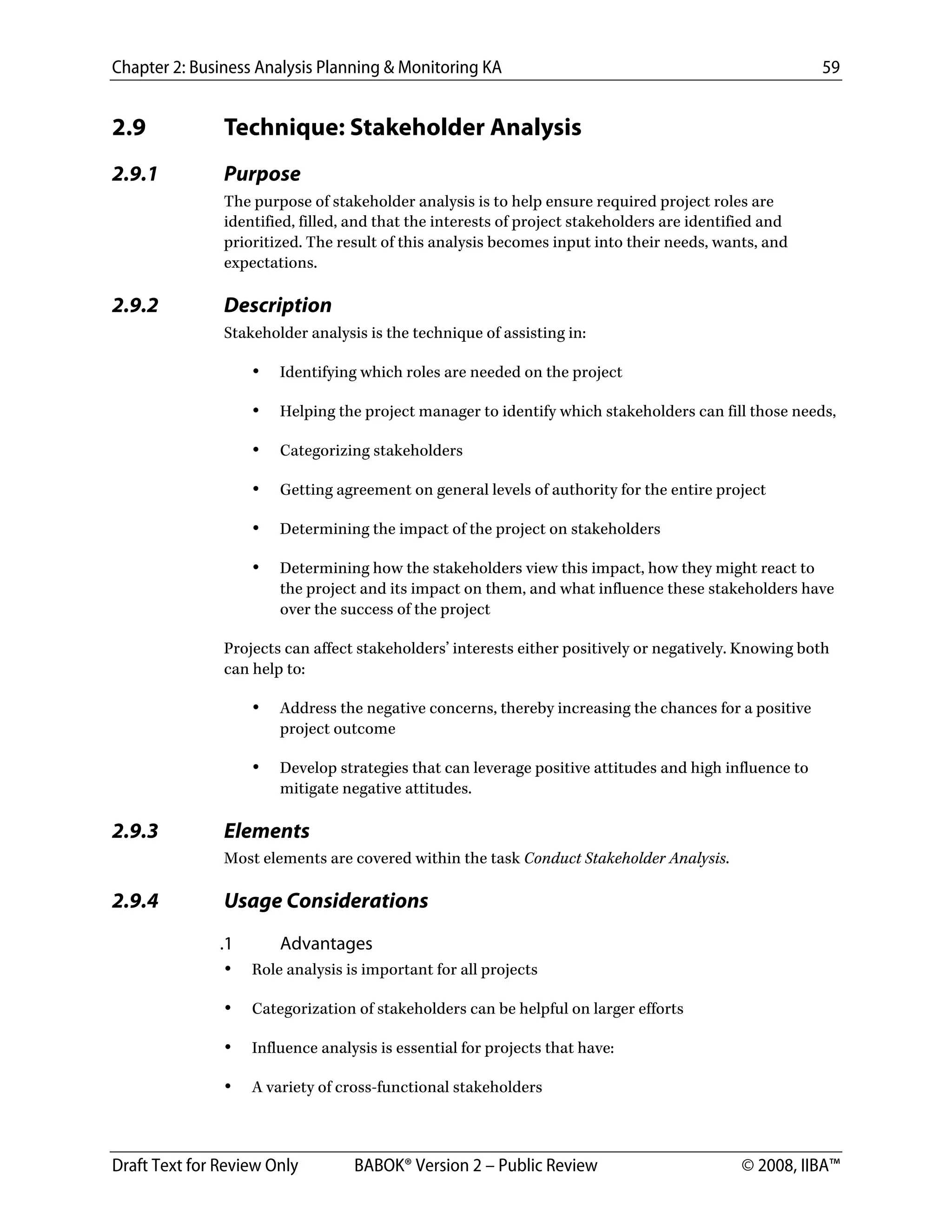 Chapter 2: Business Analysis Planning & Monitoring KA 59
Draft Text for Review Only BABOK® Version 2 – Public Review © 2008, IIBA™
2.9 Technique: Stakeholder Analysis
2.9.1 Purpose
The purpose of stakeholder analysis is to help ensure required project roles are
identified, filled, and that the interests of project stakeholders are identified and
prioritized. The result of this analysis becomes input into their needs, wants, and
expectations.
2.9.2 Description
Stakeholder analysis is the technique of assisting in:
• Identifying which roles are needed on the project
• Helping the project manager to identify which stakeholders can fill those needs,
• Categorizing stakeholders
• Getting agreement on general levels of authority for the entire project
• Determining the impact of the project on stakeholders
• Determining how the stakeholders view this impact, how they might react to
the project and its impact on them, and what influence these stakeholders have
over the success of the project
Projects can affect stakeholders’ interests either positively or negatively. Knowing both
can help to:
• Address the negative concerns, thereby increasing the chances for a positive
project outcome
• Develop strategies that can leverage positive attitudes and high influence to
mitigate negative attitudes.
2.9.3 Elements
Most elements are covered within the task Conduct Stakeholder Analysis.
2.9.4 Usage Considerations
.1 Advantages
• Role analysis is important for all projects
• Categorization of stakeholders can be helpful on larger efforts
• Influence analysis is essential for projects that have:
• A variety of cross-functional stakeholders
DRAFT
 