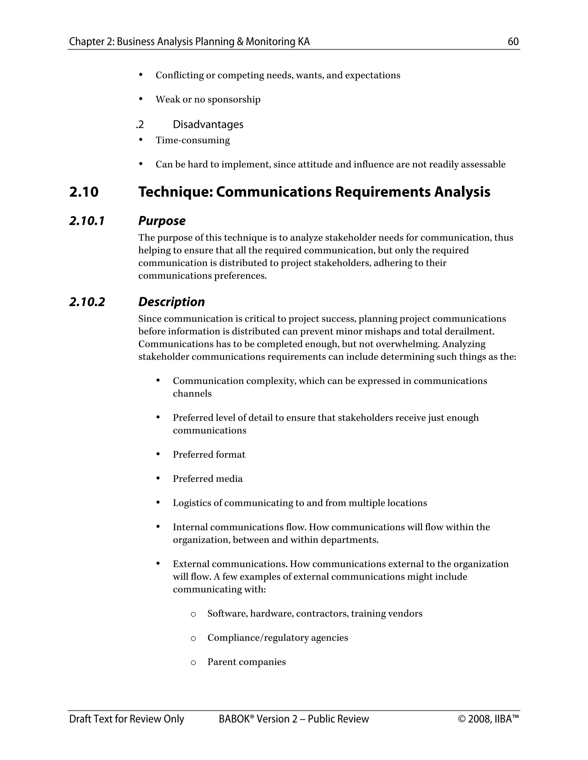 Chapter 2: Business Analysis Planning & Monitoring KA 60
Draft Text for Review Only BABOK® Version 2 – Public Review © 2008, IIBA™
• Conflicting or competing needs, wants, and expectations
• Weak or no sponsorship
.2 Disadvantages
• Time-consuming
• Can be hard to implement, since attitude and influence are not readily assessable
2.10 Technique: Communications Requirements Analysis
2.10.1 Purpose
The purpose of this technique is to analyze stakeholder needs for communication, thus
helping to ensure that all the required communication, but only the required
communication is distributed to project stakeholders, adhering to their
communications preferences.
2.10.2 Description
Since communication is critical to project success, planning project communications
before information is distributed can prevent minor mishaps and total derailment.
Communications has to be completed enough, but not overwhelming. Analyzing
stakeholder communications requirements can include determining such things as the:
• Communication complexity, which can be expressed in communications
channels
• Preferred level of detail to ensure that stakeholders receive just enough
communications
• Preferred format
• Preferred media
• Logistics of communicating to and from multiple locations
• Internal communications flow. How communications will flow within the
organization, between and within departments.
• External communications. How communications external to the organization
will flow. A few examples of external communications might include
communicating with:
o Software, hardware, contractors, training vendors
o Compliance/regulatory agencies
o Parent companies
DRAFT
 