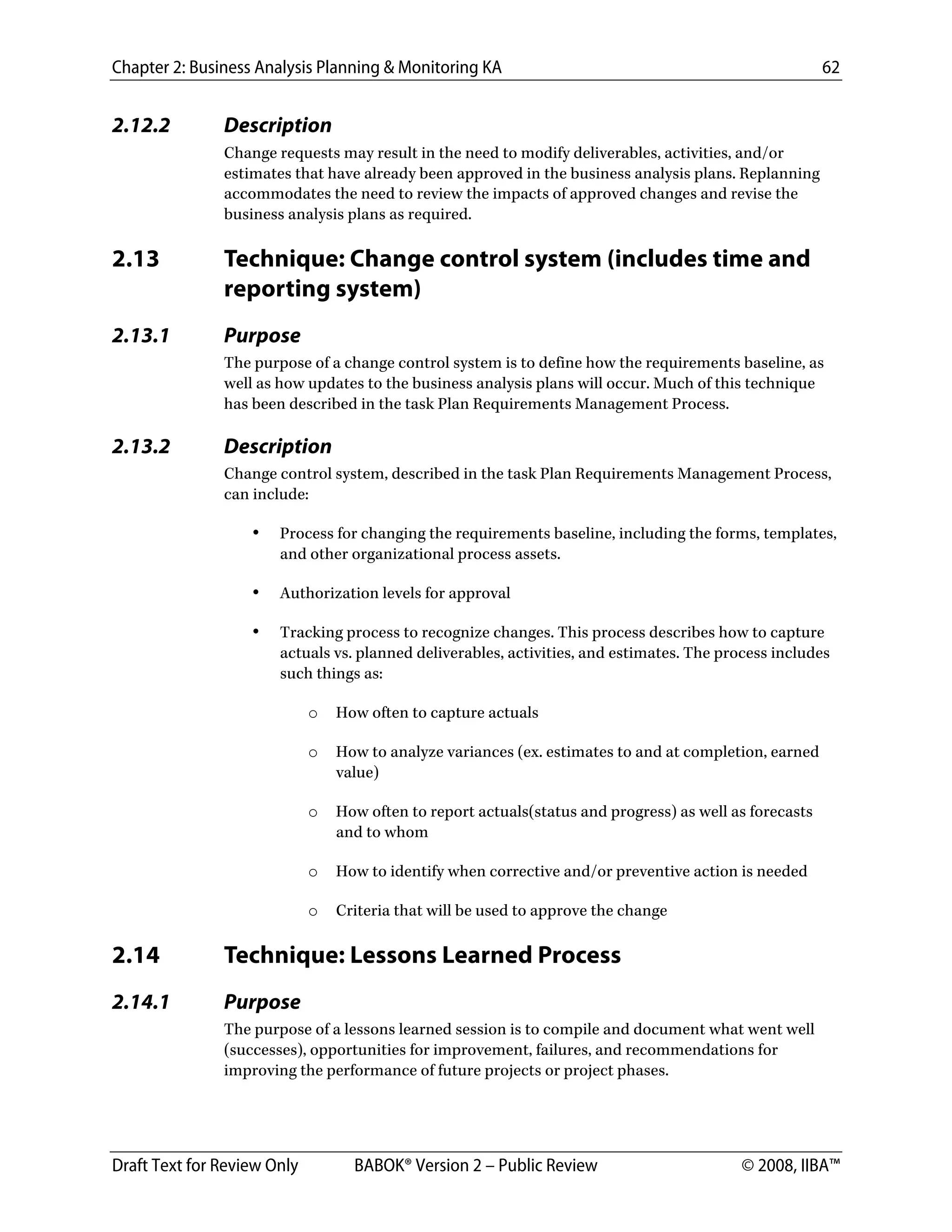 Chapter 2: Business Analysis Planning & Monitoring KA 62
Draft Text for Review Only BABOK® Version 2 – Public Review © 2008, IIBA™
2.12.2 Description
Change requests may result in the need to modify deliverables, activities, and/or
estimates that have already been approved in the business analysis plans. Replanning
accommodates the need to review the impacts of approved changes and revise the
business analysis plans as required.
2.13 Technique: Change control system (includes time and
reporting system)
2.13.1 Purpose
The purpose of a change control system is to define how the requirements baseline, as
well as how updates to the business analysis plans will occur. Much of this technique
has been described in the task Plan Requirements Management Process.
2.13.2 Description
Change control system, described in the task Plan Requirements Management Process,
can include:
• Process for changing the requirements baseline, including the forms, templates,
and other organizational process assets.
• Authorization levels for approval
• Tracking process to recognize changes. This process describes how to capture
actuals vs. planned deliverables, activities, and estimates. The process includes
such things as:
o How often to capture actuals
o How to analyze variances (ex. estimates to and at completion, earned
value)
o How often to report actuals(status and progress) as well as forecasts
and to whom
o How to identify when corrective and/or preventive action is needed
o Criteria that will be used to approve the change
2.14 Technique: Lessons Learned Process
2.14.1 Purpose
The purpose of a lessons learned session is to compile and document what went well
(successes), opportunities for improvement, failures, and recommendations for
improving the performance of future projects or project phases.
DRAFT
 