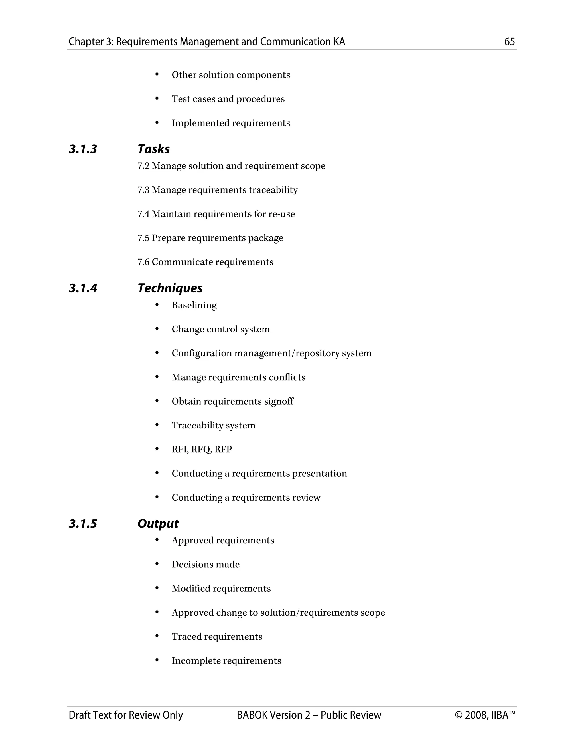 Chapter 3: Requirements Management and Communication KA 65
Draft Text for Review Only BABOK Version 2 – Public Review © 2008, IIBA™
• Other solution components
• Test cases and procedures
• Implemented requirements
3.1.3 Tasks
7.2 Manage solution and requirement scope
7.3 Manage requirements traceability
7.4 Maintain requirements for re-use
7.5 Prepare requirements package
7.6 Communicate requirements
3.1.4 Techniques
• Baselining
• Change control system
• Configuration management/repository system
• Manage requirements conflicts
• Obtain requirements signoff
• Traceability system
• RFI, RFQ, RFP
• Conducting a requirements presentation
• Conducting a requirements review
3.1.5 Output
• Approved requirements
• Decisions made
• Modified requirements
• Approved change to solution/requirements scope
• Traced requirements
• Incomplete requirements
DRAFT
 