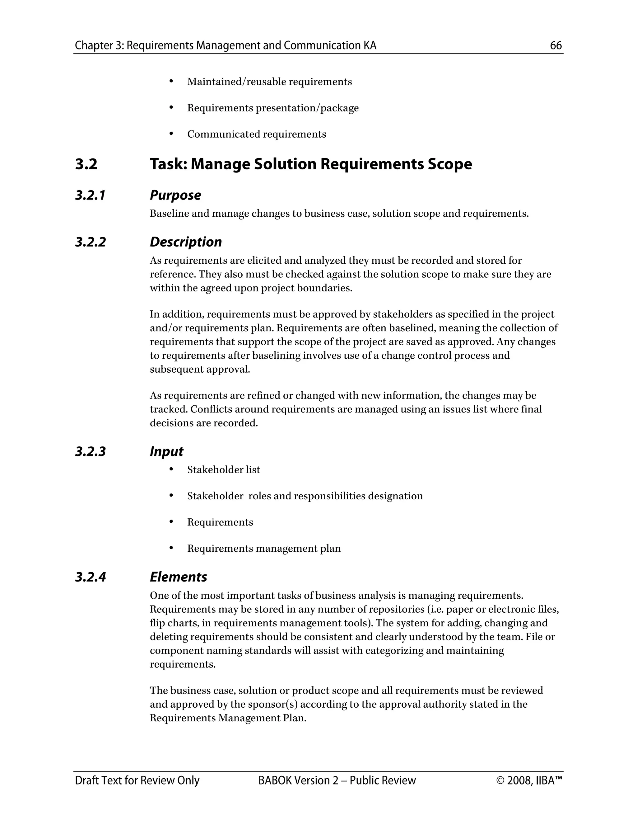 Chapter 3: Requirements Management and Communication KA 66
Draft Text for Review Only BABOK Version 2 – Public Review © 2008, IIBA™
• Maintained/reusable requirements
• Requirements presentation/package
• Communicated requirements
3.2 Task: Manage Solution Requirements Scope
3.2.1 Purpose
Baseline and manage changes to business case, solution scope and requirements.
3.2.2 Description
As requirements are elicited and analyzed they must be recorded and stored for
reference. They also must be checked against the solution scope to make sure they are
within the agreed upon project boundaries.
In addition, requirements must be approved by stakeholders as specified in the project
and/or requirements plan. Requirements are often baselined, meaning the collection of
requirements that support the scope of the project are saved as approved. Any changes
to requirements after baselining involves use of a change control process and
subsequent approval.
As requirements are refined or changed with new information, the changes may be
tracked. Conflicts around requirements are managed using an issues list where final
decisions are recorded.
3.2.3 Input
• Stakeholder list
• Stakeholder roles and responsibilities designation
• Requirements
• Requirements management plan
3.2.4 Elements
One of the most important tasks of business analysis is managing requirements.
Requirements may be stored in any number of repositories (i.e. paper or electronic files,
flip charts, in requirements management tools). The system for adding, changing and
deleting requirements should be consistent and clearly understood by the team. File or
component naming standards will assist with categorizing and maintaining
requirements.
The business case, solution or product scope and all requirements must be reviewed
and approved by the sponsor(s) according to the approval authority stated in the
Requirements Management Plan.
DRAFT
 