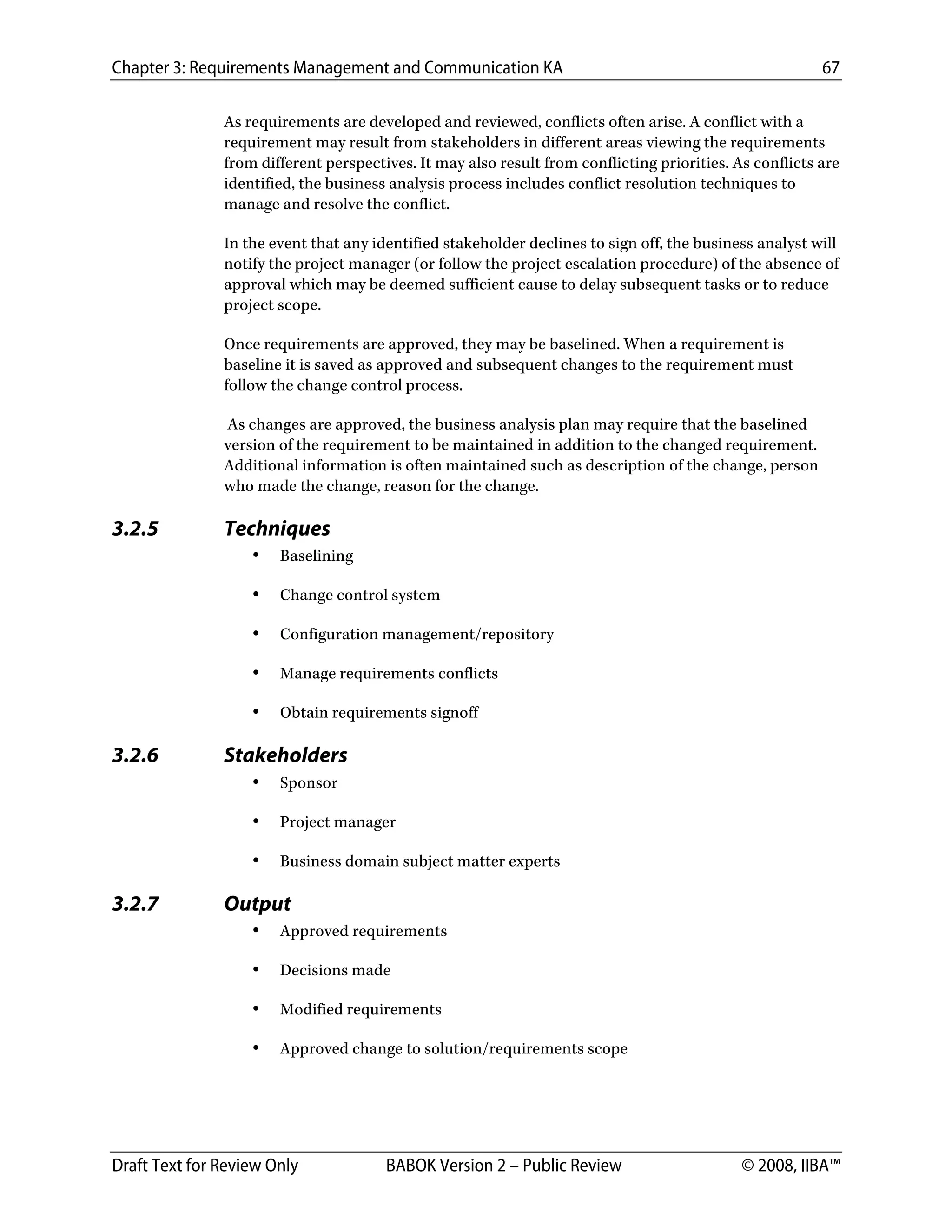 Chapter 3: Requirements Management and Communication KA 67
Draft Text for Review Only BABOK Version 2 – Public Review © 2008, IIBA™
As requirements are developed and reviewed, conflicts often arise. A conflict with a
requirement may result from stakeholders in different areas viewing the requirements
from different perspectives. It may also result from conflicting priorities. As conflicts are
identified, the business analysis process includes conflict resolution techniques to
manage and resolve the conflict.
In the event that any identified stakeholder declines to sign off, the business analyst will
notify the project manager (or follow the project escalation procedure) of the absence of
approval which may be deemed sufficient cause to delay subsequent tasks or to reduce
project scope.
Once requirements are approved, they may be baselined. When a requirement is
baseline it is saved as approved and subsequent changes to the requirement must
follow the change control process.
As changes are approved, the business analysis plan may require that the baselined
version of the requirement to be maintained in addition to the changed requirement.
Additional information is often maintained such as description of the change, person
who made the change, reason for the change.
3.2.5 Techniques
• Baselining
• Change control system
• Configuration management/repository
• Manage requirements conflicts
• Obtain requirements signoff
3.2.6 Stakeholders
• Sponsor
• Project manager
• Business domain subject matter experts
3.2.7 Output
• Approved requirements
• Decisions made
• Modified requirements
• Approved change to solution/requirements scope
DRAFT
 