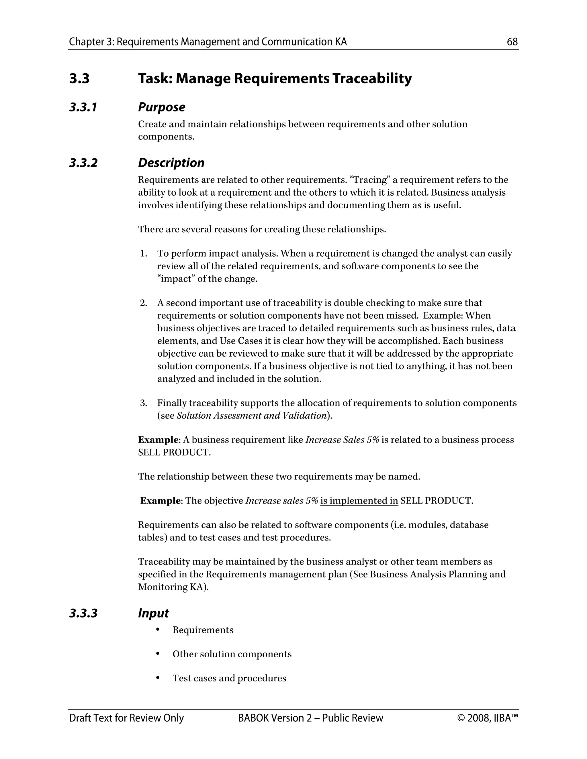 Chapter 3: Requirements Management and Communication KA 68
Draft Text for Review Only BABOK Version 2 – Public Review © 2008, IIBA™
3.3 Task: Manage Requirements Traceability
3.3.1 Purpose
Create and maintain relationships between requirements and other solution
components.
3.3.2 Description
Requirements are related to other requirements. “Tracing” a requirement refers to the
ability to look at a requirement and the others to which it is related. Business analysis
involves identifying these relationships and documenting them as is useful.
There are several reasons for creating these relationships.
1. To perform impact analysis. When a requirement is changed the analyst can easily
review all of the related requirements, and software components to see the
“impact” of the change.
2. A second important use of traceability is double checking to make sure that
requirements or solution components have not been missed. Example: When
business objectives are traced to detailed requirements such as business rules, data
elements, and Use Cases it is clear how they will be accomplished. Each business
objective can be reviewed to make sure that it will be addressed by the appropriate
solution components. If a business objective is not tied to anything, it has not been
analyzed and included in the solution.
3. Finally traceability supports the allocation of requirements to solution components
(see Solution Assessment and Validation).
Example: A business requirement like Increase Sales 5% is related to a business process
SELL PRODUCT.
The relationship between these two requirements may be named.
Example: The objective Increase sales 5% is implemented in SELL PRODUCT.
Requirements can also be related to software components (i.e. modules, database
tables) and to test cases and test procedures.
Traceability may be maintained by the business analyst or other team members as
specified in the Requirements management plan (See Business Analysis Planning and
Monitoring KA).
3.3.3 Input
• Requirements
• Other solution components
• Test cases and procedures
DRAFT
 