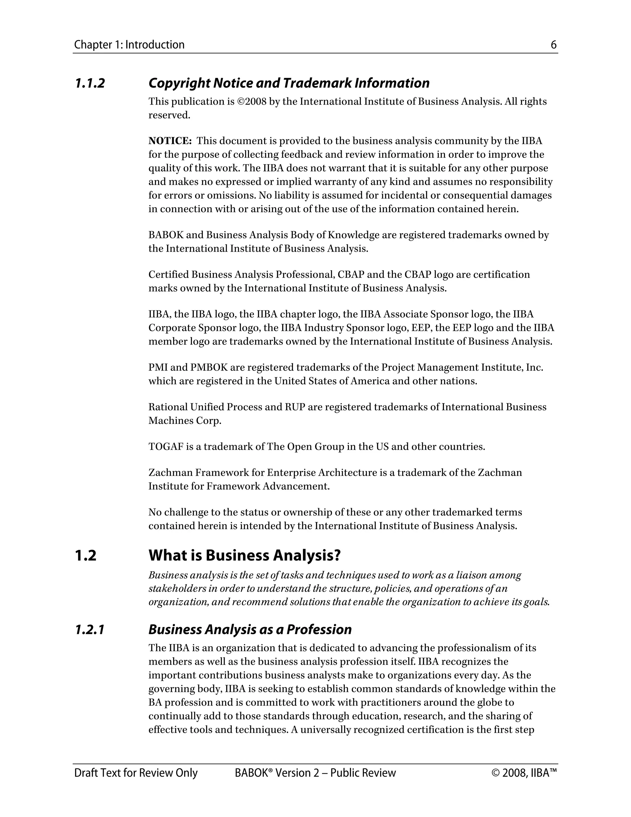Chapter 1: Introduction 6
Draft Text for Review Only BABOK® Version 2 – Public Review © 2008, IIBA™
1.1.2 Copyright Notice and Trademark Information
This publication is ©2008 by the International Institute of Business Analysis. All rights
reserved.
NOTICE: This document is provided to the business analysis community by the IIBA
for the purpose of collecting feedback and review information in order to improve the
quality of this work. The IIBA does not warrant that it is suitable for any other purpose
and makes no expressed or implied warranty of any kind and assumes no responsibility
for errors or omissions. No liability is assumed for incidental or consequential damages
in connection with or arising out of the use of the information contained herein.
BABOK and Business Analysis Body of Knowledge are registered trademarks owned by
the International Institute of Business Analysis.
Certified Business Analysis Professional, CBAP and the CBAP logo are certification
marks owned by the International Institute of Business Analysis.
IIBA, the IIBA logo, the IIBA chapter logo, the IIBA Associate Sponsor logo, the IIBA
Corporate Sponsor logo, the IIBA Industry Sponsor logo, EEP, the EEP logo and the IIBA
member logo are trademarks owned by the International Institute of Business Analysis.
PMI and PMBOK are registered trademarks of the Project Management Institute, Inc.
which are registered in the United States of America and other nations.
Rational Unified Process and RUP are registered trademarks of International Business
Machines Corp.
TOGAF is a trademark of The Open Group in the US and other countries.
Zachman Framework for Enterprise Architecture is a trademark of the Zachman
Institute for Framework Advancement.
No challenge to the status or ownership of these or any other trademarked terms
contained herein is intended by the International Institute of Business Analysis.
1.2 What is Business Analysis?
Business analysis is the set of tasks and techniques used to work as a liaison among
stakeholders in order to understand the structure, policies, and operations of an
organization, and recommend solutions that enable the organization to achieve its goals.
1.2.1 Business Analysis as a Profession
The IIBA is an organization that is dedicated to advancing the professionalism of its
members as well as the business analysis profession itself. IIBA recognizes the
important contributions business analysts make to organizations every day. As the
governing body, IIBA is seeking to establish common standards of knowledge within the
BA profession and is committed to work with practitioners around the globe to
continually add to those standards through education, research, and the sharing of
effective tools and techniques. A universally recognized certification is the first step
DRAFT
 