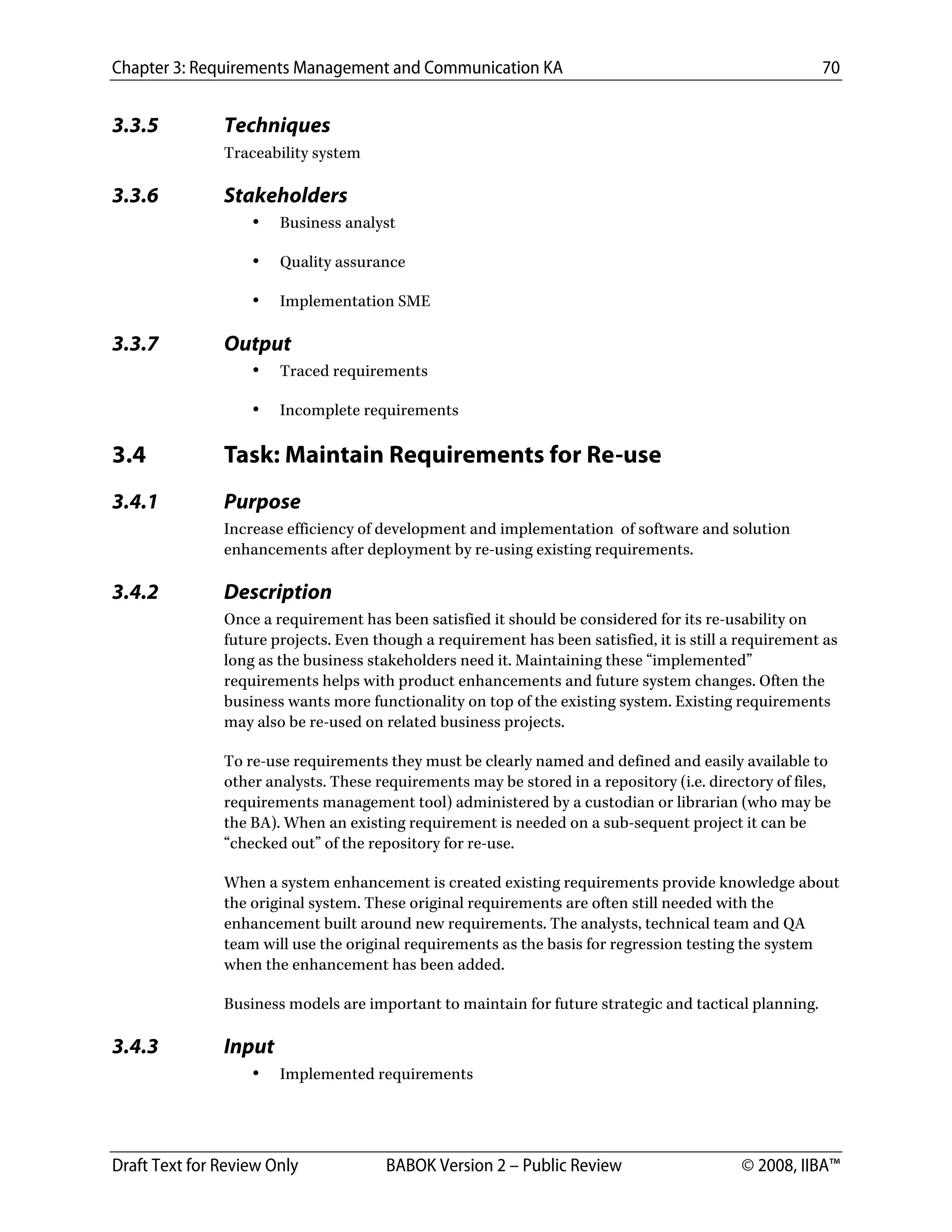 Chapter 3: Requirements Management and Communication KA 70
Draft Text for Review Only BABOK Version 2 – Public Review © 2008, IIBA™
3.3.5 Techniques
Traceability system
3.3.6 Stakeholders
• Business analyst
• Quality assurance
• Implementation SME
3.3.7 Output
• Traced requirements
• Incomplete requirements
3.4 Task: Maintain Requirements for Re-use
3.4.1 Purpose
Increase efficiency of development and implementation of software and solution
enhancements after deployment by re-using existing requirements.
3.4.2 Description
Once a requirement has been satisfied it should be considered for its re-usability on
future projects. Even though a requirement has been satisfied, it is still a requirement as
long as the business stakeholders need it. Maintaining these “implemented”
requirements helps with product enhancements and future system changes. Often the
business wants more functionality on top of the existing system. Existing requirements
may also be re-used on related business projects.
To re-use requirements they must be clearly named and defined and easily available to
other analysts. These requirements may be stored in a repository (i.e. directory of files,
requirements management tool) administered by a custodian or librarian (who may be
the BA). When an existing requirement is needed on a sub-sequent project it can be
“checked out” of the repository for re-use.
When a system enhancement is created existing requirements provide knowledge about
the original system. These original requirements are often still needed with the
enhancement built around new requirements. The analysts, technical team and QA
team will use the original requirements as the basis for regression testing the system
when the enhancement has been added.
Business models are important to maintain for future strategic and tactical planning.
3.4.3 Input
• Implemented requirements
DRAFT
 
